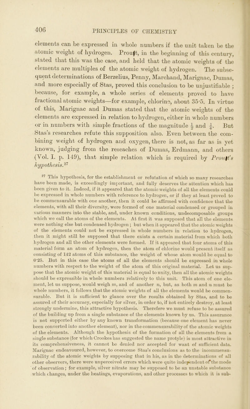 elements can be expressed in whole numbers if the unit taken be the atomic weight of hydrogen. Prou|t, in the beginning of this century, stated that this was the case, and held that the atomic weights of the elements are multiples of the atomic weight of hydrogen. The subse- quent determinations of Berzelius, Penny, Marchand, Marignac, Dumas, and more especially of Stas, proved this conclusion to be unjustifiable ; because, for example, a whole series of elements proved to have fractional atomic weights—for example, chlorine, about 35-5. In virtue of this, Marignac and Dumas stated that the atomic weights of the elements are expressed in relation to hydrogen, either in whole numbers or in numbers with simple fractions of the magnitude \ and L But Stas’s researches refute this supposition also. Even between the com- bining weight of hydrogen and oxygen, there is not, as far as is yet known, judging from the reseaches of Dumas, Erdmann, and others (Vol. I. p. 149), that simple relation which is required by Prouft’s hypothesis.27 27 This hypothesis, for the establishment or refutation of which so many researches have been made, is exceedingly important, and fully deserves the attention which has been given to it. Indeed, if it appeared that the atomic weights of all the elements could be expressed in whole numbers with reference to hydrogen, or if they at least proved to be commensurable with one another, then it could be affirmed with confidence that the elements, with all their diversity, were formed of one material condensed or grouped in various manners into the stable, and, under known conditions, undecomposable groups which we call the atoms of the elements. At first it was supposed that all the elements were nothing else but condensed hydrogen ; but when it appeared that the atomic weights of the elements could not be expressed in whole numbers in relation to hydrogen, then it might still be supposed that there exists a certain material from which both hydrogen and all the other elements were formed. If it appeared that four atoms of this material form an atom of hydrogen, then the atom of chlorine would present itself as consisting of 142 atoms of this substance, the weight of whose atom would be equal to 0'25. But in this case the atoms of all the elements should be expressed in whole numbers with respect to the weight of the atom of this original material. Let us sup- pose that the atomic weight of this material is equal to unity, then all the atomic weights should be expressible in whole numbers relatively to this unit. This atom of one ele- ment, let us suppose, would weigh m, and of another n, but, as both m and n must be whole numbers, it follows that the atomic weights of all the elements would be commen- surable. But it is sufficient to glance over the results obtained by Stas, and to be assured of their accuracy, especially for silver, in order to, if hot entirely destroy, at least strongly undermine, this attractive hypothesis. Therefore we must refuse to be assured of the building up from a single substance of the elements known by us. This assurance is not supported either by any known transformation (because one element has never been converted into another element), nor in the commensurability of the atomic weights of the elements. Although the hypothesis of the formation of all the elements from a single substance (for which Crookes has suggested the name protyle) is most attractive in its comprehensiveness, it cannot be denied nor accepted for want of sufficient data. Marignac endeavoured, however, to overcome Stas’s conclusions as to the incommensu- rability of the atomic weights by supposing that in his, as in the determinations of all other observers, there were unperceived errors which were quite independent of the mode of observation; for example, silver nitrate may be supposed to be an unstable substance which changes, under the heatings, evaporations, and other processes to which it is sub-