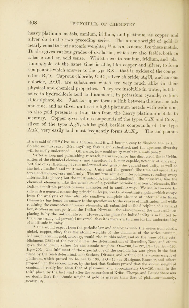 heavy platinum metals, osmium, iridium, and platinum, as copper and silver do to the two preceding series. The atomic weight of gold is nearly equal to their atomic weights ;28 it is also dense like these metals. It also gives various grades of oxidation, which are also feeble, both in a basic and an acid sense. Whilst near to osmium, iridium, and pla- tinum, gold at the same time is able, like copper and silver, to form compounds which answer to the type HX—that is, oxides of the compo- sition U,0. Cuprous chloride, CuCl, silver chloride, AgCl, and aurous chloride, AuCl, are substances which are very much alike in their physical and chemical properties. They are insoluble in water, but dis- solve in hydrochloric acid and ammonia, in potassium cyanide, sodium thiosulphate, &c. Just as copper forms a link between the iron metals and zinc, and as silver unites the light platinum metals with cadmium, so also gold presents a transition from the heavy platinum metals to mercury. Copper gives saline compounds of the types CuX and CuX9, silver of the type AgX, whilst gold, besides compounds of the type AuX, very easily and most frequently forms AuXs. The compounds It was said of old “ Give us a fulcrum and it will become easy to displace the earth.” So also we must say, “ Give anything that is individualised, and the apparent diversity will be easily understood.” Otherwise, how could unity result in a multitude ? ‘After a long and painstaking research, natural science has discovered the individu- alities of the chemical elements, and therefore it is now capable, not only of analysing, but also of synthetising; it can understand and grasp the general and unity, as well as the individualised and multitudinous. Unity and the general, like time and space, like force and motion, vary uniformly. The uniform admit of interpolations, revealing every intermediate phase; but the multitudinous, the individualised—like ourselves, like the chemical elements, like the members of a peculiar periodic function of elements, like Dalton’s multiple proportions—is characterised in another way. We see in it—side by side with a general connecting principle—leaps, breaks of continuity, points which escape from the analysis of the infinitely small—a complete absence of intermediate links. Chemistry has found an answer to the question as to the causes of multitudes, and while retaining the conception of many elements, all submitted to the discipline of a general law, it offers an escape from the Indian Nirvana—the absorption in the universal—re- placing it by the individualised. However, the place for individuality is so limited by the all-grasping, all-powerful universal, that it is merely a fulcrum for the understanding of multitude in unity.’ ~8 One would expect from the periodic law and analogies with the series iron, cobalt, nickel, copper, zinc, that the atomic weights of the elements of the series osmium, iridium, platinum, gold, mercury, would rise in this order, and at the time of the esta- blishment (1869) of the periodic law, the determinations of Berzelius, Rose, and others gave the following values for the atomic weights: Os = 200, 1 = 197, Pt = 198, Au = 196. Hg = 200. The fulfilment of the expectations of the periodic law was given in the first place by the fresh determinations (Seubert, Dittmar, and Arthur) of the atomic weight of platinum, which proved to be nearly 196, if 0 = 16 (as Marignac, Brauner, and others propose); in the second place, by the fact that Seubert proved that the atomic weight of osmium is really less than that of platinum, and approximately Os = 191; and, in tiie third place, by the fact that after the researches of Xriiss, Thorpe, and Laurie there was no doubt that the atomic weight of gold is greater than that of platinum—namely, nearly 197.