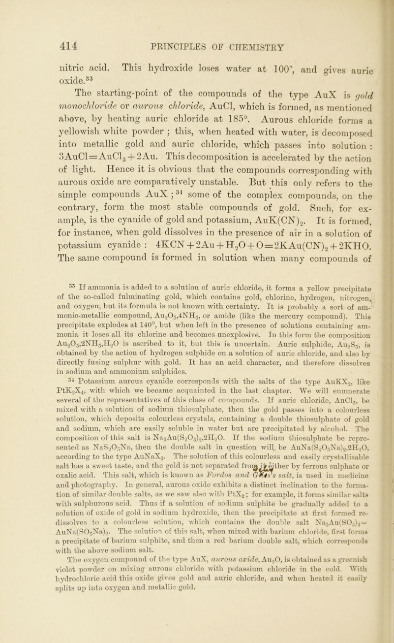 nitric acicl. This hydroxide loses water at 100°, and yives auric oxide.33 The starting-point of the compounds of the type AuX is a old monochloride or aurous chloride, AuCl, which is formed, as mentioned above, by heating auric chloride at 185°. Aurous chloride forms a yellowish white powder ; this, when heated with water, is decomposed into metallic gold and auric chloride, which passes into solution : 3AuCl=AuCl3 + 2Au. This decomposition is accelerated by the action of light. Hence it is obvious that the compounds corresponding with aurous oxide are comparatively unstable. But this only refers to the simple compounds AuX ;34 some of the complex compounds, on the contrary, form the most stable compounds of gold. Such, for ex- ample, is the cyanide of gold and potassium, AuK(CN)2. It is formed, for instance, when gold dissolves in the presence of air in a solution of potassium cyanide: 4KCX + 2Au + H20 + 0=2KAu(CX)2+ 2KHO. The same compound is formed in solution when many compounds of 53 If ammonia is added to a solution of auric chloride, it forms a yellow precipitate of the so-called fulminating gold, which contains gold, chlorine, hydrogen, nitrogen, and oxygen, but its formula is not known with certainty. It is probably a sort of am- monio-metallic compound, Au203,4NH3, or amide (like the mercury compound). This precipitate explodes at 140°, but when left in the presence of solutions containing am- monia it loses all its chlorine and becomes unexplosive. In this form the composition Au203,2NH3,H20 is ascribed to it, but this is uncertain. Auric sulphide, Au2S3, is obtained by the action of hydrogen sulphide on a solution of auric chloride, and also by directly fusing sulphur with gold. It has an acid character, and therefore dissolves in sodium and ammonium sulphides. 34 Potassium aurous cyanide corresponds with the salts of the type AuKXo, like PtK2X4, with which we became acquainted in the last chapter. We will enumerate several of the representatives of this class of compounds. If auric chloride, AuCl3, be mixed with a solution of sodium thiosulphate, then the gold passes into a colourless solution, which deposits colourless crystals, containing a double thiosulphate of gold and sodium, which are easily soluble in water but are precipitated by alcohol. The composition of this salt is Na3Au(S203)2,2H20. If the sodium thiosulphate be repre- sented as NaS20-Na, then the double salt in question will, be AuNa(S203Na)2,2H20, according to the type AuNaXo. The solution of this colourless and easily crystallisable salt has a sweet taste, and the gold is not separated from i^mther by ferrous sulphate or oxalic acid. This salt, which is known as Fordos and GFtrs salt, is used in medicine and photography. In general, aurous oxide exhibits a distinct inclination to the forma- tion of similar double salts, as we saw also with PtX2 ; for example, it forms similar salts with sulphurous acid. Thus if a solution of sodium sulphite be gradually added to a solution of oxide of gold in sodium hydroxide, then the precipitate at first formed re- dissolves to a colourless solution, which contains the double salt Na3Au(S03)2 = AuNa(S03Na)2. The solution of this salt, when mixed with barium chloride, first forms a precipitate of barium sulphite, and then a red barium double salt, which corresponds with the above sodium salt. The oxygen compound of the type AuX, aurous oxide, Au20, is obtained as a greenish violet powder on mixing aurous chloride with potassium chloride in the cold. With hydrochloric acid this oxide gives gold and auric chloride, and when heated it easily splits up into oxygen and metallic gold.