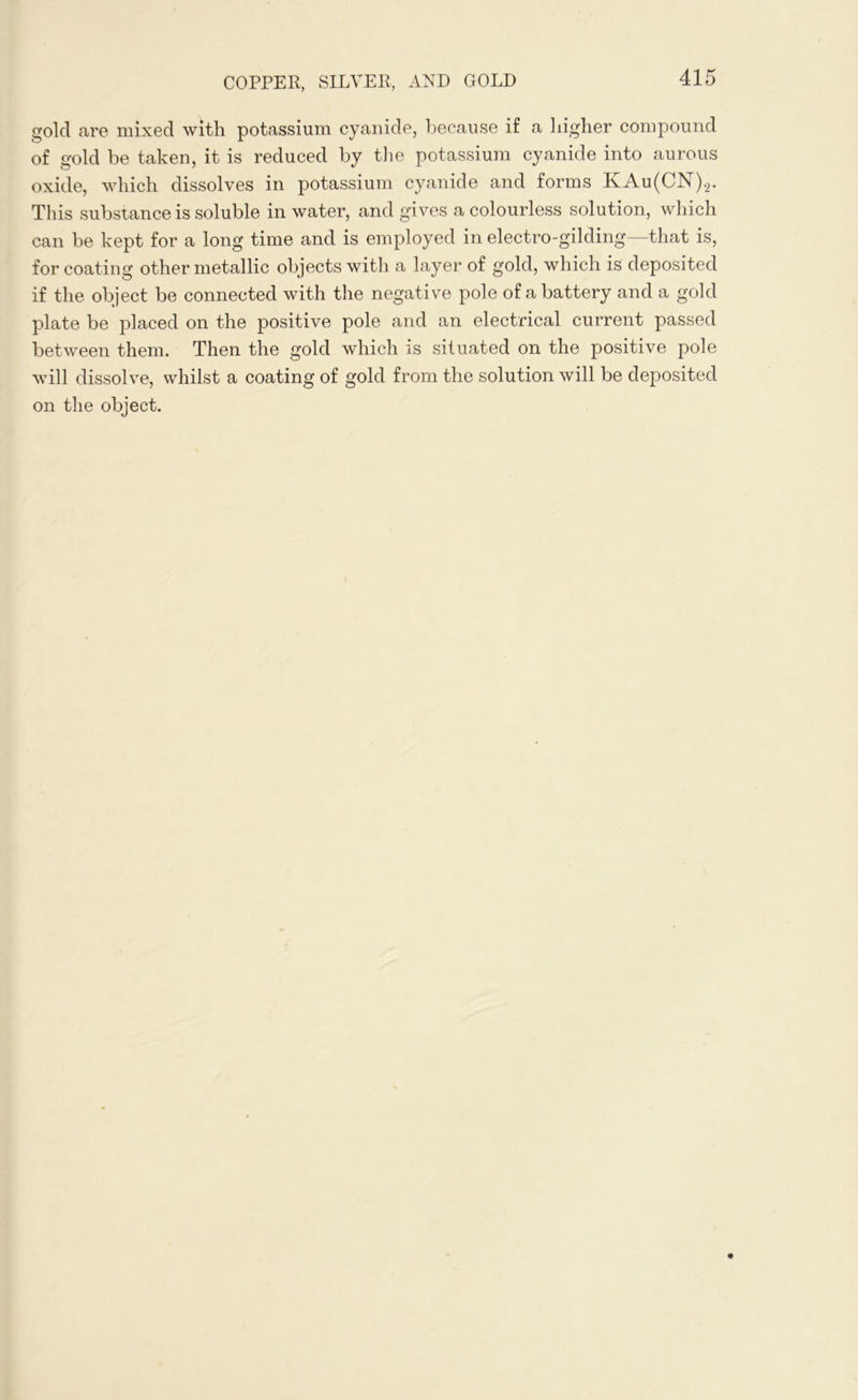 gold are mixed with potassium cyanide, because if a higher compound of gold be taken, it is reduced by the potassium cyanide into aurous oxide, which dissolves in potassium cyanide and forms KAu(CN)2. This substance is soluble in water, and gives a colourless solution, which can be kept for a long time and is employed in electro-gilding—that is, for coating other metallic objects with a layer of gold, which is deposited if the object be connected with the negative pole of a battery and a gold plate be placed on the positive pole and an electrical current passed between them. Then the gold which is situated on the positive pole will dissolve, whilst a coating of gold from the solution will be deposited on the object.