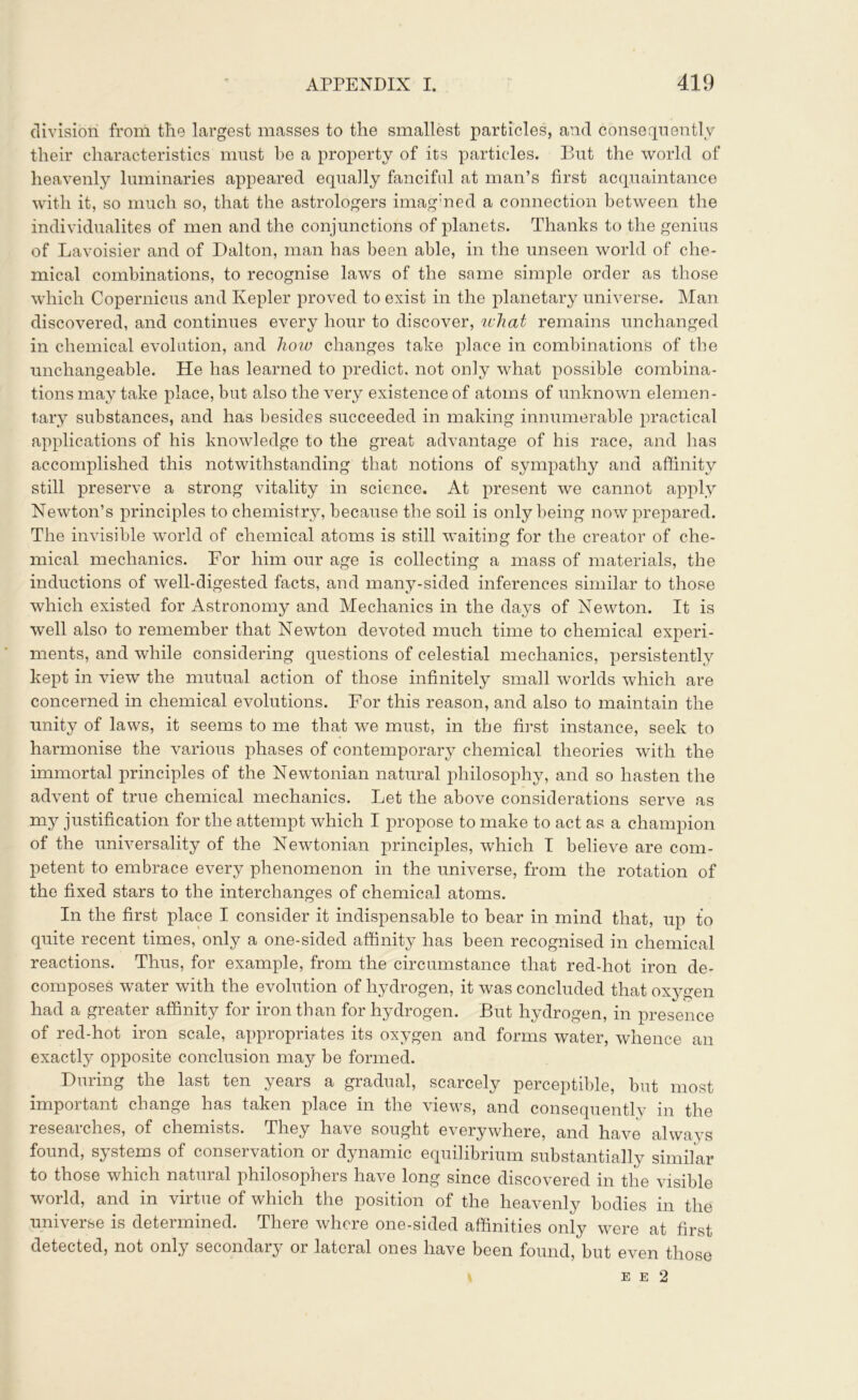 division from the largest masses to the smallest particles, and consequently their characteristics must he a property of its particles. But the world of heavenly luminaries appeared equally fanciful at man’s first acquaintance with it, so much so, that the astrologers imagined a connection between the individualites of men and the conjunctions of planets. Thanks to the genius of Lavoisier and of Dalton, man has been able, in the unseen world of che- mical combinations, to recognise laws of the same simple order as those which Copernicus and Kepler proved to exist in the planetary universe. Man discovered, and continues every hour to discover, what remains unchanged in chemical evolution, and how changes take place in combinations of the unchangeable. He has learned to predict, not only what possible combina- tions may take place, but also the very existence of atoms of unknown elemen- tary substances, and has besides succeeded in making innumerable practical applications of his knowledge to the great advantage of his race, and has accomplished this notwithstanding that notions of sympathy and affinity still preserve a strong vitality in science. At present we cannot apply Newton’s principles to chemistry, because the soil is only being now prepared. The invisible world of chemical atoms is still waiting for the creator of che- mical mechanics. For him our age is collecting a mass of materials, the inductions of well-digested facts, and many-sided inferences similar to those which existed for Astronomy and Mechanics in the days of Newton. It is well also to remember that Newton devoted much time to chemical experi- ments, and while considering questions of celestial mechanics, persistently kept in view the mutual action of those infinitely small worlds which are concerned in chemical evolutions. For this reason, and also to maintain the unity of laws, it seems to me that we must, in the first instance, seek to harmonise the various phases of contemporary chemical theories with the immortal principles of the Newtonian natural philosophy, and so hasten the advent of true chemical mechanics. Let the above considerations serve as my justification for the attempt which I propose to make to act as a champion of the universality of the Newtonian principles, which I believe are com- petent to embrace every phenomenon in the universe, from the rotation of the fixed stars to the interchanges of chemical atoms. In the first place I consider it indispensable to bear in mind that, up to quite recent times, only a one-sided affinity has been recognised in chemical reactions. Thus, for example, from the circumstance that red-hot iron de- composes water with the evolution of hydrogen, it was concluded that oxygen had a greater affinity for iron than for hydrogen. But hydrogen, in presence of red-hot iron scale, appropriates its oxygen and forms water, whence an exactly opposite conclusion may be formed. During the last ten years a gradual, scarcely perceptible, but most important change has taken place in the views, and consequently in the researches, of chemists. They have sought everywhere, and have always found, systems of conservation or dynamic equilibrium substantially similar to those which natural philosophers have long since discovered in the visible world, and in virtue of which the position of the heavenly bodies in the universe is determined. There where one-sided affinities only were at first detected, not only secondary or lateral ones have been found, but even those E E 2