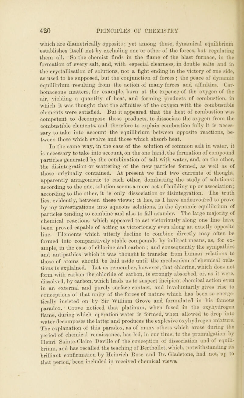 which are diametrically opposite; yet among these, dynamical equilibrium establishes itself not by excluding one or other of the forces, but regulating them all. So the chemist finds in the flame of the blast furnace, in the formation of every salt, and, with especial clearness, in double salts and in the crystallisation of solutions, not a fight ending in the victory of one side, as used to be supposed, but the conjunction of forces ; the peace of dynamic equilibrium resulting from the action of many forces and affinities. Car- bonaceous matters, for example, burn at the expense of the oxygen of the air, yielding a quantity of heat, and forming products of combustion, in Which it was thought that the affinities of the oxygen with the combustible elements were satisfied. But it appeared that the heat of combustion was competent to decompose these products, to dissociate the oxygen from the combustible elements, and therefore to explain combustion fully it is neces- sary to take into account the equilibrium between opposite reactions, be- tween those which evolve and those which absorb heat. In the same way, in the case of the solution of common salt in water, it is necessary to take into account, on the one hand, the formation of compound particles generated by the combination of salt with water, and, on the other, the disintegration or scattering of the new particles formed, as well as of those originally contained. At present we find two currents of thought, apparently antagonistic to each other, dominating the study of solutions: according to the one, solution seems a mere act of building up or association ; according to the other, it is only dissociation or disintegration. The truth lies, evidently, between these views; it lies, as I have endeavoured to prove by my investigations into aqueous solutions, in the dynamic equilibrium of particles tending to combine and also to fall asunder. The large majority of chemical reactions which appeared to act victoriously along one line have been proved capable of acting as victoriously even along an exactly opposite line. Elements which utterly decline to combine directly may often be formed into comparatively stable compounds by indirect means, as, for ex- ample, in the case of chlorine and carbon ; and consequently the sympathies and antipathies which it was thought to transfer from human relations to those of atoms should be laid aside until the mechanism of chemical rela- tions is explained. Let us remember, however, that chlorine, which does not form with carbon the chloride of carbon, is strongly absorbed, or, as it were, dissolved, by carbon, which leads us to suspect incipient chemical action even in an external and purely surface contact, and involuntarily gives rise to conceptions of that unity of the forces of nature which has been so energe- tically insisted on by Sir William Grove and formulated in his famous paradox. ■ Grove noticed that platinum, when fused in the oxyhydrogen flame, during which operation water is formed, when allowed to drop into water decomposes the latter and produces the explosive oxyhydrogen mixture. The explanation of this paradox, as of many others which arose during the period of chemical renaissance, has led, in our time, to the promulgation by Henri Sainte-Claire Deville of the conception of dissociation and of equili- brium, and has recalled the teaching of Berthollet, which, notwithstanding its brilliant confirmation by Heinrich Rose and Dr. Gladstone, had not, up to that period, been included in received chemical views.