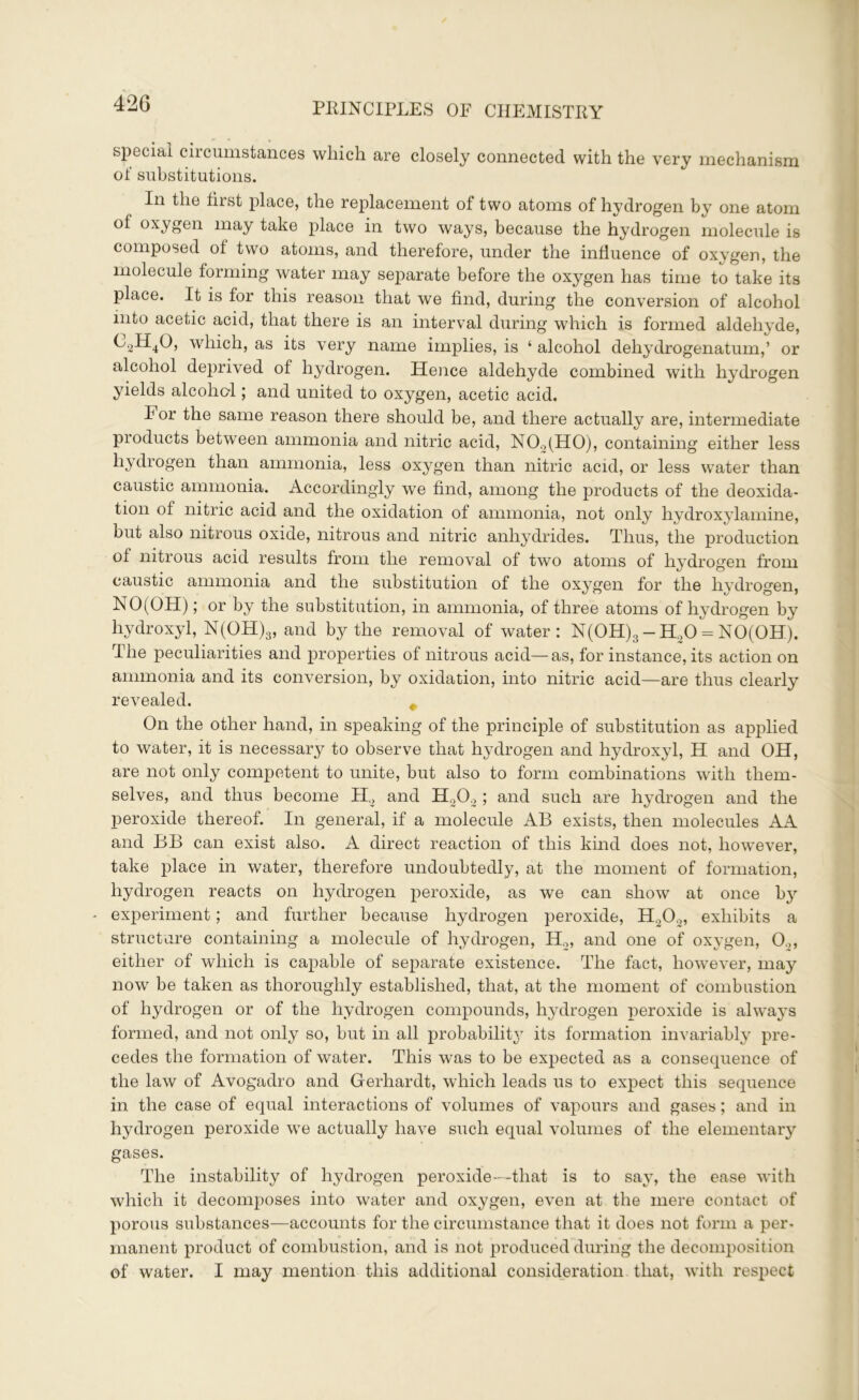 special circumstances which are closely connected with the very mechanism of substitutions. In the first place, the replacement of two atoms of hydrogen by one atom of oxygen may take place in two ways, because the hydrogen molecule is composed of two atoms, and therefore, under the influence of oxygen, the molecule forming water may separate before the oxygen has time to take its place. It is for this reason that we find, during the conversion of alcohol into acetic acid, that there is an interval during which is formed aldehyde, C2H40, which, as its very name implies, is ‘ alcohol dehydrogenatum,’ or alcohol deprived of hydrogen. Hence aldehyde combined with hydrogen yields alcohol; and united to oxygen, acetic acid. For the same reason there should be, and there actually are, intermediate products between ammonia and nitric acid, N02(H0), containing either less hydrogen than ammonia, less oxygen than nitric acid, or less water than caustic ammonia. Accordingly we find, among the products of the deoxida- tion of nitric acid and the oxidation of ammonia, not only hydroxylamine, but also nitrous oxide, nitrous and nitric anhydrides. Thus, the production of nitrous acid results from the removal of two atoms of hydrogen from caustic ammonia and the substitution of the oxygen for the hydrogen, NO (OH); or by the substitution, in ammonia, of three atoms of hydrogen by hydroxyl, N(OH)3, and by the removal of water: N(OH)3 - H20 = NO(OH). The peculiarities and properties of nitrous acid—as, for instance, its action on ammonia and its conversion, by oxidation, into nitric acid—are thus clearly revealed. 4 On the other hand, in speaking of the principle of substitution as applied to water, it is necessary to observe that hydrogen and hydroxyl, H and OH, are not only competent to unite, but also to form combinations with them- selves, and thus become H2 and H202 ; and such are hydrogen and the peroxide thereof. In general, if a molecule AB exists, then molecules AA and BB can exist also. A direct reaction of this kind does not, however, take place in water, therefore undoubtedly, at the moment of formation, hydrogen reacts on hydrogen peroxide, as we can show at once by - experiment; and further because hydrogen peroxide, H202, exhibits a structure containing a molecule of hydrogen, H2, and one of oxygen, 0.„ either of which is capable of separate existence. The fact, however, may now be taken as thoroughly established, that, at the moment of combustion of hydrogen or of the hydrogen compounds, hydrogen peroxide is always formed, and not only so, but in all probabilitj?- its formation invariably pre- cedes the formation of water. This was to be expected as a consequence of the law of Avogadro and Gerliardt, which leads us to expect this sequence in the case of equal interactions of volumes of vapours and gases; and in hydrogen peroxide we actually have such equal volumes of the elementary gases. The instability of hydrogen peroxide—that is to say, the ease with which it decomposes into water and oxygen, even at the mere contact of porous substances—accounts for the circumstance that it does not form a per- manent product of combustion, and is not produced during the decomposition of water. I may mention this additional consideration that, with respect
