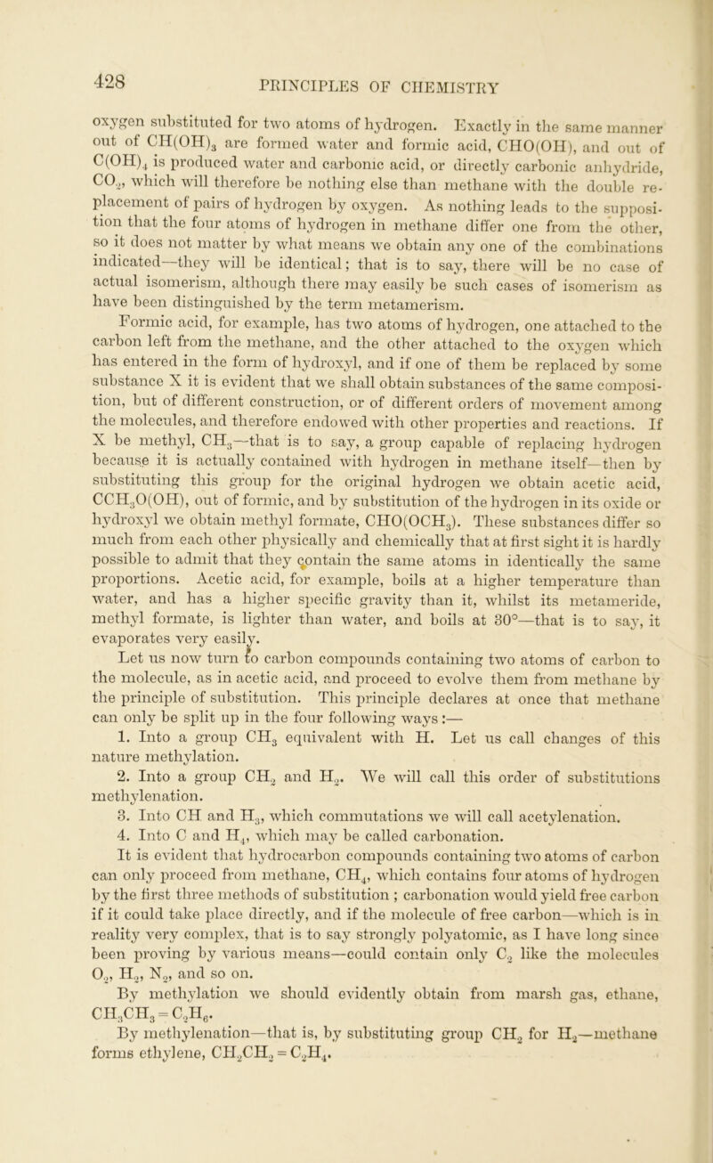 oxygen substituted for two atoms of hydrogen. Exactly in the same manner out of CH(OH)3 are formed water and formic acid, CHO(OH), and out of C(OH)4 is produced water and carbonic acid, or directly carbonic anhydride, C02, which will therefore be nothing else than methane with the double re- placement of pairs of hydrogen by oxygen. As nothing leads to the supposi- tion that the four atoms of hydrogen in methane differ one from the other, so it does not matter by what means we obtain any one of the combinations indicated they will be identical; that is to say, there will be no case of actual isomerism, although there may easily be such cases of isomerism as have been distinguished by the term metamerism. Formic acid, tor example, has two atoms of hydrogen, one attached to the carbon left from the methane, and the other attached to the oxygen which has entered in the form of hydroxyl, and if one of them be replaced by some substance X it is evident that we shall obtain substances of the same composi- tion, but of different construction, or of different orders of movement among the molecules, and therefore endowed with other properties and reactions. If X be methyl, CH3——that is to say, a group capable of replacing hydrogen because it is actually contained with hydrogen in methane itself—then by substituting this group for the original hydrogen we obtain acetic acid, ССН30(0Н), out of formic, and by substitution of the hydrogen in its oxide or hydroxyl we obtain methyl formate, CHO(OCH3). These substances differ so much from each other physically and chemically that at first sight it is hardly possible to admit that they contain the same atoms in identically the same proportions. Acetic acid, for example, boils at a higher temperature than water, and has a higher specific gravity than it, whilst its metameride, methyl formate, is lighter than water, and boils at 30°—that is to say, it evaporates very easily. Let us now turn {о carbon compounds containing two atoms of carbon to the molecule, as in acetic acid, and proceed to evolve them from methane by the principle of substitution. This principle declares at once that methane can only be split up in the four following ways:— 1. Into a group CH3 equivalent with H. Let us call changes of this nature methylation. 2. Into a group CHo and H2. We will call this order of substitutions methylenation. 3. Into CH and H3, which commutations we will call acetylenation. 4. Into C and H4, which may be called carbonation. It is evident that hydrocarbon compounds containing two atoms of carbon can only proceed from methane, CH4, which contains four atoms of hydrogen by the first three methods of substitution ; carbonation would yield free carbon if it could take place directly, and if the molecule of free carbon—which is in reality very complex, that is to say strongly polyatomic, as I have long since been proving by various means—could contain only C2 like the molecules 0.„ H2, N2, and so on. By methylation we should evidently obtain from marsh gas, ethane, CH3CH3 = C2H6. By methylenation—that is, by substituting group CH2 for H2—methane forms ethylene, CH2CH2 = C2H4.