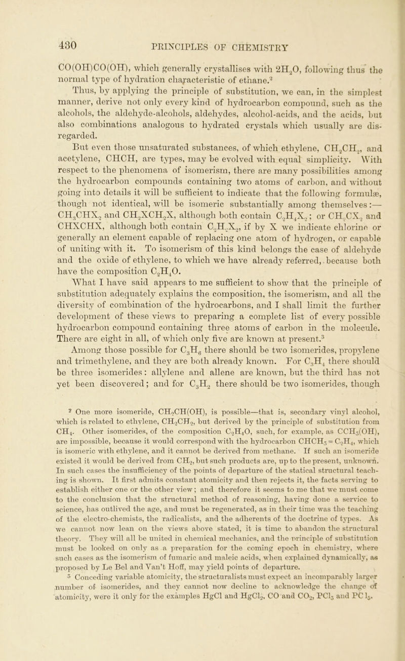 CO (OH) CO (OH), which generally crystallises with 2H20, following thus the normal type of hydration characteristic of ethane.2 3 Thus, by applying the principle of substitution, we can, in the simplest manner, derive not only every kind of hydrocarbon compound, such as the alcohols, the aldehyde-alcohols, aldehydes, alcohol-acids, and the acids, but also combinations analogous to hydrated crystals which usually are dis- regarded. But even those unsaturated substances, of which ethylene, CH2CH.2, and acetylene, CHCH, are types, may be evolved with equal simplicity. W ith respect to the phenomena of isomerism, there are many possibilities among the hydrocarbon compounds containing two atoms of carbon, and without going into details it will be sufficient to indicate that the following formulae, though not identical, will be isomeric substantially among themselves:— CH,CHX2 and CH2XCH2X, although both contain C2H4X2; or CH„CX2 and CHXCHX, although both contain C2H.X2, if by X we indicate chlorine or generally an element capable of replacing one atom of hydrogen, or capable of uniting with it. To isomerism of this kind belongs the case of aldehyde and the oxide of ethylene, to which w'e have already referred, because both have the composition C2H40. What I have said appears to me sufficient to show that the principle of substitution adequately explains the composition, the isomerism, and all the diversity of combination of the hydrocarbons, and I shall limit the further development of these views to preparing a complete list of every possible hydrocarbon compound containing three atoms of carbon in the molecule. There are eight in all, of which only five are known at present.3 Among those possible for C3H6 there should be two isomerides, propylene and trimethylene, and they are both already known. For C3H4 there should be three isomerides : allylene and allene are known, but the third has not yet been discovered; and for C3H2 there should be two isomerides, though 2 One more isomeride, CHoCH(OH), is possible—that is, secondary vinyl alcohol, which is related to ethylene, CHoCHo, but derived by the principle of substitution from CH4. Other isomerides, of the composition C2H40, such, for example, as CCH3(OH), are impossible, because it would correspond with the hydrocarbon CHCH-= С2Н4, which is isomeric with ethylene, and it cannot be derived from methane. If such an isomeride existed it would be derived from CH2, but such products are, up to the present, unknown. In such cases the insufficiency of the points of departure of the statical structural teach- ing is shown. It first admits constant atomicity and then rejects it, the facts serving to establish either one or the other view; and therefore it seems to me that we must come to the conclusion that the structural method of reasoning, having done a service to science, has outlived the age, and must be regenerated, as in their time was the teaching of the electro-chemists, the radicalists, and the adherents of the doctrine of types. As we cannot now lean on the views above stated, it is time to abandon the structural theory. They will all be united in chemical mechanics, and the principle of substitution must be looked on only as a preparation for the coming epoch in chemistry, where such cases as the isomerism of fumaric and maleic acids, when explained dynamically, as proposed by Le Bel and Van’t Hoff, may yield points of departure. 3 Conceding variable atomicity, the structuralists must expect an incomparably larger number of isomerides, and they cannot now decline to acknowledge the change of atomicity, were it only for the examples HgCl and HgCL, CO and C0.2, PC13 and PC 15.