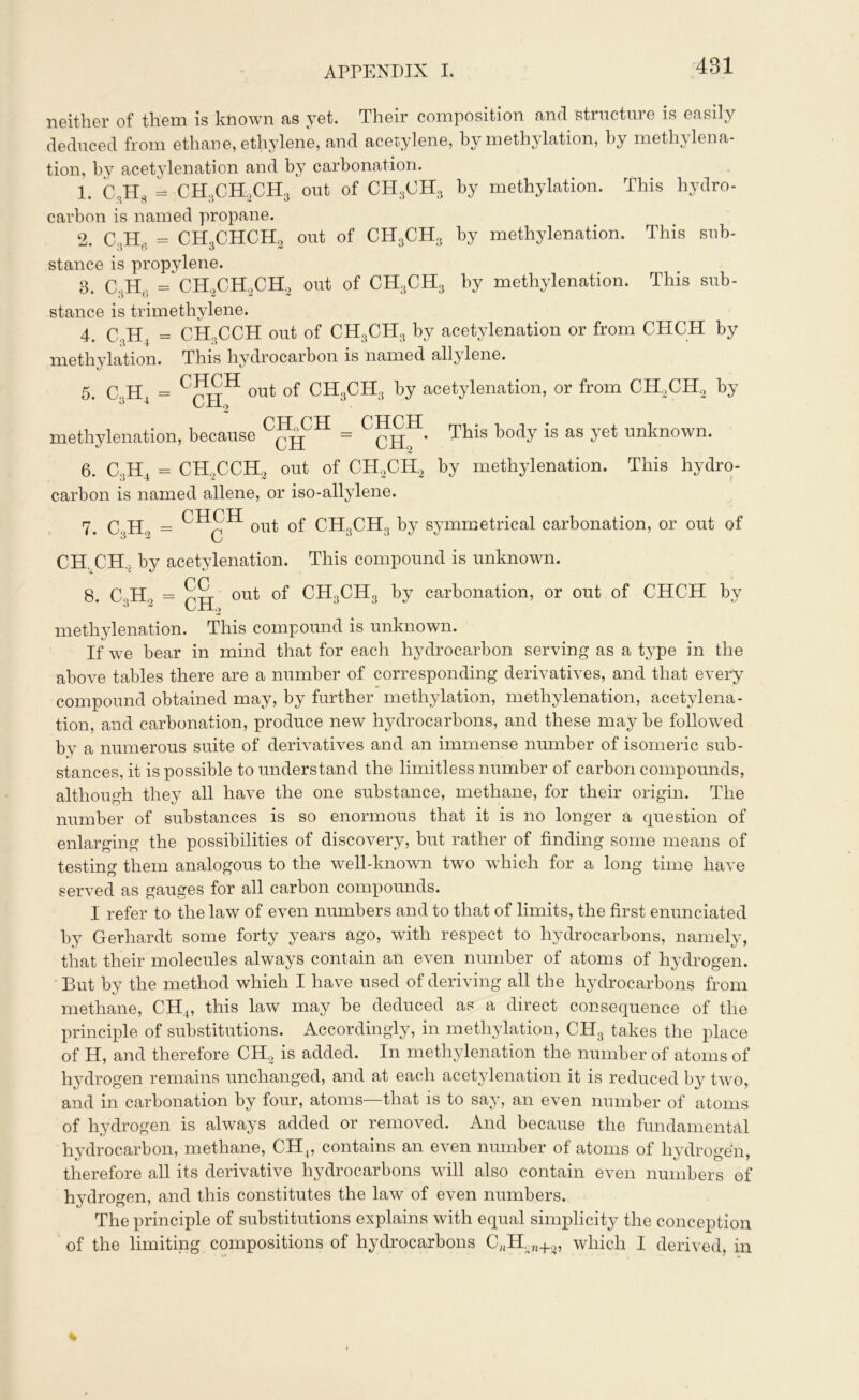 neither of them is known as yet. Their composition and structure is easily deduced from ethane, ethylene, and acetylene, by methylation, by methylena- tion, by acetylenation and by carbonation. 1. C,HS - CH3CH2CH3 out of CH3OH3 by methylation. This hydro- carbon is named propane. 2. C,H, = CH,CHCH, out of CH3CH3 by methylenation. This sub- 1) о о ,v stance is propylene. 3. C4H(. = CH,CH2CH, out of CH3CH3 by methylenation. This sub- stance is trimethylene. 4. C3H4 = CHgCCH out of CH3CH3 by acetylenation or from CHCH by methylation. This hydrocarbon is named allylene. 5. C.H = out of CH3CH3 by acetylenation, or from CH2CH2 by J CH2 methylenation, because C^CH = С™Н. ТЫз Ьос1У is as Уе* ™linown- 6. C3H4 = CH,CCH, out of CH2CH2 by methylenation. This hydro- carbon is named allene, or iso-allylene. 7. C3H2 CHCH c out of CH.jCH.j by symmetrical carbonation, or out of CH. CH, by acetylenation. This compound is unknown. 8. C3H„ = out of CH3CH3 by carbonation, or out of CHCH by methylenation. This compound is unknown. If we bear in mind that for each hydrocarbon serving as a type in the above tables there are a number of corresponding derivatives, and that every compound obtained may, by further methylation, methylenation, acetylena- tion, and carbonation, produce new hydrocarbons, and these may be followed by a numerous suite of derivatives and an immense number of isomeric sub- stances, it is possible to understand the limitless number of carbon compounds, although they all have the one substance, methane, for their origin. The number of substances is so enormous that it is no longer a question of enlarging the possibilities of discovery, but rather of finding some means of testing them analogous to the well-known two which for a long time have served as gauges for all carbon compounds. 1 refer to the law of even numbers and to that of limits, the first enunciated by Gerhardt some forty years ago, with respect to hydrocarbons, namely, that their molecules always contain an even number of atoms of hydrogen. But by the method which I have used of deriving all the hydrocarbons from methane, CH4, this law may be deduced as a direct consequence of the principle of substitutions. Accordingly, in methylation, CH3 takes the place of H, and therefore CH2 is added. In methylenation the number of atoms of hydrogen remains unchanged, and at each acetylenation it is reduced by two, and in carbonation by four, atoms—that is to say, an even number of atoms of hydrogen is always added or removed. And because the fundamental hydrocarbon, methane, CH4, contains an even number of atoms of hydrogen, therefore all its derivative hydrocarbons will also contain even numbers of hydrogen, and this constitutes the law of even numbers. The principle of substitutions explains with equal simplicity the conception of the limiting compositions of hydrocarbons CJtH2„+2, which I derived, in