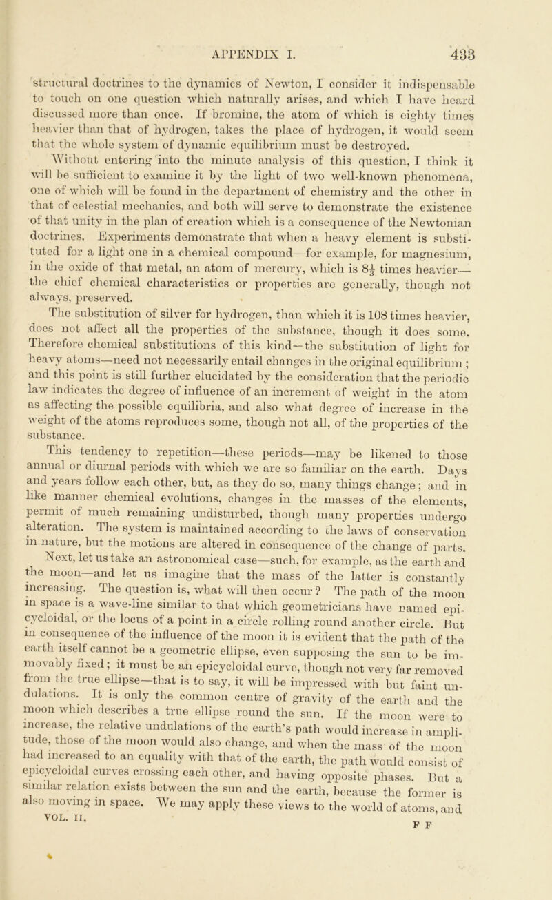 structural doctrines to the dynamics of Newton, I consider it indispensable to touch on one question which naturally arises, and which I have heard discussed more than once. If bromine, the atom of which is eighty times heavier than that of hydrogen, takes the place of hydrogen, it would seem that the whole system of dynamic equilibrium must be destroyed. Without entering into the minute analysis of this question, I think it will be sufficient to examine it by the light of two well-known phenomena, one of which will be found in the department of chemistry and the other in that of celestial mechanics, and both will serve to demonstrate the existence of that unity in the plan of creation which is a consequence of the Newtonian doctrines. Experiments demonstrate that when a heavy element is substi- tuted for a light one in a chemical compound—for example, for magnesium, in the oxide of that metal, an atom of mercury, which is 8£ times heavier - the chief chemical characteristics or properties are generally, though not always, preserved. The substitution of silver for hydrogen, than which it is 108 times heavier, does not affect all the properties of the substance, though it does some. Therefore chemical substitutions of this kind—the substitution of light for heavy atoms—need not necessarily entail changes in the original equilibrium ; and this point is still further elucidated by the consideration that the periodic law indicates the degree of influence of an increment of weight in the atom as affecting the possible equilibria, and also what degree of increase in the weight of the atoms reproduces some, though not all, of the properties of the substance. This tendency to repetition—these periods—may be likened to those annual or diurnal periods with which we are so familiar on the earth. Days and years follow each other, but, as they do so, many things change; and in like manner chemical evolutions, changes in the masses of the elements, permit, of much remaining undisturbed, though many properties undergo alteration. The system is maintained according to the laws of conservation in nature, but the motions are altered in consequence of the change of parts. Next, let us take an astronomical case—such, for example, as the earth and the moon and let us imagine that the mass of the latter is constantly increasing. The question is, what will then occur ? The path of the moon in space is a wave-line similar to that which geometricians have named epi- cycloidal, or the locus of a point in a circle rolling round another circle. But in consequence of the influence of the moon it is evident that the path of the eaith itself cannot be a geometric ellipse, even supposing the sun to be im- movably fixed ; it must be an epicycloidal curve, though not very far removed from the true ellipse—that is to say, it will be impressed with but faint un- dulations. It is only the common centre of gravity of the earth and the moon which describes a true ellipse round the sun. If the moon were to increase, the relative undulations of the earth’s path would increase in ampli- tude, those of the moon would also change, and when the mass of the moon had increased to an equality with that of the earth, the path would consist of epicycloidal curves crossing each other, and having opposite phases. But a similar relation exists between the sun and the earth, because the former is also moving m space. We may apply these views to the world of atoms, and VOL. II. F F *