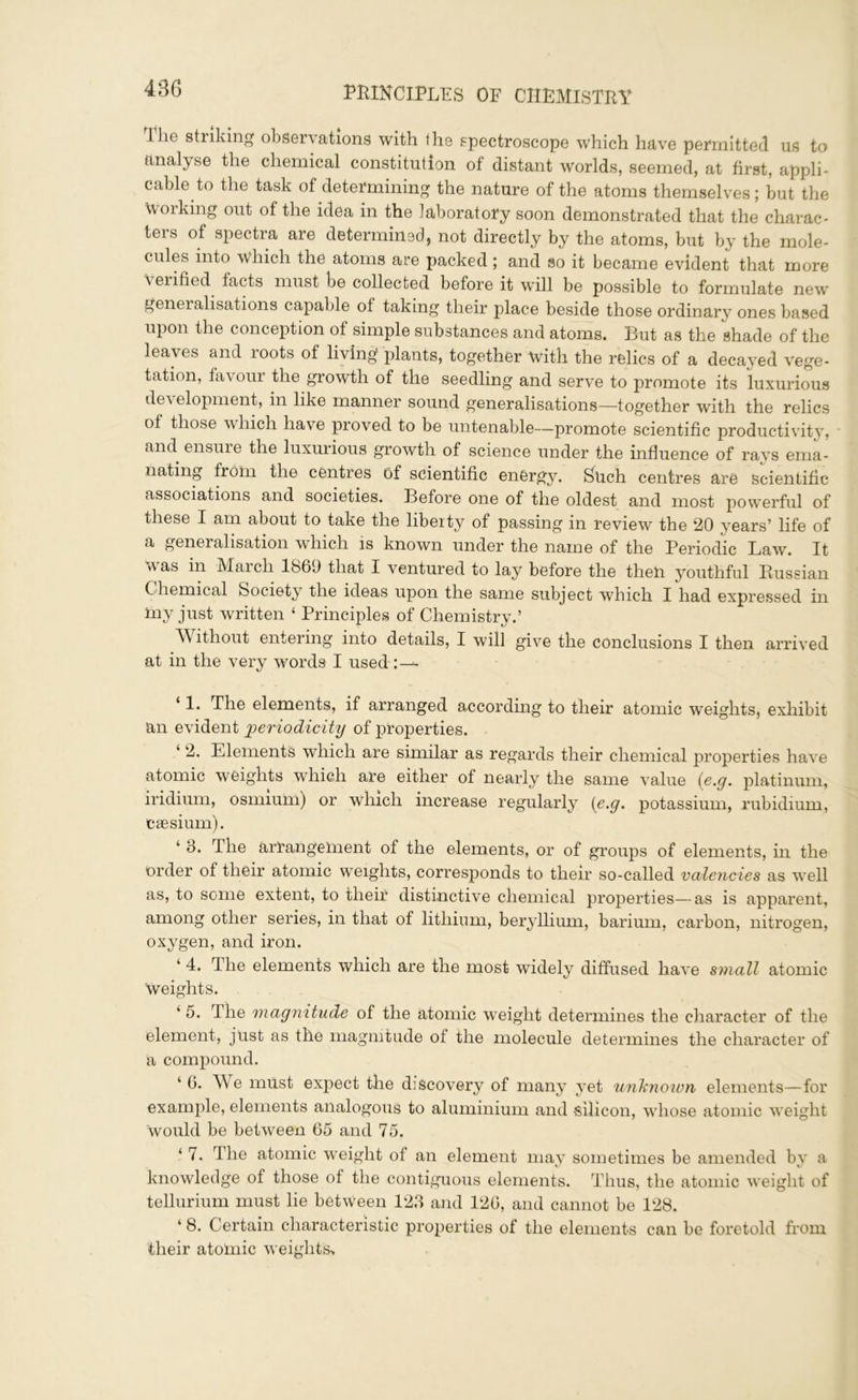 43(5 1 be striking observations with the spectroscope which have permitted us to analyse the chemical constitution of distant worlds, seemed, at first, appli- cable to the task of determining the nature of the atoms themselves; but the Working out of the idea in the laboratory soon demonstrated that the charac- ters of spectra are determined, not directly by the atoms, but by the mole- cules into which the atoms are packed ; and so it became evident that more verified facts must be collected before it will be possible to formulate new generalisations capable of taking their place beside those ordinary ones based upon the conception of simple substances and atoms. But as the ghade of the leaves and roots of living plants, together with the relics of a decayed vege- tation, favour the growth of the seedling and serve to promote its luxurious development, in like manner sound generalisations—together with the relics of those which have proved to be untenable—promote scientific productivity, and ensure the luxurious growth of science under the influence of ravs ema- nating from the centres of scientific energy. Such centres are scientific associations and societies. Before one of the oldest and most powerful of these I am about to take the liberty of passing in review the 20 years’ life of a generalisation which is known under the name of the Periodic Law. It was in March 1869 that I ventured to lay before the then youthful Russian C hemical Society the ideas upon the same subject which I had expressed in iny just written ‘ Principles of Chemistry.’ Л\ ithout entering into details, I will give the conclusions I then arrived at in the very words I used-:—* ‘ 1- The elements, if arranged according to their atomic weights, exhibit an evident periodicity of properties. 2. Elements which are similar as regards their chemical properties have atomic weights which are either of nearly the same value {e.g. platinum, iridium, osmium) or which increase regularly {e.g. potassium, rubidium, caesium). ‘ 3. The arlangement of the elements, or of groups of elements, in the order of their atomic weights, corresponds to their so-called valencies as well as, to some extent, to their distinctive chemical properties—as is apparent, among other series, in that of lithium, beryllium, barium, carbon, nitrogen, oxygen, and iron. ‘ 4. The elements which are the most widely diffused have small atomic weights. ‘ 5. The magnitude of the atomic weight determines the character of the element, just as the magnitude ot the molecule determines the character of a compound. ‘ 6. We must expect the discovery of many yet unknown elements—for example, elements analogous to aluminium and silicon, whose atomic weight would be between 65 and 75. ‘ 7* The atomic weight of an element may sometimes be amended by a knowledge of those of the contiguous elements. Thus, the atomic weight of tellurium must lie between 123 and 126, and cannot be 128. 1 8. Certain characteristic properties of the elements can be foretold from their atomic weights-.