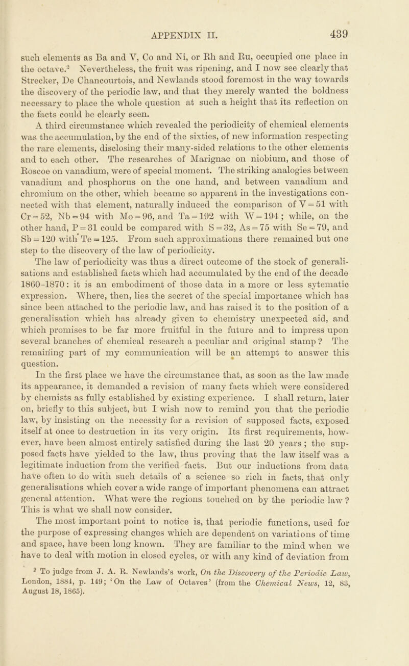 such elements as Ba and V, Co and Ni, or Rh and Ru, occupied one place in the octave.3 Nevertheless, the fruit was ripening, and I now see clearly that Strecker, De Cliancourtois, and Newlands stood foremost in the way towards the discovery of the periodic law, and that they merely wanted the boldness necessary to place the whole question at such a height that its reflection on the facts could be clearly seen. A third circumstance which revealed the periodicity of chemical elements was the accumulation, by the end of the sixties, of new information respecting the rare elements, disclosing their many-sided relations to the other elements and to each other. The researches of Marignac on niobium, and those of Roscoe on vanadium, were of special moment. The striking analogies between vanadium and phosphorus on the one hand, and between vanadium and chromium on the other, which became so apparent in the investigations con- nected with that element, naturally induced the comparison of V = 51 with Cr = 52, Nb = 94 with Mo = 96, and Та = 192 wTith W = 194 ; wdiile, on the other hand, P = 31 could be compared with S = 32, As = 75 with Se = 79, and Sb = 120 with Те = 125. From such approximations there remained but one step to the discovery of the law of periodicity. The law of periodicity was thus a direct outcome of the stock of generali- sations and established facts which had accumulated by the end of the decade 1860-1870 : it is an embodiment of those data in a more or less sytematic expression. Where, then, lies the secret of the special importance which has since been attached to the periodic law, and has raised it to the position of a generalisation which has already given to chemistry unexpected aid, and which promises to be far more fruitful in the future and to impress upon several branches of chemical research a peculiar and original stamp ? The remaining part of my communication will be an attempt to answer this question. In the first place we have the circumstance that, as soon as the law made its appearance, it demanded a revision of many facts which were considered by chemists as fully established by existing experience. I shall return, later on, briefly to this subject, but I wash now to remind you that the periodic law, by insisting on the necessity for a revision of supposed facts, exposed itself at once to destruction in its very origin. Its first requirements, how- ever, have been almost entirely satisfied during the last 20 years ; the sup- posed facts have yielded to the law, thus proving that the law itself was a legitimate induction from the verified facts. But our inductions from data have often to do with such details of a science so rich in facts, that only generalisations which cover a wide range of important phenomena can attract general attention. What were the regions touched on by the periodic law ? This is what we shall now consider. The most important point to notice is, that periodic functions, used for the purpose of expressing changes which are dependent on variations of time and space, have been long known. They are familiar to the mind when we have to deal with motion in closed cycles, or with any kind of deviation from To judge from J. A. R. Newlands’s work, On the Discovery of the Periodic Law, London, 1884, p. 149; ‘On the Law of Octaves’ (from the Chemical News, 12, 88, August 18, 1865).