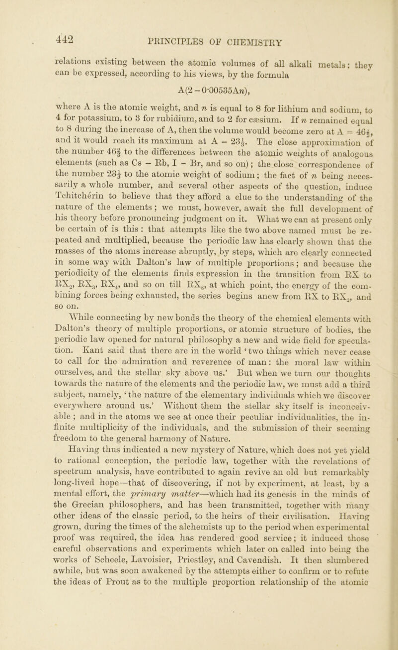 relations existing between the atomic volumes of all alkali metals; they can be expressed, according to his views, by the formula A (2 — 0*00535An), where A is the atomic weight, and n is equal to 8 for lithium and sodium, to 4 for potassium, to 3 for rubidium, and to 2 for caesium. If n remained equal to 8 during the increase of A, then the volume would become zero at A = 46*, and it would reach its maximum at A = 23^. The close approximation of the number 46^ to the differences between the atomic weights of analogous elements (such as Cs - Eb, I - Br, and so on); the close correspondence of the number 23^ to the atomic weight of sodium; the fact of n being neces- sarily a whole number, and several other aspects of the question, induce Tchitcherin to believe that they afford a clue to the understanding of the nature of the elements ; we must, however, await the full development of his theory before pronouncing judgment on it. What we can at present only be certain of is this that attempts like the two above named must be re- peated and multiplied, because the periodic law has clearly shown that the masses of the atoms increase abruptly, by steps, which are clearly connected in some way with Dalton’s law of multiple proportions ; and because the periodicity of the elements finds expression in the transition from EX to EX2, EX3, EX4, and so on till EXg, at which point, the energy of the com- bining forces being exhausted, the series begins anew from EX to RX„ and so on. While connecting by new bonds the theory of the chemical elements with Dalton’s theory of multiple proportions, or atomic structure of bodies, the periodic law opened for natural philosophy a new and wide field for specula- tion. Kant said that there are in the world ‘ two things which never cease to call for the admiration and reverence of man: the moral law within ourselves, and the stellar sky above us.’ But when we turn our thoughts towards the nature of the elements and the periodic law, we must add a third subject, namely, ‘the nature of the elementary individuals which we discover everywhere around us.’ Without them the stellar sky itself is inconceiv- able ; and in the atoms we see at once their peculiar individualities, the in- finite multiplicity of the individuals, and the submission of their seeming freedom to the general harmony of Nature. Having thus indicated a new mystery of Nature, which does not yet yield to rational conception, the periodic law, together with the revelations of spectrum analysis, have contributed to again revive an old but remarkably long-lived hope—that of discovering, if not by experiment, at least, by a mental effort, the primary matter—which had its genesis in the minds of the Grecian philosophers, and has been transmitted, together with many other ideas of the classic period, to the heirs of their civilisation. Having grown, during the times of the alchemists up to the period when experimental proof was required, the idea has rendered good service; it induced those careful observations and experiments which later on called into being the works of Scheele, Lavoisier, Priestley, and Cavendish. It then slumbered awhile, but was soon awakened by the attempts either to confirm or to refute the ideas of Prout as to the multiple proportion relationship of the atomic