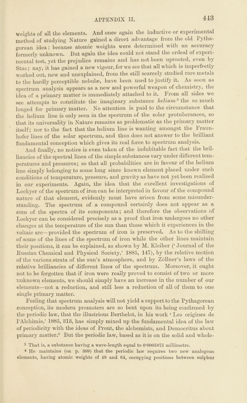 Weights of all the elements. And once again the inductive or experimental method of studying Nature gained a direct advantage from the old I Pytha- gorean idea: because atomic weights were determined with an accuracy formerly unknown. But again the idea could not stand the ordeal of experi- mental test, yet the prejudice remains and has not been uprooted, e\en by Stas ; nay, it has gained a new vigour, for we see that all which is imperfectly worked out, new and unexplained, from the still scarcely studied rare metals to the hardly perceptible nebulae, have been used to justify it. As soon as spectrum analysis appears as a new and powerful weapon of chemistry, the idea of a primary matter is immediately attached to it. From all sides we see attempts to constitute the imaginary substance heliumъ the so much longed for primary matter. No attention is paid to the circumstance that the helium line is only seen in the spectrum ot the solar piotuberances, so that its universality in Nature remains as problematic as the primary matter itself; nor to the fact that the helium line is wanting amongst the Fraun- hofer lines of the solar spectrum, and thus does not answer to the brilliant fundamental conception which gives its real force to spectrum analysis. And finally, no notice is even taken of the indubitable fact that the bril- liancies of the spectral lines of the simple substances vary under different tem- peratures and pressures; so that all probabilities are in favour of the helium line simply belonging to some long since known element placed under such conditions of temperature, pressure, and gravity as have not yet been realised in our experiments. Again, the idea that the excellent investigations of Lockyer of the spectrum of iron can be interpreted in favour of the compound nature of that element, evidently must have arisen from some misunder- standing. The spectrum of a compound certainly does not appear as a sum of the spectra of its components; and therefore the observations of Lockyer can be considered precisely as a proof that iron undergoes no other changes at the temperature of the sun than those which it experiences in the voltaic arc—provided the spectrum of iron is preserved. As to the shifting of some of the lines of the spectrum of iron while the other lines maintain their positions, it can be explained, as shown by M. Kleiber (‘ Journal of the Russian Chemical and Physical Society,’ 1885, 147), by the relative motion of the various strata of the sun’s atmosphere, and by Zollner’s laws of the relative brilliancies of different lines of the spectrum. Moreover, it ought not to be forgotten that if iron were really proved to consist of two or more unknown elements, we should simply have an increase in the number of our elements—not a reduction, and still less a reduction of all of them to one single primary matter. Feeling that spectrum analysis will not yield a support to the Pythagorean conception, its modern promoters are so bent upon its being confirmed by the periodic law, that the illustrious Berthelot, in his work ‘ Les origines de l’Alchimie,’ 1885, 313, has simply mixed up the fundamental idea of the law of periodicity with the ideas of Prout, the alchemists, and Democritus about primary matter.4 But the periodic law, based as it is on the solid and whole- 5 That is, a substance having a wave-length equal to 0‘0005875 millimetre. 4 He maintains (on p. 309) that the periodic law requires two new analogous elements, having atomic weights of 48 and 64, occupying positions between sulphur