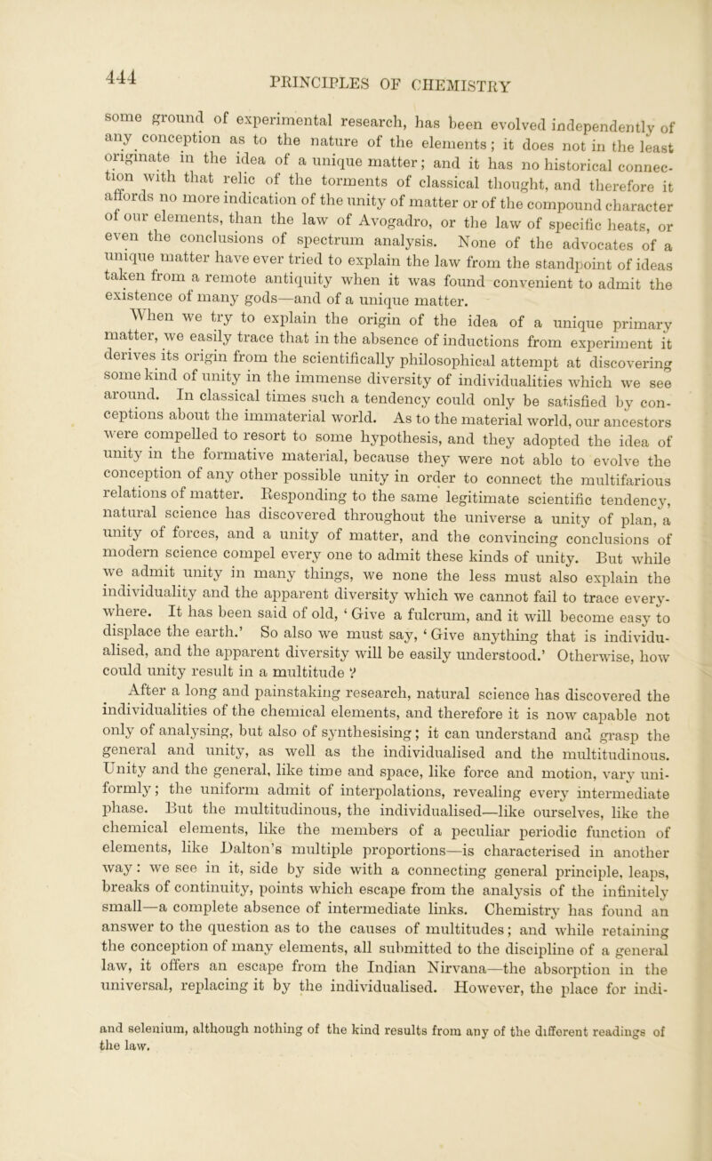 some ground of experimental research, has been evolved independently of any conception as to the nature of the elements; it does not in the least originate m the idea of a unique matter; and it has no historical connec- tion with that relic of the torments of classical thought, and therefore it affords no more indication of the unity of matter or of the compound character of our elements, than the law of Avogadro, or the law of specific heats, or even the conclusions of spectrum analysis. None of the advocates of a unique matter have ever tried to explain the law from the standpoint of ideas taken from a remote antiquity when it was found convenient to admit the existence of many gods—and of a unique matter. When we try to explain the origin of the idea of a unique primary matter, we easily trace that in the absence of inductions from experiment it derives its origin from the scientifically philosophical attempt at discovering some kind of unity in the immense diversity of individualities which we see around. In classical times such a tendency could only be satisfied by con- ceptions about the immaterial world. As to the material world, our ancestors were compelled to resort to some hypothesis, and they adopted the idea of unity m the formative material, because they were not ablo to evolve the conception of any other possible unity in order to connect the multifarious relations of matter. Responding to the same legitimate scientific tendency, natural science has discovered throughout the universe a unity of plan, a unity of forces, and a unity of matter, and the convincing conclusions of modern science compel every one to admit these kinds of unity. But while we admit unity in many things, we none the less must also explain the individuality and the apparent diversity which we cannot fail to trace every- where. It has been said of old, ‘ Give a fulcrum, and it will become easy to displace the earth.’ So also we must say, ‘ Give anything that is individu- alised, and the apparent diversity will be easily understood.’ Otherwise, how could unity result in a multitude У After a long and painstaking research, natural science has discovered the individualities of the chemical elements, and therefore it is now capable not only of analysing, but also of synthesising; it can understand and grasp the general and unity, as well as the individualised and the multitudinous. Unity and the general, like time and space, like force and motion, vary uni- formly, the uniform admit of interpolations, revealing every intermediate phase. But the multitudinous, the individualised-—like ourselves, like the chemical elements, like the members of a peculiar periodic function of elements, like Dalton s multiple proportions—is characterised in another way: we see in it, side by side with a connecting general principle, leaps, breaks of continuity, points which escape from the analysis of the infinitely small—a complete absence of intermediate links. Chemistry has found an answer to the question as to the causes of multitudes; and while retaining the conception of many elements, all submitted to the discipline of a general law, it oilers an escape from the Indian Nirvana—the absorption in the universal, replacing it by the individualised. However, the place for indi- and selenium, although nothing of the kind results from any of the different readings of the law.