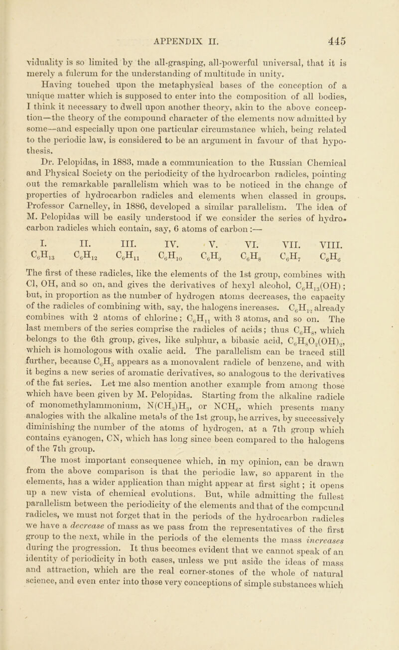 viduality is so limited by the all-grasping, all-powerful universal, that it is merely a fulcrum for the understanding of multitude in unity. Having touched upon the metaphysical bases of the conception of a unique matter which is supposed to enter into the composition of all bodies, I think it necessary to dwell upon another theory, akin to the above concep- tion—the theory of the compound character of the elements now admitted by some—and especially upon one particular circumstance which, being related to the periodic law, is considered to be an argument in favour of that hypo- thesis. Dr. Pelopidas, in 1883, made a communication to the Russian Chemical and Physical Society on the periodicity of the hydrocarbon radicles, pointing out the remarkable parallelism which was to be noticed in the change of properties of hydrocarbon radicles and elements when classed in groups. Professor Carnelley, in 1886, developed a similar parallelism. The idea of M. Pelopidas will be easily understood if we consider the series of hydro* carbon radicles which contain, say, 6 atoms of carbon:—- I. II. III. IV. У. VI. VII. VIII. CeH13 CeH12 CeHu C,;H10 C6H9 CeH8 C6H7 CeHe The first of these radicles, like the elements of the 1st group, combines with Cl, OH, and so on, and gives the derivatives of hexyl alcohol, C,H13(OH); but, in proportion as the number of hydrogen atoms decreases, the capacity of the radicles of combining with, say, the halogens increases. C6H10 already combines with 2 atoms of chlorine; CeHn with 8 atoms, and so on. The last members of the series comprise the radicles of acids; thus C6HS, which belongs to the Gtli group, gives, like sulphur, a bibasic acid, C6Hy0.)(0H)o, which is homologous with oxalic acid. The parallelism can be traced still further, because CeH5 appears as a monovalent radicle of benzene, and with it begins a new series of aromatic derivatives, so analogous to the derivatives of the fat series. Let me also mention another example from among those which have been given by M. Pelopidas. Starting from the alkaline radicle of monomethylammonium, N(CH3)H3, or NCH6, which presents many analogies with the alkaline metals of the 1st group, he arrives, by successively diminishing the number of the atoms of hydrogen, at a 7th group which contains cyanogen, CN, which has long since been compared to the halogens of the 7th group. The most important consequence which, in my opinion, can be drawn from the above compaiison is that the periodic law, so apparent in the elements, has a wider application than might appear at first sight; it opens up a new vista of chemical evolutions. But, while admitting the fullest parallelism between the periodicity of the elements and that of the compound radicles, we must not forget that in the periods of the hydrocarbon radicles we have a decrease of mass as we pass from the representatives of the first group to the next, while in the periods of the elements the mass increases during the progression. It thus becomes evident that we cannot speak of an identity of periodicity in both cases, unless we put aside the ideas of mass and attraction, which are the real corner-stones of the whole of natural science, and even enter into those very conceptions of simple substances which