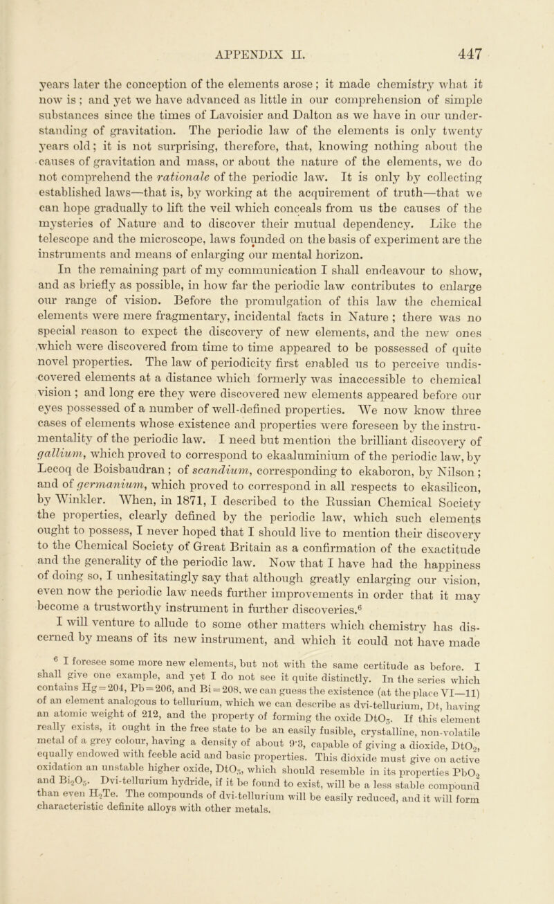 years later the conception of the elements arose ; it made chemistry what it now is ; and yet we have advanced as little in our comprehension of simple substances since the times of Lavoisier and Dalton as we have in our under- standing of gravitation. The periodic law of the elements is only twenty years old; it is not surprising, therefore, that, knowing nothing about the causes of gravitation and mass, or about the nature of the elements, we do not comprehend the rationale of the periodic law. It is only by collecting established laws—that is, by working at the acquirement of truth—that we can hope gradually to lift the veil which conceals from us the causes of the mysteries of Nature and to discover their mutual dependency. Like the telescope and the microscope, laws founded on the basis of experiment are the instruments and means of enlarging our mental horizon. In the remaining part of my communication I shall endeavour to show, and as briefly as possible, in how far the periodic law contributes to enlarge our range of vision. Before the promulgation of this law the chemical elements were mere fragmentary, incidental facts in Nature ; there was no special reason to expect the discovery of new elements, and the new ones which were discovered from time to time appeared to be possessed of quite novel properties. The law of periodicity first enabled us to perceive undis- covered elements at a distance which formerly was inaccessible to chemical vision ; and long ere they were discovered new elements appeared before our eyes possessed of a number of well-defined properties. We now know three cases of elements whose existence and properties were foreseen by the instru- mentality of the periodic law. I need but mention the brilliant discovery of gallium, which proved to correspond to ekaaluminium of the periodic law, by Lecoq de Boisbaudran ; of scandium, corresponding to ekaboron, by Nilson ; and of germanium, which proved to correspond in all respects to ekasilicon, by Winkler. When, in 1871, I described to the Russian Chemical Society the properties, clearly defined by the periodic law, which such elements ought to possess, I never hoped that I should live to mention their discovery to the Chemical Society of Great Britain as a confirmation of the exactitude and the generality of the periodic law. Now that I have had the happiness of doing so, I unhesitatingly say that although greatly enlarging our vision, even now the periodic law needs further improvements in order that it may become a trustworthy instrument in further discoveries.6 I will venture to allude to some other matters which chemistry has dis- cerned by means of its new instrument, and which it could not have made 6 1 foresee some more new elements, but not with the same certitude as before. I shall give one example, and yet I do not see it quite distinctly. In the series which contains Hg = 204, Pb = 206, and Bi = 208, we can guess the existence (at the place VI—11) of an element analogous to tellurium, which we can describe as dvi-tellurium Dt having an atomic weight of 212, and the property of forming the oxide DtOs. If this element really exists, it ought m the free state to be an easily fusible, crystalline, non-volatile metal of a grey colour, having a density of about 9’3, capable of giving a dioxide, DtCB, equally endowed with feeble acid and basic properties. This dioxide must give on active oxidation an unstable higher oxide, Dt03, which should resemble in its properties PbCb and Bi205. Dvi-tellurium hydride, if it be found to exist, will be a less stable compound than even H2Te. The compounds of dvi-tellurium will be easily reduced, and it will form characteristic definite alloys with other metals.