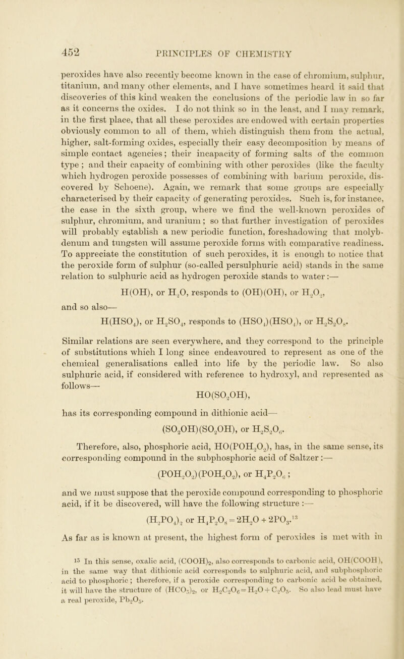 peroxides have also recently become known in the case of chromium, sulphur, titanium, and many other elements, and I have sometimes heard it said that discoveries of this kind weaken the conclusions of the periodic law in so far as it concerns the oxides. I do not think so in the least, and I may remark, in the first place, that all these peroxides are endowed with certain properties obviously common to all of them, which distinguish them from the actual, higher, salt-forming oxides, especially their easy decomposition by means of simple contact agencies; their incapacity of forming salts of the common type ; and their capacity of combining with other peroxides (like the faculty which hydrogen peroxide possesses of combining with barium peroxide, dis- covered by Schoene). Again, we remark that some groups are especially characterised by their capacity of generating peroxides. Such is, for instance, the case in the sixth group, where we find the well-known peroxides of sulphur, chromium, and uranium; so that further investigation of peroxides will probably establish a new periodic function, foreshadowing that molyb- denum and tungsten will assume peroxide forms with comparative readiness. To appreciate the constitution of such peroxides, it is enough to notice that the peroxide form of sulphur (so-called persulphuric acid) stands in the same relation to sulphuric acid as hydrogen peroxide stands to water:— H(OH), or H20, responds to (OH)(OH), or H20.„ and so also— H(HS04), or H2S04, responds to (HS04)(HS04), or H2S208. Similar relations are seen everywhere, and they correspond to the principle of substitutions which I long since endeavoured to represent as one of the chemical generalisations called into life by the periodic law. So also sulphuric acid, if considered with reference to hydroxyl, and represented as follows—- HO(SO.,OH), has its corresponding compound in dithionic acid— (S020H)(S020H), or H,S20,. Therefore, also, phosphoric acid, H0(P0H202), has, in the same sense, its corresponding compound in the subphosphoric acid of Saltzer :— (P0H,02)(P0H202), or H4P206; and we must suppose that the peroxide compound corresponding to phosphoric acid, if it be discovered, will have the following structure :— (H.,P04)2 or H4P208 = 2H20 + 2P03.13 As far as is known at present, the highest form of peroxides is met with in 13 In this sense, oxalic acid, (COOH)2, also corresponds to carbonic acid, OH(COOH \ in the same way that dithionic acid corresponds to sulphuric acid, and subphosphoric acid to phosphoric ; therefore, if a peroxide corresponding to carbonic acid he obtained, it will have the structure of (HCO-)2, or H2C206 = H20 + C>05. So also lead must have a real peroxide, Pb2Oj.