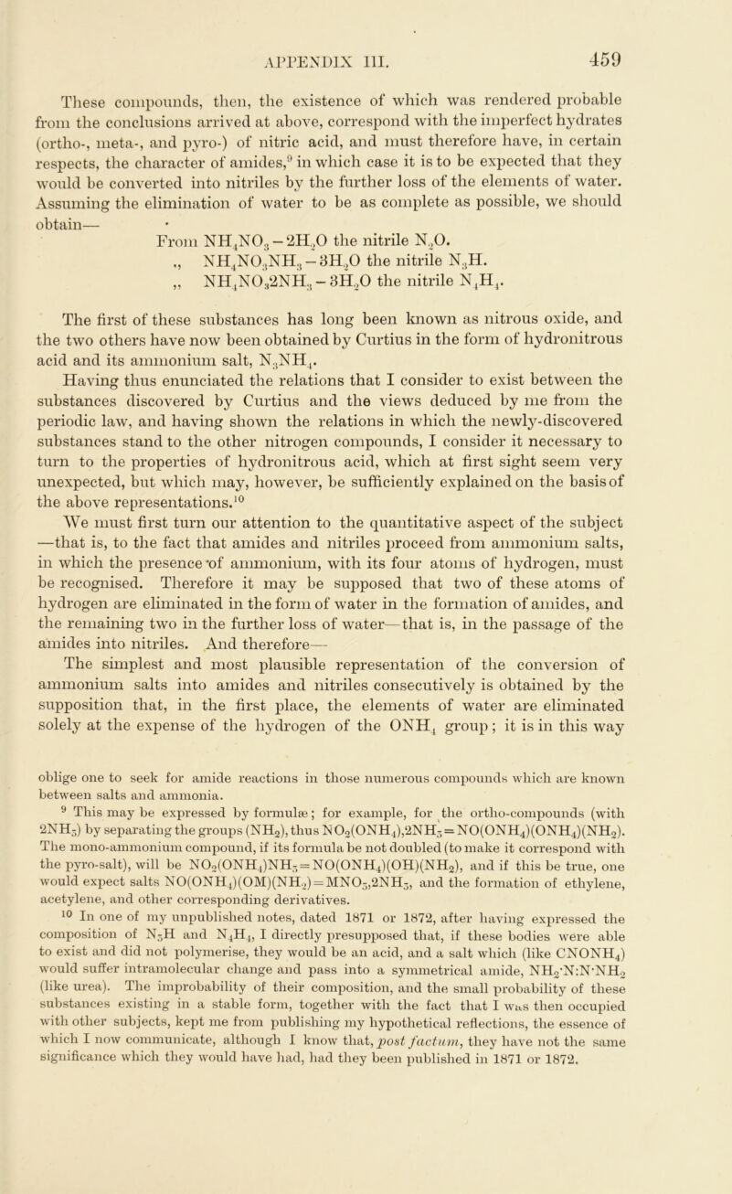 These compounds, then, the existence of which was rendered probable from the conclusions arrived at above, correspond with the imperfect hydrates (ortho-, meta-, and pyro-) of nitric acid, and must therefore have, in certain respects, the character of amides,9 in which case it is to be expected that they would be converted into nitriles by the further loss of the elements of water. Assuming the elimination of water to be as complete as possible, we should obtain— From NH4N03-2H.(0 the nitrile N20. „ NH4N03NH3 - 3H,0 the nitrile N3H. ,, NH4N032NH3-3H20 the nitrile NtHj. The first of these substances has long been known as nitrous oxide, and the two others have now been obtained by Curtius in the form of hydronitrous acid and its ammonium salt, N.,NH4. Having thus enunciated the relations that I consider to exist between the substances discovered by Curtius and the views deduced by me from the periodic law, and having shown the relations in which the newly-discovered substances stand to the other nitrogen compounds, I consider it necessary to turn to the properties of hydronitrous acid, which at first sight seem very unexpected, but which may, however, be sufficiently explained on the basis of the above representations.10 We must first turn our attention to the quantitative aspect of the subject —that is, to the fact that amides and nitriles proceed from ammonium salts, in which the presence‘of ammonium, with its four atoms of hydrogen, must be recognised. Therefore it may be supposed that two of these atoms of hydrogen are eliminated in the form of water in the formation of amides, and the remaining two in the further loss of water—that is, in the passage of the amides into nitriles. And therefore— The simplest and most plausible representation of the conversion of ammonium salts into amides and nitriles consecutively is obtained by the supposition that, in the first place, the elements of water are eliminated solely at the expense of the hydrogen of the ONHj group; it is in this way oblige one to seek for amide reactions in those numerous compounds which are known between salts and ammonia. 9 This may be expressed by formulae; for example, for the ortho-compounds (with 2NH3) by separating the groups (NH2), thus N 02(0NH4),2NH3 = NO(ONH4)(ONH4)(NH2). The mono-ammonium compound, if its formula be not doubled (to make it correspond with the pyro-salt), will be N02(0NH4)NH3 = N0(0NH4)(0H)(NH2), and if this be true, one would expect salts N0(0NH4)(0M)(NH2) = MN03,2NH3, and the formation of ethylene, acetylene, and other corresponding derivatives. 10 In one of my unpublished notes, dated 1871 or 1872, after having expressed the composition of N3H and N4H4, I directly presupposed that, if these bodies were able to exist and did not polymerise, they would be an acid, and a salt which (like CNONH4) would suffer intramolecular change and pass into a symmetrical amide, NH2‘N:N‘NH2 (like urea). The improbability of their composition, and the small probability of these substances existing in a stable form, together with the fact that I was then occupied with other subjects, kept me from publishing my hypothetical reflections, the essence of which I now communicate, although I know that, post factum, they have not the same significance which they would have had, had they been published in 1871 or 1872.