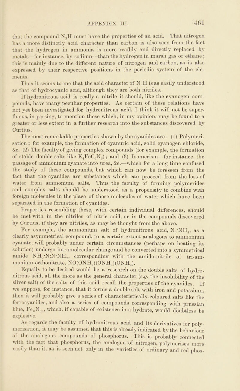 that the compound N:tH must have the properties of an acid. That nitrogen has a more distinctly acid character than carbon is also seen from the fact that the hydrogen in ammonia is more readily and directly replaced by metals—for instance, by sodium—than the hydrogen in marsh gas or ethane ; this is mainly due to the different nature of nitrogen and carbon, as is also expressed by their respective positions in the periodic system of the ele- ments. Thus it seems to me that the acid character of N:iH is as easily understood as that of hydrocyanic acid, although they are both nitriles. If hydronitrous acid is really a nitrile it should, like the cyanogen com- pounds, have many peculiar properties. As certain of these relations have not yet been investigated for hydronitrous acid, I think it will not be super- fluous, in passing, to mention those which, in my opinion, may be found to a greater or less extent in a further research into the substances discovered by Curtins. The most remarkable properties shown by the cyanides are : (1) Polymeri- sation ; for example, the formation of cyanuric acid, solid cyanogen chloride, &c. (2) The faculty of giving complex compounds (for example, the formation of stable double salts like K4FeC6N6); and (3) Isomerism—for instance, the passage of ammonium cyanate into urea, &c.—which for a long time confused the study of these compounds, but which can now be foreseen from the fact that the cyanides are substances which can proceed from the loss of water from ammonium salts. Thus the faculty of forming polymerides and complex salts should be understood as a propensity to combine with foreign molecules in the place of those molecules of water which have been separated in the formation of cyanides. Properties resembling these, with certain individual differences, should be met with in the nitriles of nitric acid, or in the compounds discovered by Curtins, if they are nitriles, as may be thought from the above. For example, the ammonium salt of hydronitrous acid, N.pNH,, as a clearly asymmetrical compound, to a certain extent analogous to ammonium cyanate, will probably under certain circumstances (perhaps on heating its solution) undergo intramolecular change and be converted into a symmetrical amide NR/NiNXE,, corresponding with the amido-nitrile of tri-am- monium orthonitrate, NO(ONH4)(ONH4)(ONH4). Equally to be desired would be a research on the double salts of hydro- nitrous acid, all the more as the general character (<e.g. the insolubility of the silver salt) of the salts of this acid recall the properties of the cyanides. If we suppose, for instance, that it forms a double salt with iron and potassium, then it will probably give a series of characteristically-coloured salts like the ferrocyanides, and also a series of compounds corresponding with prussian blue, FenN:jn, which, if capable of existence m a hydrate, would doubtless be explosive. As regards the faculty of hydronitrous acid and its derivatives for polv- merisation, it may be assumed that this is already indicated by the behaviour of the analogous compounds of phosphorus. This is probably connected with the fact that phosphorus, the analogue of nitrogen, polymerises more easily than it, as is seen not only in the varieties of ordinary and red plios-