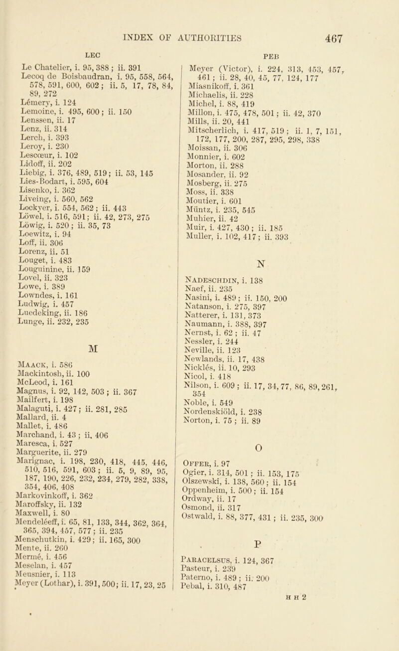 LEC Le Chatelier, i. 95, 388 ; ii. 391 Lecoq cle Boisbaudran, i. 95, 558, 564, 578, 591, 600, 602 ; ii. 5, 17, 78, 84, 89, 272 Ьёшегу, i. 124 Lemoine, i. 495, 600; ii. 150 Lenssen, ii. 17 Lenz, ii. 314 Lerch, i. 393 Leroy, i. 230 Lescoeur, i. 102 Lidoff, ii. 202 Liebig, i. 376, 489, 519; ii. 53, 145 Lies-Bodart, i. 595, 604 Lisenko, i. 362 Liveing, i. 560, 562 Lockyer, i. 554, 562 ; ii. 443 Lowel, i. 516, 591; ii. 42, 273, 275 Lowig, i. 520 ; ii. 35, 73 Loewitz, i. 94 Loff, ii. 306 Lorenz, ii. 51 Louget, i. 483 Lougninine, ii. 159 Lovel, ii. 323 Lowe, i. 389 Lowndes, i. 161 Ludwig, i. 457 Luedeking, ii. 186 Lunge, ii. 232, 235 M Maack, i. 586 Mackintosh, ii. 100 McLeod, i. 161 Magnus, i. 92, 142, 503 ; ii. 367 Mailfert, i. 198 Malaguti, i. 427: ii. 281, 285 Mallard, ii. 4 Mallet, i. 486 Marchand, i. 43 ; ii. 406 Maresca, i. 527 Marguerite, ii. 279 Marignac, i. 198, 230, 418, 445, 446, 510, 516, 591, 603 ; ii. 5, 9, 89, 95, 187, 190, 226, 232, 234, 279, 282, 338, 354, 406, 408 Markovinkoff, i. 362 Maroffsky, ii. 132 Maxwell, i. 80 Mendeleeff, i. 65, 81, 133, 344, 362, 364, 365, 394, 457, 577; ii. 235 Menschutkin, i. 429; ii. 165, 300 Mente, ii. 260 Merme, i. 456 Meselan, i. 457 Meusnier, i. 113 Meyer (Lothar), i. 391,500; ii. 17, 23, 25 PEB Meyer (Victor), i. 224, 313, 453, 457r 461 ; ii. 28, 40, 45, 77, 124, 177 Miasnikoff, i. 361 Michaelis, ii. 228 Michel, i. 88, 419 Millon, i. 475, 478, 501; ii. 42, 370 Mills, ii. 20, 441 Mitscherlicli, i. 417, 519; ii. 1, 7, 151, 172, 177, 200, 287, 295, 298, 338 Moissan, ii. 306 Monnier, i. 602 Morton, ii. 288 Mosander, ii. 92 Mosberg, ii. 275 Moss, ii. 338 Moutier, i. 601 Muntz, i. 235, 545 Muhier, ii. 42 Muir, i. 427, 430 ; ii. 185 Muller, i. 102, 417; ii. 393 NT Nadeschdin, i. 138 Naef, ii. 235 Nasini, i. 489 ; ii. 150, 200 Natanson, i. 275, 397 Natterer, i. 131, 373 Naumann, i. 388, 397 Nernst, i. 62 ; ii. 47 Nessler, i. 244 Neville, ii. 123 Newlands, ii. 17, 438 Nickles, ii. 10, 293 Nicol, i. 418 Nilson, i. 609 : ii. 17, 34, 77, 86, 89,26L 354 Noble, i. 549 Nordenskiold, i. 238 Norton, i. 75 ; ii. 89 О Offer, i. 97 Ogier, i. 314, 501 ; ii. 153, 175 Olszewski, i. 138, 560; ii. 154 Oppenheim, i. 500 ; ii. 154 Ordway, ii. 17 Osmond, ii. 317 Ostwald, i. 88, 377, 431 ; ii. 235, 300 P Paracelsus, i. 124, 367 Pasteur, i. 239 Paterno, i. 489 ; ii; 200 Pebal, i. 310, 487 h h 2