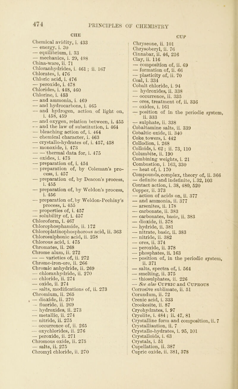 CHE Chemical avidity, i. 433 — energy, i. 30 — equilibrium, i. 33 — mechanics, i. 29, 498 China-ware, ii. 71 Chloranhydrides, i. 461 ; ii. 167 Chlorates, i. 476 Chloric acid, i. 476 — peroxide, i. 478 Chlorides, i. 448, 460 Chlorine, i. 453 — and ammonia, i. 469 — and hydrocarbons, i. 465 — and hydrogen, action of light on, i. 458, 459 — and oxygen, relation between, i. 455 -- and the law of substitution, i. 464 — bleaching action of, i. 464 — chemical character, i. 463 — crystallo-hydrates of, i. 457, 458 — monoxide, i. 473 thermal data for, i. 475 — oxides, i. 475 — preparation of, i. 454 — preparation of, by Coleman’s pro- cess, i. 457 — preparation of, by Deacon’s process, i. 455 — preparation of, by Weldon’s process, i. 456 — preparation of, by Weldon-Pechiny’s process, i. 455 — properties of, i. 457 — solubility of, i. 457 Chloroform, i. 467 Chlorophosphamide, ii. 172 Chloroplatinopliosphorous acid, ii. 363 Chlorosulphonic acid, ii. 258 Chlorous acid, i. 475 Chromates, ii. 268 Chrome alum, ii. 272 varieties of, ii. 272 Chrome-iron-ore, ii. 266 Chromic anhydride, ii. 269 — chloranhydride, ii. 270 — chloride, ii. 274 — oxide, ii. 274 — salts, modifications of, ii. 273 Chromium, ii. 265 — dioxide, ii. 270 — fluoride, ii. 269 — hydroxides, ii. 273 — metallic, ii. 274 — nitride, ii. 275 — occurrence of, ii. 265 — oxychlorides, ii. 276 — peroxide, ii. 271 Chromous oxide, ii. 275 — salts, ii. 275 Chromyl chloride, ii. 270 CUP I Chryseone, ii. 101 Chrysoberyl, ii. 76 Cinnabar, ii. 46, 216 Clay, ii. 116 — composition of, ii. 69 — formation of, ii. 66 — plasticity of, ii. 70 Coal, i. 334 Cobalt chloride, i. 94 — hydroxides, ii. 338 — occurrence, ii. 335 — ores, treatment of, ii. 336 — oxides, i. 161 — position of in the periodic system, ii. 333 — sulphate, ii. 338 Cobaltamine salts, ii. 339 Cobaltic oxide, ii. 340 Coke towers, i. 442 Collodion, i. 268 Colloids, i. 62; ii. 73, 110 Columbite, ii. 190 Combining weights, i. 21 Combustion, i. 163, 330 — heat of, i. 170 Compounds,complex, theory of, ii. 366 — definite and indefinite, i. 32, 103 Contact action, i. 38, 480, 520 Copper, ii. 373 — action of acids on, ii. 377 — and ammonia, ii. 377 ! — arsenites, ii. 178 — carbonate, ii. 383 j — carbonates, basic, ii. 383 ; — dioxide, ii. 378 — hydride, ii. 381 — nitrate, basic, ii. 383 -— nitride, ii. 382 — ores, ii. 374 — peroxide, ii. 378 — phosphates, ii. 163 — position of, in the periodic system, ii. 371 — salts, spectra of, i. 564 — smelting, ii. 375 — thiosulphates, ii. 226 — See also Cupric and Cuprous Corrosive sublimate, ii. 51 Corundum, ii. 72 Crenic acid, i. 333 Crookesite, ii. 87 Cryohydrates, i. 97 Cryolite, i. 484 ; ii. 47, 81 Crystalline form and composition, ii. 7 Crystallisation, ii. 7 Crystallo-hydrates, i. 95, 101 Crystalloids, i. 63 Crystals, i. 51 Cupellation, ii. 387 Cupric oxide, ii. 381, 378