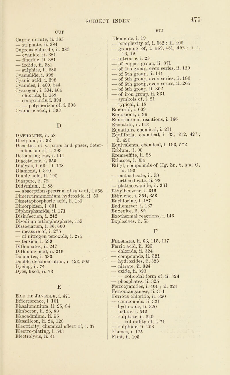 CUP Cupric nitrate, ii. 383 — sulphate, ii. 384 Cuprous chloride, ii. 380 — cyanide, ii. 381 — fluoride, ii. 381 — iodide, ii. 381 — sulphite, ii. 380 Cyamelide, i. 398 Cyanic acid, i. 398 Cyanides, i. 400, 544 Cyanogen, i. 394, 404 — chloride, ii. 169 — compounds, i. 394 polymerism of, i. 398 Cyanuric acid, i. 393 D Datholite, ii. 58 Decipium, ii. 92 Densities of vapours and gases, deter- mination of, i. 293 Detonating gas, i. 114 Diacetylene, i. 355 Dialysis, i. 63 ; ii. 108 Diamond, i. 340 Dianic acid, ii. 190 Diaspore, ii. 72 Didymium, ii. 88 — absorption spectrum of salts of, i, 558 Dimercurammonium hydroxide, ii. 53 Dimetaphosphoric acid, ii. 163 Dimorphism, i. 601 Diphosphamide, ii. 171 Disinfection, i. 242 Disodium orthophosphate, 159 Dissociation, i. 36, 600 — measure of, i. 275 — of nitrogen peroxide, i. 275 — tension, i. 599 Dithionates, ii. 247 Dithionic acid, ii. 246 Dolomites, i. 583 Double decomposition, i. 423, 505 Dyeing, ii. 74 Dyes, fixed, ii. 73 E Eau de Javelle, i. 471 Efflorescence, i. 101 Ekaaiuminium, ii. 25, 84 Ekaboron, ii. 25, 89 Ekacadmium, ii. 55 Ekasilicon, ii. 24, 120 Electricity, chemical effect of, i. 37 Electro-plating, i. 543 Electrolysis, ii. 44 FLI Elements, i. 19 — complexity of, i. 562 ; ii. 406 — grouping of, i. 569, 481, 492 ; ii. 1, 16, 19 — intrinsic, i. 23 — of copper group, ii. 371 — of 4th group, even series, ii. 139 — of 5th group, ii. 144 — of 5th group, even series, ii. 186 — of 6th group, even series, ii. 265 — of 8th group, ii. 302 — of iron group, ii. 334 — symbols of, i. 21 — typical, i. 18 Emerald, i. 609 Emulsions, i. 96 Endothermal reactions, i. 146 Enstatite, ii. 113 Equations, chemical, i. 271 Equilibria, chemical, i. 33, 212, 427 ; ii. 420 Equivalents, chemical, i. 193, 572 Erbium, ii. 90 Eremeefflte, ii. 58 Ethanes, i. 354 Ethyl, compounds of Hg, Zn, S, and O, ii. 193 — metasilicate, ii. 98 — orthosilicate, ii. 98 — platinocyanide, ii. 361 Ethylbenzene, i. 346 Ethylene, i. 354, 358 Euchlorine, i. 487 Eudiometer, i. 167 Euxenite, ii. 89 Exothermal reactions, i. 146 I Explosives, ii. 53 F Felspaks, ii. 66, 115, 117 Ferric acid, ii. 326 — chloride, ii. 324 — compounds, ii. 321 — hydroxides, ii. 323 — nitrate, ii. 324 — oxide, ii. 323 — — colloidal form of, ii. 324 — phosphates, ii. 325 Ferrocyanides, i. 401 ; ii. 324 Ferromanganese, ii. 311 ; Ferrous chloride, ii. 320 — compounds, ii. 321 — hydroxide, ii. 320 — iodide, i. 542 I — sulphate, ii. 320 solubility of, i. 71 — sulphide, ii. 203 Flames, i. 175 Flint, ii. 105