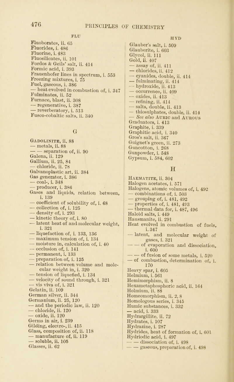 FLU Fluoborates, ii. 65 Fluorides, i. 486 Fluorine, i. 483 Fluosilicates, ii. 101 Fordos & Geils’ salt, ii. 414 Formic acid, i. 393 Frauenhofer lines in spectrum, i. 553 Freezing mixtures, i. 75 Fuel, gaseous, i. 386 — heat evolved in combustion of, i. 347 Fulminates, ii. 52 Furnace, blast, ii. 308 — regenerative, i. 387 — reverberatory, i. 513 Fusco-cobaltic salts, ii. 340 G Gadolinite, ii. 88 — metals, ii. 88 separation of, ii. 90 Galena, ii. 129 Gallium, ii. 25, 84 — chloride, ii. 78 Galvanoplastic art, ii. 384 Gas generator, i. 386 — coal-, i. 348 — producer, i. 386 Gases and liquids, relation between, i. 139 — coefficient of solubility of, i. 68 — collection of, i. 125 — density of, i. 293 — kinetic theory of, i. 80 *— latent heat of and molecular weight, i. 321 — liquefaction of, i. 133, 136 — maximum tension of, i. 134 — moisture in, calculation of, i. 40 — occlusion of, i. 141 — permanent, i. 133 — preparation of, i. 125 — relation between volume and mole- cular weight in, i. 320 — tension of liquefied, i. 134 — velocity of sound through, i. 321 — vis viva of, i. 321 Gelatin, ii. 109 German silver, ii. 344 Germanium, ii. 25, 120 — and the periodic law, ii. 120 — chloride, ii. 120 — oxide, ii. 120 Germs in air, i. 239 Gilding, electro-, ii. 415 Glass, composition of, ii. 118 — manufacture of, ii. 119 — soluble, ii. 105 Glasses, ii. 62 H YD Glaubers salt, i. 509 I Glauberite, i. 603 1 Glycol, ii. Ill Gold, ii. 407 — assay of, ii. 411 — chlorides, ii. 412 — cyanides, double, ii. 414 — fulminating, ii. 414 --- hydroxide, ii. 413 — occurrence, ii. 409 — oxides, ii. 413 — refining, ii. 414 — salts, double, ii. 413 — thiosulphates, double, ii. 414 — See also Auric and Aurous Graduators, i. 413 Graphite, i. 339 Graphitic acid, i. 340 Gros’s salt, ii. 367 Guignet’s green, ii. 273 Guncotton, i. 268 Gunpowder, i. 548 Gypsum, i. 584, 602 H Haematite, ii. 304 Halogen acetates, i. 571 Halogens, atomic volumes of, i. 492 — combinations of, i. 503 — grouping of, i. 481, 492 — properties of, i. 481, 493 — thermal data for, i. 487, 496 Haloid salts, i. 449 Hausmanite, ii. 291 Heat evolved in combustion of fuels, i. 347 — latent, and molecular weight of gases, i. 321 of evaporation and dissociation, i. 600 — -— of fusion of some metals, i. 520 — of combustion, determination of, L 170 Heavy spar, i. 605 Helmium, i. 561 Hemimorphism, ii. 8 Hexametaphosphoric acid, ii. 164 Holmium, ii. 88 Homeomorphism, ii. 2, 8 Homologous series, i. 345 Humic substances, i. 332 — acid, i. 333 Hydrargillite, ii. 72 Hydrates, i. 107 Hydrazine, i. 287 I Hydrides, heat of formation of, i. 601 Hydriodic acid, i. 497 dissociation of, i. 498 gaseous, preparation of, i. 498