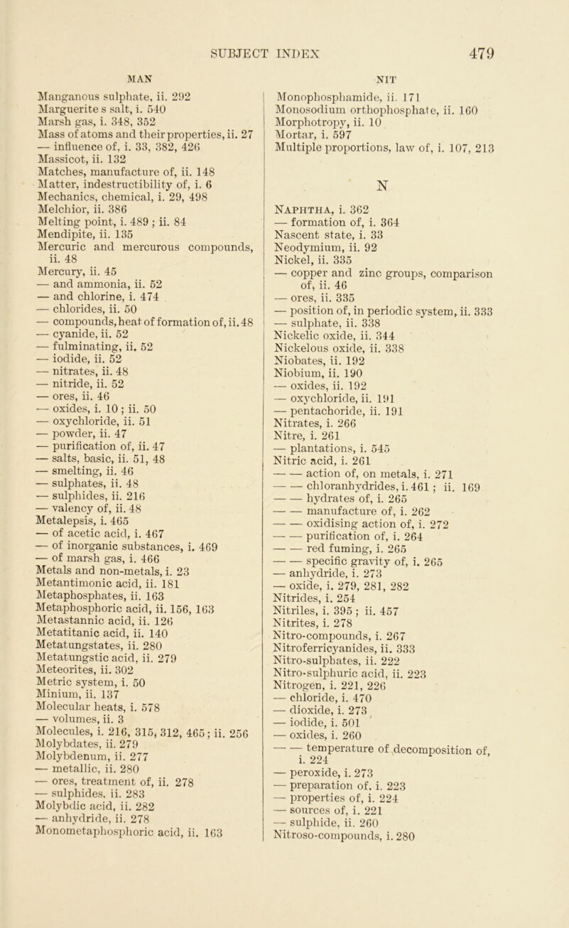 MAN Manganous sulphate, ii. 292 Marguerite s salt, i. 540 Marsh gas, i. 348, 352 Mass of atoms and their properties, ii. 27 — influence of, i. 33, 382, 426 Massicot, ii. 132 Matches, manufacture of, ii. 148 Matter, indestructibility of, i. 6 Mechanics, chemical, i. 29, 498 Melchior, ii. 386 Melting point, i. 489 ; ii. 84 Mendipite, ii. 135 Mercuric and mercurous compounds, ii. 48 Mercury, ii. 45 — and ammonia, ii. 52 — and chlorine, i. 474 — chlorides, ii. 50 — compounds, heat of formation of, ii. 48 ■— cyanide, ii. 52 — fulminating, ii. 52 — iodide, ii. 52 — nitrates, ii. 48 — nitride, ii. 52 — ores, ii. 46 -— oxides, i. 10 ; ii. 50 — oxychloride, ii. 51 — powder, ii. 47 — purification of, ii. 47 — salts, basic, ii. 51, 48 — smelting, ii. 46 — sulphates, ii. 48 — sulphides, ii. 216 — valency of, ii. 48 Metalepsis, i. 465 — of acetic acid, i. 467 — of inorganic substances, i. 469 — of marsh gas, i. 466 Metals and non-metals, i. 23 Metantimonic acid, ii. 181 Metaphosphates, ii. 163 Metaphosphoric acid, ii. 156, 163 Metastannic acid, ii. 126 Metatitanic acid, ii. 140 Metatungstates, ii. 280 Metatungstic acid, ii. 279 Meteorites, ii. 302 Metric system, i. 50 Minium, ii. 137 Molecular heats, i. 578 — volumes, ii. 3 Molecules, i. 216, 315, 312, 465; ii. 256 Molybdates, ii. 279 Molybdenum, ii. 277 — metallic, ii. 280 — ores, treatment of, ii. 278 — sulphides, ii. 283 Molybdic acid, ii. 282 -— anhydride, ii. 278 Monometaphosphoric acid, ii. 163 NIT Monophosphamide, ii. 171 Monosodium orthophosphate, ii. 160 Morphotropy, ii. 10 Mortar, i. 597 Multiple proportions, law of, i. 107, 213 N Naphtha, i. 362 — formation of, i. 364 Nascent state, i. 33 Neodymium, ii. 92 Nickel, ii. 335 — copper and zinc groups, comparison of, ii. 46 — ores, ii. 335 — position of, in periodic system, ii. 333 — sulphate, ii. 338 Nickelic oxide, ii. 344 Nickelous oxide, ii. 338 Niobates, ii. 192 Niobium, ii. 190 — oxides, ii. 192 — oxychloride, ii. 191 — pentachoride, ii. 191 Nitrates, i. 266 Nitre, i. 261 — plantations, i. 545 Nitric acid, i. 261 action of, on metals, i. 271 chloranhydrides, i. 461 ; ii. 169 hydrates of, i. 265 manufacture of, i. 262 oxidising action of, i. 272 purification of, i. 264 red fuming, i. 265 specific gravity of, i. 265 — anhydride, i. 273 — oxide, i. 279, 281, 282 Nitrides, i. 254 Nitriles, i. 395 ; ii. 457 Nitrites, i. 278 Nitro-compounds, i. 267 Nitroferricyanides, ii. 333 Nitro-sulphates, ii. 222 Nitro*sulphuric acid, ii. 223 Nitrogen, i. 221, 226 — chloride, i. 470 — dioxide, i. 273 — iodide, i. 501 — oxides, i. 260 temperature of decomposition of, i. 224 — peroxide, i. 273 — preparation of. i. 223 — properties of, i. 224 — sources of, i. 221 — sulphide, ii. 260 Nitroso-compounds, i. 280