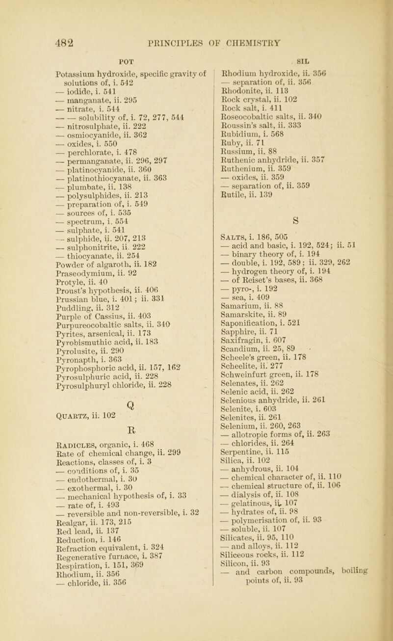 POT Potassium hydroxide, specific gravity of solutions of, i. 542 — iodide, i. 541 — manganate, ii. 295 — nitrate, i. 544 solubility of, i. 72, 277, 544 — nitrosulphate, ii. 222 — osmiocyanide, ii. 362 — oxides, i. 550 — perchlorate, i. 478 — permanganate, ii. 296, 297 — platinocyanide, ii. 360 — platinothiocvanate, ii. 363 — plumbate, ii. 138 — polysulphides, ii. 213 — preparation of, i. 549 — sources of, i. 535 — spectrum, i. 554 — sulphate, i. 541 — sulphide, ii. 207, 213 — sulphonitrite, ii. 222 — thiocyanate, ii. 254 Powder of algaroth, ii. 182 Praseodymium, ii. 92 Protyle, ii. 40 Proust’s hypothesis, ii. 406 Prussian blue, i. 401; ii. 331 Puddling, ii. 312 Purple of Cassius, ii. 403 Purpureocobaltic salts, ii. 340 Pyrites, arsenical, ii. 173 Pyrobismuthic acid, ii. 183 Pyrolusite, ii. 290 Pyronapth, i. 363 Pyrophosphoric acid, ii. 157, 162 Pyrosulphuric acid, ii. 228 Pyrosulphuryl chloride, ii. 228 Q Quartz, ii. 102 R Radicles, organic, i. 468 Rate of chemical change, ii. 299 Reactions, classes of, i. 3 .— conditions of, i. 35 — endothermal, i. 30 — exothermal, i. 30 — mechanical hypothesis of, i. 33 — rate of, i. 493 — reversible and non-reversible, i. 32 Realgar, ii. 173, 215 Red lead, ii. 137 Reduction, i. 146 Refraction equivalent, i. 324 Regenerative furnace, i. 387 Respiration, i. 151, 369 Rhodium, ii. 356 — chloride, ii. 356 SIL Rhodium hydroxide, ii. 356 — separation of, ii. 356 Rhodonite, ii. 113 Rock crystal, ii. 102 Rock salt, i. 411 Roseocobaltic salts, ii. 340 Roussin’s salt, ii. 333 Rubidium, i. 568 Ruby, ii. 71 Russium, ii. 88 Ruthenic anhydride, ii. 357 Ruthenium, ii. 359 — oxides, ii. 359 — separation of, ii. 359 Rutile, ii. 139 s Salts, i. 186, 505 — acid and basic, i. 192, 524; ii. 51 — binary theory of, i. 194 — double, i. 192, 589 ; ii. 329, 262 — hydrogen theory of, i. 194 — of Reiset’s bases, ii. 368 — pyro-, i. 192 — sea, i. 409 Samarium, ii. 88 Samarskite, ii. 89 Saponification, i. 521 Sapphire, ii. 71 Saxifragin, i. 607 Scandium, ii. 25, 89 Scheele’s green, ii. 178 Scheelite, ii. 277 Schweinfurt green, ii. 178 Selenates, ii. 262 Selenic acid, ii. 262 Selenious anhydride, ii. 261 Selenite, i. 603 Selenites, ii. 261 Selenium, ii. 260, 263 — allotropic forms of, ii. 263 — chlorides, ii. 264 Serpentine, ii. 115 Silica, ii. 102 — anhydrous, ii. 104 — chemical character of, ii. 110 — chemical structure of, ii. 106 — dialysis of, ii. 108 — gelatinous, ii. 107 — hydrates of, ii. 98 — polymerisation of, ii. 93 — soluble, ii. 107 Silicates, ii. 95, 110 — and alloys, ii. 112 Siliceous rocks, ii. 112 Silicon, ii. 93 — and carbon compounds, boiling points of, ii. 93