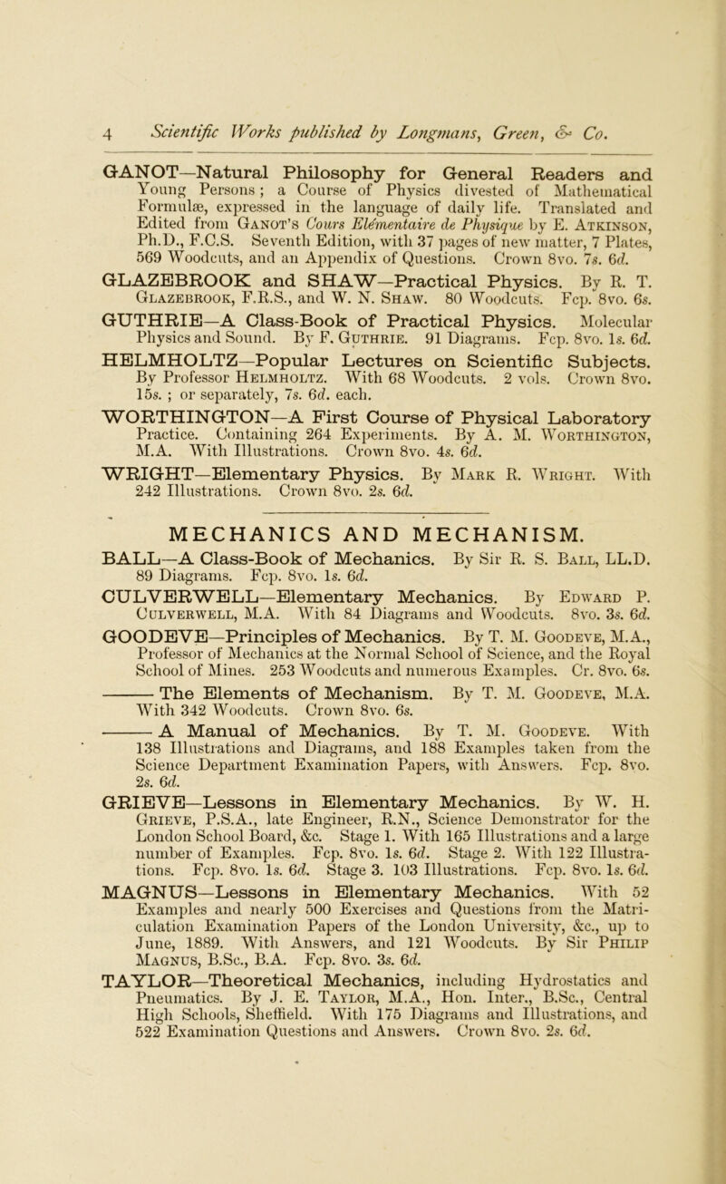 GANOT—Natural Philosophy for General Readers and Young Persons; a Course of Physics divested of Mathematical Formulae, expressed in the language of daily life. Translated and Edited from Ganot’s Cours Ele'mentaire de Physique by E. Atkinson, Ph.D., F.C.S. Seventh Edition, with 37 pages of new matter, 7 Plates, 569 Woodcuts, and an Appendix of Questions. Crown 8vo. 7s. 6d. GLAZEBROOK and SHAW—Practical Physics. By R. T. Glazebrook, F.R.S., and W. N. Shaw. 80 Woodcuts. Fcp. 8vo. 6s. GUTHRIE—A Class-Book of Practical Physics. Molecular Physics and Sound. By F. Guthrie. 91 Diagrams. Fcp. 8vo. Is. 6d. HELMHOLTZ—Popular Lectures on Scientific Subjects. By Professor Helmholtz. With 68 Woodcuts. 2 vols. Crown 8vo. 15s. ; or separately, 7s. 6d. each. WORTHINGTON—A First Course of Physical Laboratory Practice. Containing 264 Experiments. By A. M. Worthington, M.A. With Illustrations. Crown 8vo. 4s. 6d. WRIGHT—Elementary Physics. By Mark R. Wright. With 242 Illustrations. Crown 8vo. 2s. 6d. MECHANICS AND MECHANISM. BALL—A Class-Book of Mechanics. By Sir R. S. Ball, LL.D. 89 Diagrams. Fcp. 8vo. Is. 6d. CULVERWELL—Elementary Mechanics. By Edward P. Culverwell, M.A. With 84 Diagrams and Woodcuts. 8vo. 3s. 6d. GOODEVE—Principles of Mechanics. By T. M. Goodeve, M.A., Professor of Mechanics at the Normal School of Science, and the Royal School of Mines. 253 Woodcuts and numerous Examples. Cr. 8vo. 6s. The Elements of Mechanism. By T. M. Goodeve, M.A. With 342 Woodcuts. Crown 8vo. 6s. A Manual of Mechanics. By T. M. Goodeve. With 138 Illustrations and Diagrams, and 188 Examples taken from the Science Department Examination Papers, with Answers. Fcp. 8vo. 2s. 6d. GRIEVE—Lessons in Elementary Mechanics. By W. H. Grieve, P.S.A., late Engineer, R.N., Science Demonstrator for the London School Board, &c. Stage 1. With 165 Illustrations and a large number of Examples. Fcp. 8vo. Is. 6d. Stage 2. With 122 Illustra- tions. Fcp. 8vo. Is. 6d. Stage 3. 103 Illustrations. Fcp. 8vo. Is. 6d. MAGNUS—Lessons in Elementary Mechanics. With 52 Examples and nearly 500 Exercises and Questions from the Matri- culation Examination Papers of the London University, &c., up to June, 1889. With Answers, and 121 Woodcuts. By Sir Philip Magnus, B.Sc., B.A. Fcp. 8vo. 3s. 6d. TAYLOR—Theoretical Mechanics, including Hydrostatics and Pneumatics. By J. E. Taylor, M.A., Hon. Inter., B.Sc., Central High Schools, Sheffield. With 175 Diagrams and Illustrations, and 522 Examination Questions and Answers. Crown 8vo. 2s. 6d.