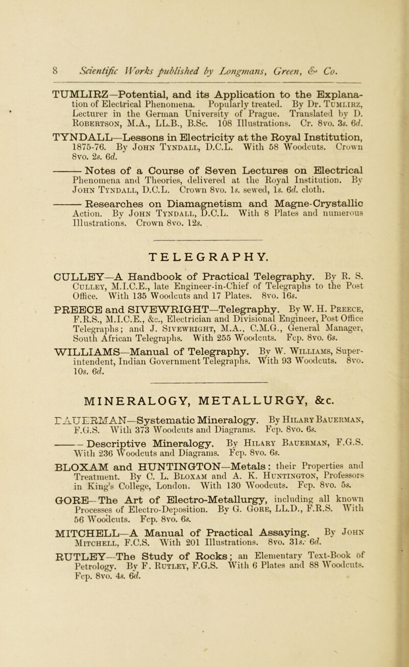 TUMLIRZ—Potential, and its Application to the Explana- tion of Electrical Phenomena. Popularly treated. By Dr. Tumlirz, Lecturer in the German University of Prague. Translated by D. Robertson, M.A., LL.B., B.Sc. 108 Illustrations. Cr. 8vo. 3s. 6d. TYNDALL—Lessons in Electricity at the Royal Institution, 1875-76. By John Tyndall, D.C.L. With 58 Woodcuts. Crown 8vo. 2s. 6d. Notes of a Course of Seven Lectures on Electrical Phenomena and Theories, delivered at the Royal Institution. Bv John Tyndall, D.C.L. Crown 8vo. Is. sewed, Is. 6cl, cloth. Researches on Diamagnetism and Magne-Crystallic Action. By John Tyndall, D.C.L. With 8 Plates and numerous Illustrations. Crown 8vo. 12s. TELEGRAPHY. CULLEY—A Handbook of Practical Telegraphy. By R. S. Culley, M.I.C.E., late Engineer-in-Chief of Telegraphs to the Post Office. With 135 Woodcuts and 17 Plates. 8vo. 16s. PREECE and SIVEWRIGHT—Telegraphy. By W. H. Preece, F.R.S., M.I.C.E., &c., Electrician and Divisional Engineer, Post Office Telegraphs; and J. Sivewright, M.A., C.M.G., General Manager, South African Telegraphs. With 255 Woodcuts. Fcp. 8vo. 6s. WILLIAMS—Manual of Telegraphy. By W. Williams, Super- intendent, Indian Government Telegraphs. With 93 Woodcuts. 8vo. 10s. 6d. MINERALOGY, METALLURGY, &c. Г AUERMAN—Systematic Mineralogy. By Hilary Bauerman, F.G.S. With 373 Woodcuts and Diagrams. Fcp. 8vo. 6s. Descriptive Mineralogy. By Hilary Bauerman, F.G.S. With 236 Woodcuts and Diagrams. Fcp. 8vo. 6s. BLOXAM and HUNTINGTON—Metals: their Properties and Treatment. By C. L. Bloxam and A. K. Huntington, Professors in King’s College, London. With 130 Woodcuts. Fcp. 8vo. 5s. GORE—The Art of Electro-Metallurgy, including all known Processes of Electro-Deposition. By G. Gore, LL.D., F.R.S. With 56 Woodcuts. Fcp. 8vo. 6s. MITCHELL—A Manual of Practical Assaying. By John Mitchell, F.C.S. With 201 Illustrations. 8vo. 31s.* 6d, RUTLEY—The Study of Rocks; an Elementary Text-Book of Petrology. By F. Rutley, F.G.S. With 6 Plates and 88 Woodcuts. Fcp. 8vo. 4s. 6d.