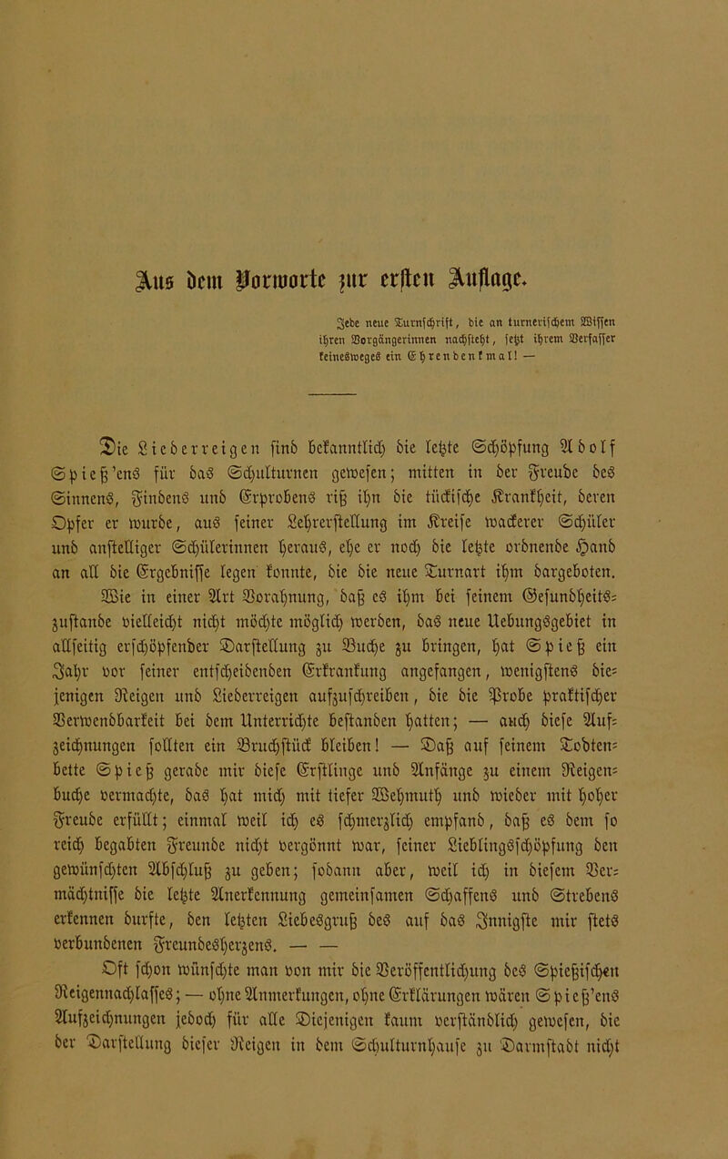 JUts Dem Pormortc ?ur erjtcn Auflage- 3ebe neue Sutnfcijrift, bie an turneviidjem 2Bif(en iljren Sorgängerinnen nac^fte£»t, fefct intern SBerfafler tetneätoegeS ein ffi I) r e n b e n t m a I! — 2)ie Sicberreigen finb bclannttidj bie leiste (Schöpfung 2tbolf ©pieff’cnd für bad ©djulturnen gemefen; mitten in bei greubc bed ©innend, ginbend unb Erprobend rifj ipn bie tüdifepe Äranfpeit, bereu Opfer er mürbe, aud feiner Seprerftellung im Greife matterer ©epilier unb anteiliger ©Hüterinnen peraud, el)e er nod) bie letzte orbnenbe §anb an all bie Ergcbniffe legen fonnte, bie bie neue Ournart iprn bargeboten. 2£ie in einer 2lrt 33orapmtng, bap cd it)m bei feinem ©efunbpeitd; juftanbe oielleidjt niept möd)te mögtid) merben, bad neue llcbungdgebiet in attfeitig crfdjöpfenber ©arftettung 51t ©uepe Su bringen, l)at ©piep ein 3>apr oor feiner entfd)eibenbcn ©rfranfung angefangen, menigftend bie= fenigen Steigen unb Sieberreigen aufjufdjreiben, bie bie ©robe praftifdjer SSermenbbarleit bei bein Unterridjte beftanben Ratten; — aud) biefe 2luf= jeicpnungen fodten ein ©rud)ftüd bleiben! — ©ap auf feinem ©obten= bette ©piep gerabc mir biefe ©rftlingc unb 2tnfänge $u einem Steigern bud)e oermadjte, bas pat ntid) mit tiefer Sßepmutp unb mieber mit poper 5‘reube erfüllt; einmal meit id) ed fdjmerjlid) empfanb, bap ed bem fo reid) begabten fyreunbe nidjt vergönnt mar, feiner Sieblingdfcpöpfung beit gemünfdjten 2lbfdjtup ju geben; fobann aber, meil id) in biefem 93ev= mäd)tniffe bie lepte Slnerfcnnung gemeiitfamen ©epaffend unb ©trebend ernennen burfte, ben tepten Siebedgruf bed auf bad ^nnigfle mir ftetd oerbunbenen fjreunbedpergend. — — Oft fd)on münfd)te man non mir bie ©eröffenttidjung bed ©piepifdjeit Steigennad)taffcd; — opne Slnmerfungen, opne Erftarungen mären ©picp’end Stufjeidjnungen jebod) für alte ^Diejenigen faum nerftänblid) gemefen, bie ber ©arftellung biefer Steigen in bem ©cpulturnpaufe ju ©armftabt nid)t