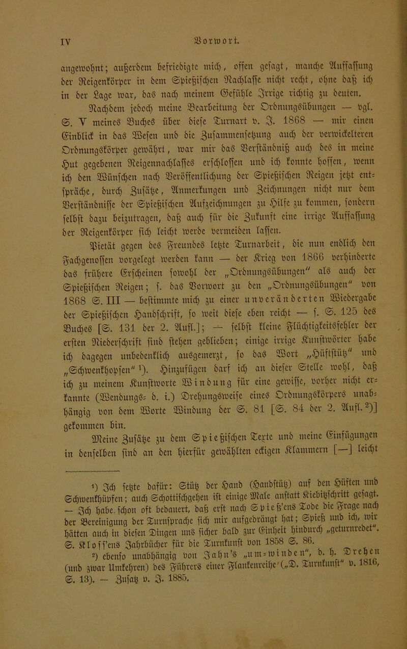 altgewohnt; aufjerbem Befriebigte mich, offen gefaßt, manche Auffafjmtg bei' ffteigenBörpcr in bem ©piefzifdjcn SJtadjlaffe nid)t redjt, ohne bafj id) in ber Sage war, baS nad) meinem ©efüt)lc irrige richtig ju beuten. fftadfbem febod) meine ^Bearbeitung ber OrbmtngSüBungen — »gl. Y meines 23udjcS üBcr biefe Sturnart o. 3. 1868 — mir einen (SinBticE in baS Sefen unb bic 3ufammenfefeung and) ber oerwtdeltercn OrbmtngSBörper gewährt, war mir baS SSerftänbnifs and) bcS in meine £ut gegebenen fKeigcnnad)taffcS erfd)Ioffcn unb id) Bonnte hoffen, wenn id) ben Sünden nad) tßeröffenttidjung ber ©pie^ifc^en Zeigen je^t ent; fpräd)e, burd) Bufä^e, Anmeldungen unb 3cid)mtngen nicht nur bem «ßerftänbniffe ber ©pie^ifd)cn Aufzeichnungen 51t ©ilfe §u tommen, fonbern fclBft baju Beizutragen, baß and) für bic 3uBunft eine irrige Auffaffung ber AcigcnBörpcr fid) leicht werbe oermeiben taffen. Pietät gegen bcS greunbeS Betete SturnarBeit, bic nun enbtid) ben gadjgenoffen »orgelegt werben Bann — ber .Krieg oon 1866 »erhinberte baS frühere ©rfd)einen fowoht ber „DrbnungSüBungen als aud) ber ©piefeifd)cn Zeigen; f. baS SBorWort zu ben „OrbmtngSüBungen oon 1868 ©. III — Beftimmte mid) zu einer uuoerän Berten SiebergaBe ber ©pieffifdjen ©anbfdjrift, fo weit biefe cBen rcid)t — f. ©. 125 bcS SucheS [©. 131 ber 2. Auft.]; — fetBft Heine glüd)tigBcitSfct)ler ber erften Aieberfd)rift ftnb flehen geBticBen; einige irrige Äuuftwörtcr tmBc id) bagegen unBebenftid) auSgemerzt, fo baS Sort „£>üftftüh nnb „©d)WenH)ohfcn1). £>inzufügcn barf id) an biefer ©teile wohl, bafc ich zu meinem Kunftworte Sinbung für eine gewiffe, oorher nid)t er; Bannte (SenbungS; b. i.) ©rehungSWeife eines OrbnungSBorpcrS unaB* hängig oon bem Sorte Sinbuitg ber ©. 81 [©. 84 ber 2. Auft. -)] geBommen Bin. SDteine 3ufähe zu bem ©pief;ifd)en ^el'tc unf> mcine Einfügungen in benfetBcn finb an ben hierfür gewählten ccBigen klammern [—] leicht 1) 3d) fehle bafitrt ©tüfc ber ©anb (©anbftfifc) auf bett ©üften unb ©cbwenffjüpfcn; aud) ©d)ottifd)gct)en ift einige Atale auftatt SieBihfdjritt gefugt. — 3d) haBe. fdjon oft Bcbauert, baß erft nad) ©piefe’eitS Stöbe bie 3-ragc nad) ber ^Bereinigung ber Surnfprache fid) mir aufgebrängt hat; ©pief) unb td), wir hätten aud) in biefen Singen uns lieber Batb zur ©intjeit binburdj „geturnreiet . ©. «Hoffen» SaljrBÜdjer für bie SurnBunft Oon 1858 ©. 86. 2) ebenfo unabhängig oon 3 ahn’S „um = miubcu, b. I)* Soeben (unb zwar UmBehren) beS 3iit)rerS einer 3tan!eurcihc'(„S. Surnlnnft 0.181b, ©. 13). - 3«fafc 0. 3. 1885,