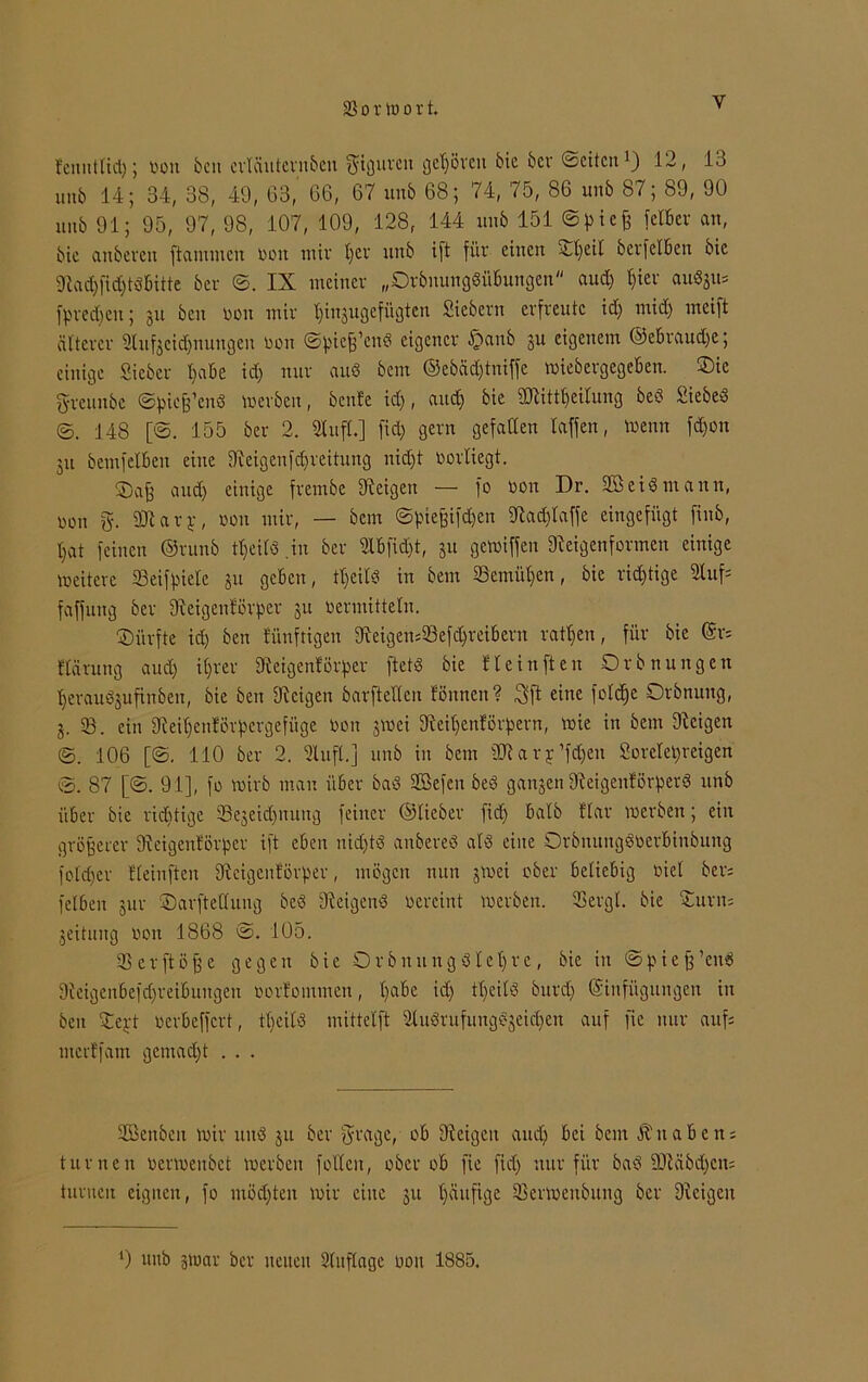 fcnntlid); non bcn cvTäutcvnbcn f^icjuvcn get)övcn bic feer ©eitert 12, 13 unb 14; 34, 38, 49, 63, 66, 67 un6 68; 74, 75, 86 unb 87; 89, 90 unb 91; 95, 97, 98, 107, 109, 128, 144 unb 151 ©pieß fetber an, bic anbeven flammen non mir I)cv unb i[t für einen ©peil berfetben bic 9lad)fid)tdbitte ber ©. IX meiner „Drbnungdiibungen and) pier auSgu* fprecpeu; 31t bcn non mir pi^ugefügten Siebern erfreute id) mid) incift älterer 2tuf3eicpnungen non ©pieß’end eigener <£>aub 31t eigenem ©ebraudje; einige Sieber pabe id) nur and bem ®ebäd)tniffe »iebergegeben. ©ie greunbe ©piekend »erben, benfe id), and) bie SRittpeitung bed Sieben ©. 148 [©. 155 ber 2. Stuft.] fid) gern gefallen raffen, toeun fd)on 31t bemfetben eine SReigenfdpreitung nid)t norliegt. ©aß and) einige frembe fReigen — fo non Dr. SB ei« mann, non g. SRarp, non mir, — bem ©pießifdjen fRadflaffe eingefügt finb, I)at feinen ®runb tpeild .in ber Slbfidjt, 31t getniffen 9leigenformen einige »eitere Seifpiele 31t geben, tpeild in bem Semiten, bie richtige Stuf* faffung ber fReigenförper 31t nermittelu. ^Dürfte id) ben fünftigen fReigen*93efdprei6ern ratzen, für bie @r= flärung aud) it)rer SReigenlörper ftetö bie He in ft en Ordnungen peraudjufinben, bie ben Zeigen barftedeu fönnen? 3fl eine folcpc Ordnung, 3. 33. ein SReipenförpergefüge non 3»ei fReipenförpern, »ie in bem Zeigen ©. 106 [©. 110 ber 2. Stuft.] unb in bem ÜRary’fdjeit Soretepreigen ©. 87 [©. 91], fo »irb man über bad SSefen bed gansen fReigeitförperd unb über bic richtige SBeseitpnung feiner ©lieber fid) halb Har »erben; ein größerer SReigenförper ift eben nid)td anbered ald eine Orbnungdoerbinbung foldjcr Bteinften fReigenförper, mögen nun 3»ei ober beliebig nict den felben jur ©arfteflung bed Zeigend neveint »erben. SSergl. bie ©urn= geitung non 1868 ©. 105. tßerftöße gegen bie Orbnung diel)re, bie in ©pieß’cnd 9ieigenbefd)reibungen norfommen, l)abe id) tl)cild burd) Einfügungen in ben ©ept nerbeffert, tpeild mittelft Studrufungdjeidpen auf fie nur auf; merffam gemad)t . . . ©Senden »ir und 311 ber $rage, ob Zeigen and) bei bem Knaben; turnen nennenbet »erben follcit, ober ob fie fid) nur für bad 9Räbd)cit; turnen eignen, fo möchten »ir eine 31t ^äuftge 55er»enbung ber Dtcigeu ') unb 3»ar ber neuen Stuflage non 1885.