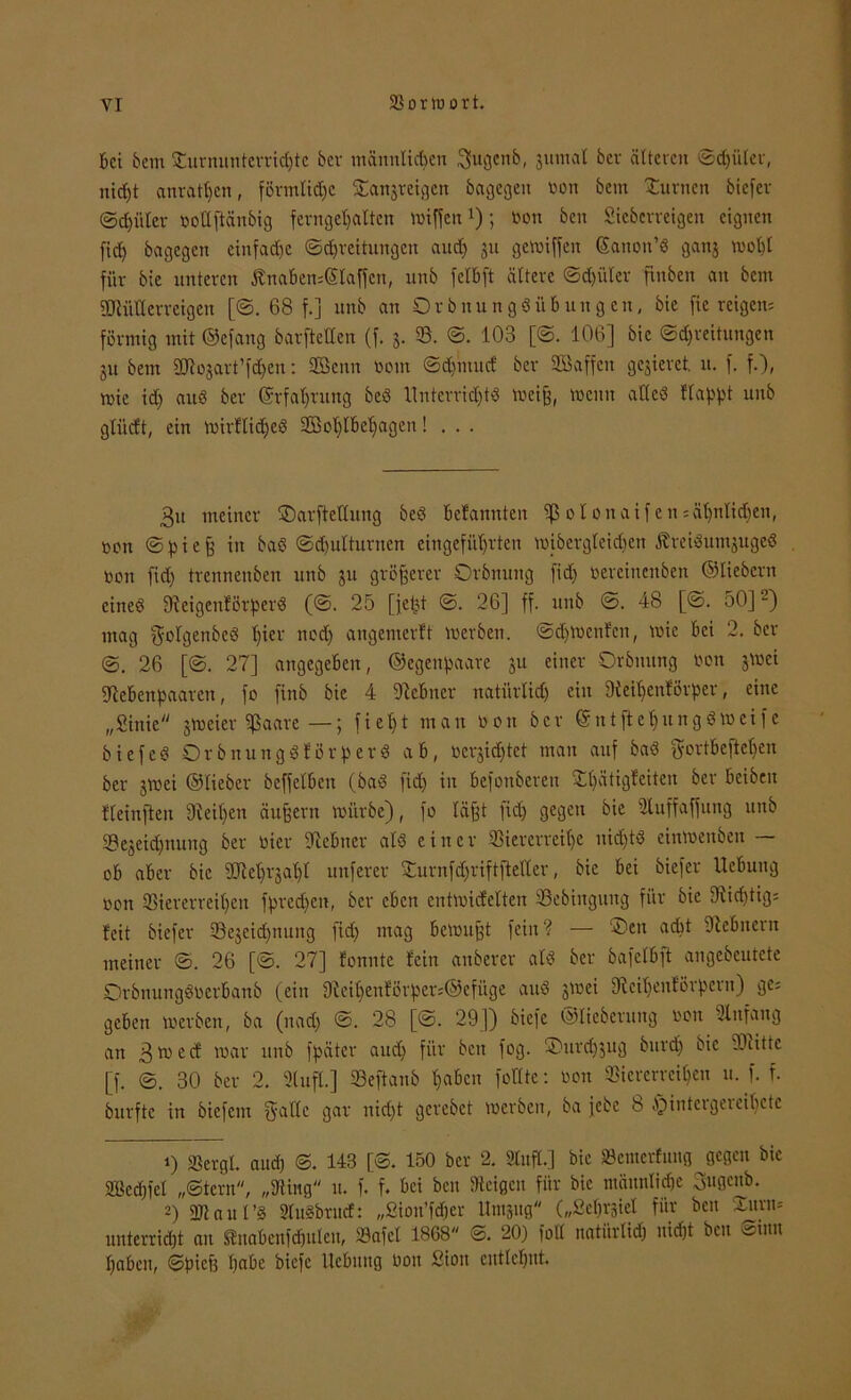 Bei Bern Turnunterrichte her männlichen Sugenb, jumal ber älteren ©djüler, nicht anrathen, förmliche Tanjreigcn bagegen Don bem Turnen biefer (Schüler vollftänbig ferngehaltcn wiffeu*); von beit Sieberreigen eignen fid) bagegen einfache ©d)reitungcn auch su griffen Eanon’d ganj wohl für bie unteren ßnaben=@laffen, unb felBft ältere ©d)üler ftnben an bem SMUerreigen [©. 68 f.] unb an OrbnungdÜbungen, bie fiereigen; förmig mit ©efang barfteUen (f. j. 53. ©. 103 [©. 106] bie ©dfreitungen ju bem ÜJtojart’fchen: SBenn vom ©d)mud ber 2Saffen gelieret, n. f. f.), wie ich and ber Erfahrung bed llnterrid)td weiß, wenn alles Happt unb glitdt, ein wirfliched Sßohlbeljagen! . . . 3u meiner T)arftellung bed Befannten iß olonaifen;ähnlichen, von <S p i e ^ in bad ©djutturnen eingeführten wibergteidjen ßreidutnjuged von fid) trennenben unb ju größerer Orbnung fid) vercincnbctt ©liebem cined 9feigen!örperd (©. 25 [fetet ©. 26] ff. unb ©. 48 [©. 50]1 2) mag ^olgenbed hiev ned) angemerft werben. ©djWenfen, wie bei 2. ber 26 [©. 27] angegeben, ©egenpaare ju einer Orbmtng von jwei Siebenpaaren, fo finb bie 4 Slebner natürlich) ein Sieihenförper, eine „Sinie jweicr fßaare —; f i e h t man von ber © n t ft e 1) u n g d w c i f c biefed Orbnungdlörperd ab, vernichtet man auf bad gortbeftel)en ber jwei ©lieber bcffclben (bad fid) in befonberen Tl)ätigfeiten ber beiben fleinften SleUjen äußern würbe), fo läßt fid) gegen bie Sluffaffung unb Vejeid)nung ber vier Slcbncr ald einer Viererreihe uid)td einwenben — ob aber bie 9M)rjat)t unferer Turnfd)riftfteller, bie bei biefer Ucbuitg von Viererreihen fpredfett, ber eben entwickelten Vebingung für bie 9üd)tig; feit biefer Vejeidfnung fid) mag bewußt fein ? — Ten adit Slcbnern meiner ©. 26 [©. 27] konnte fein anbercr ald ber bafelbft angebeutete Orbnungdverbanb (ein 91eihenförper;©efüge and jwei 9fcit)enförpcru) ge; geben werben, ba (nad) ©. 28 [©. 29]) biefe ©licberung von Slnfang an 3wcd war unb fpäter auch für beit fog. Turchjug burd) bie -Öcittc [f. ©. 30 ber 2. Stuft.] Veftanb haben fodte: von Viererreihen u. f. f. burfte in biefem ^atlc gar nid)t gcrebet werben, ba jebe 8 fMntcigeieihetc 1) Vergt. and) ©. 143 [©. 150 ber 2. Situfl.] bie SBemerfung gegen bie SBcdjfel „Stern, „Düng u. f. f. bei ben Steigen für bie männliche 3ugenb. 2) Vtaut’d Dfudbruct: „ßiou’fd&er Umpg („ßehrgiet für ben Turm unterricht an Itnabenföulen, Vafcl 1868 ©. 20) foll natürlich nicht ben ©um haben, ©pieß habe biefe Hebung von ßiou entlehnt.