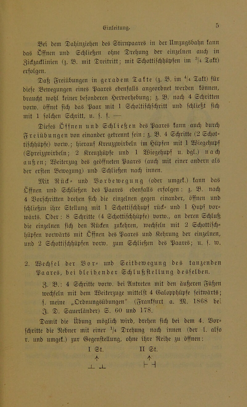 »ei bem S)af)trt3ief)ert beS ©tirnpaareS in ber Um3ugSbaf)n fartn baS Öffnen nnb ©d)liefjen offne ®ref)ung ber einzelnen and) in 3idjnd(inien (3. 93. mit ©reitritt; mit ©d)ottifd)f)üpfeu im 2 3/<t Saft) erfolgen. Saf) Freiübungen in gerabem Safte (3. 33. im 4/4 Saft) für biefe »eVoegnngen eines ißaareS ebenfalls angeorbnet merben fönnen, braucht mof)f feiner befonberen £>erüorf)ebung; 3. 33. nad) 4 ©d) ritten norm, öffnet fid) baS ißaar mit 1 ©djoüifd)fd)ritt nnb fdjliejjt fid) mit 1 folgen ©djritt, n. f. f. — SicfcS Öffnen nnb ©d)lief)en beS ifhareS fann and) burd) Freiübungen tion einanber getrennt fein: 3. 33. 4 ©dritte (2 ©d)ot= tifdfpiipfe) norm.; hierauf Äreuaatoir&eln im •Vntpfen mit 1 3i3iegef)upf (©J>rei33toirbeln; 2 ßreuspitpfe unb 1 3&iegefjupf u. bgf.) u a d) aufjen; SBeitersrtg beS geöffneten fßaareS (and) mit einer anbern afS ber erften 33emegung) unb ©d)liefjen nad) innen. 9)Ut 9fitd= unb 33o r be megu n g (ober urngef.) fann baS Öffnen unb ©djlieffen beS ißaareS ebenfalls erfolgen: 3. 33. nad) 4 33orfd)ritten brefjen fid) bie einseinen gegen einanber, öffnen unb fdjfiefjeu ifjre (Stellung mit 1 ©d)ottifd)f)Upf rüd= unb 1 §upf öor= märtS. Ober : 8 ©d)ritte (4 ©d)ottifd)f)üpfe) tiorm., an bereu ©djlufj bie ein3elnen fid) ben Etüden gufefiren, medjfefn mit 2 ©d)ottifd)= fjüpfen öortoärtS mit Öffnen beS $aareS unb üefjrung ber einsefnen, unb 2 ©d)ottifd)f)üpfen öorto. 31110 ©djfieffcn beS ißaareS; u. f. tu. 2. 3Bed)fcf ber 33or= unb ©eitbemegung beS tansenben Haares, bei bleib.enber ©dflufjfteffung beSfelben. 3. 33.: 4 ©d)ritte Dorm, bei Eintreten mit ben äußeren Füfjcn med)feln mit bem Söeitersuge mittelft 4 ©afoppfgipfe feitmärtS; f. meine „DrbnungSübungen (Franffurt a. 301. 1868 bei 3. ®. ©auerlanber) ©. 60 unb 178. Sannt bie Übung möglid) mirb, brefjen fid) bei bem 4. 33or= fdjritte bie Stebuer mit einer 4/4 Srefgtng nad) innen (ber f. affo r. unb urngef.) sur ©egeufteftuug, of)ne if)re Dieifje 31t öffnen: I ©t. II ©t.