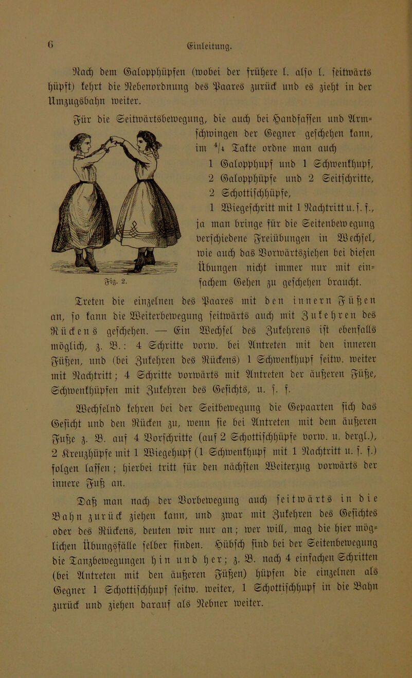 9tacf) bcm ©alopppüpfen (»obci bet frühere t. atfo t. feit»ärt§ piipft) fetjrt bie ÜJtebenorbnung be§ tßaareä jutilcf imb es giefjt in ber llmjugäbapn »eitet. gilt bie <Seit»ärtöbe»egung, bie aurf) bei tpanbfaffen unb 2lrm= fdjmhtgen bet ©egnet gefcfjebjen fann, im 4/i Safte ovbne man and) 1 ©atopppupf uitb 1 ©cpmenfpupf, 2 ©atopppiipfe unb 2 ©eitfepritte, 2 ©epottifeppüpfe, 1 2ßiegefcpritt mit 1 9tacptritt u.f. f., ja man bringe für bie ©eitenbe» egung betriebene Freiübungen in SBecpfet, »ie auep ba§ 23or»ärt§3iepen bei biefen Übungen nicf)t immer nur mit ein= Steten bie einzelnen be§ ißaareS mit ben innetn Füfsen an, fo fann bie SBeiterbetoegung feit»ärt§ and) mit 3ufepren be3 Südens gefepepen. — ©in 25kd)fet be§ 3üfef)ten§ ift ebeufatts mögtid), 3. 23.: 4 ©epritte norm, bei Eintreten mit ben inneren Fitfteu, unb (bei 3ufepten be§ 9iiideu§) 1 ©epmenfpupf feit». »eitet mit 9tad)tritt; 4 ©epritte bor»ärt§ mit Slntrcten ber äußeren Füfee, ©cpmenfpüpfen mit 3ufepten be§ ©efid)t3, u. f. f. 2Bed)fetnb feeren bei ber ©eitbe»egung bie ©epaarten fid) bad ©efid)t unb ben 9titden 311, wenn fie bei Antreten mit beut äußeren Fujfe 3. 23. auf 4 23orfd)ritte (auf 2 ©d)öttifdppüpfe bot», u. bergt.), 2 ßrei^piipfe mit 1 2Biegepupf (1 ©epmenfpupf mit 1 9tacptritt u. f. f.) folgen taffen; hierbei tritt für ben nädpften Söeiterjug bormürtö ber innere FllP an. Saft man nad) ber 23orbemegnng aud) feitmärtS in bie 23 aft n 3itrüd sieben fann, unb 3»at mit 3nfepren bcS ©efid)tcg ober bc§ 9tütfen§, beuten mir nur an; »er »itt, mag bie t)ier mög= lieften ÜbungSfälte fetber finben. §übf<p finb bei ber ©eitenbewegung (bei 2lntreten mit ben äußeren Füften) (lüpfen bie einjetneu a© ©egner 1 ©eftottifeftftupf feit», »eitet, 1 ©(ftottifeftftupf in bie 23al)it 3urüd unb 3iet)en barauf at§ 9tebner »eiter.