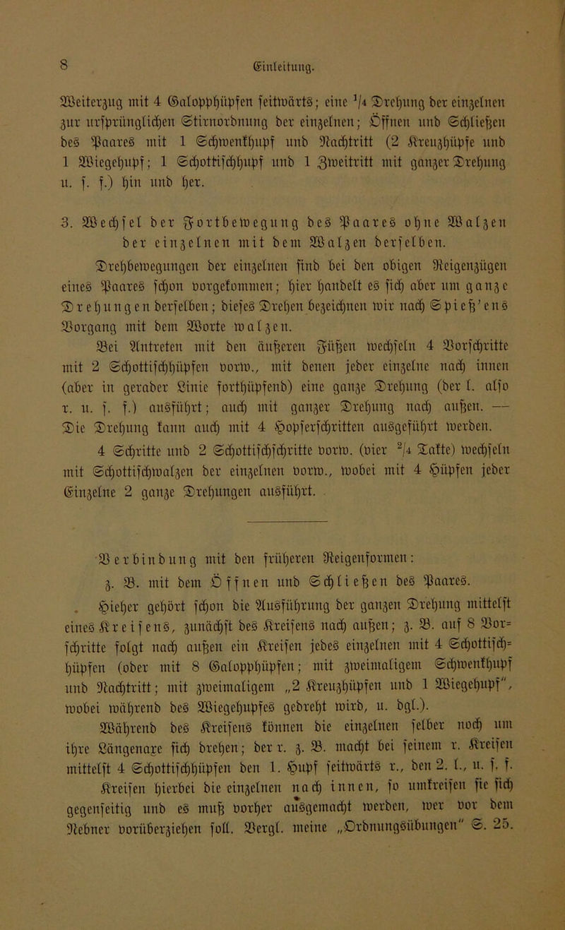 3Beitcrjug mit 4 ©atctpptjityfen feitmärtb; eine V4 3>rel)iiug ber einjetnen 3ur urfbrünglidjen ©ürnorbnung ber einjetnen; Öffnen nnb ©djtieftcu beb üßaareb mit 1 ©djmenftjupf nnb 9tad)tritt (2 $reujf)übfe nnb 1 SBiegefjupf; 1 ©djottifdjfjitbf nnb 1 3tucitritt mit ganjer Streuung u. f. f.) t)in nnb fjet. 3. Söedjfet ber gortbemegung beb 5j3aareb of)ne Sßatjen ber einjetnen mit bem Sßatjen berfeiben. Sretjbemegungen ber einjetnen finb bei ben obigen Üicigcnjügcn eines $aareb fdjon öorgefommen; fjier tjaubett eb fief) aber um ganje $ r e l) u n g e n berfetben; biefcS ®ret)cn bejcid)nen mir naef) © jn c fj’ e n b Vorgang mit bem 3öorte maljen. 33ei Stntreten mit ben äußeren güfjen medjfetn 4 Söorfcfjritte mit 2 ©d)ottifd)t)iibfcn norm., mit benen jeber einjetne nad) innen (aber in geraber Sinic forttjüpfenb) eine ganje SDretjung (ber t. atfo r. u. f. f.) auSfiitjrt; and) mit ganjer Stellung nad) aufjen. — Sie Steifung tann and) mit 4 ^opferfdjritten aubgefiitjrt merben. 4 ©dritte nnb 2 ©djottifdjfdjritte norm, (tiier 2|4 Satte) medjfetn mit ©dfottifdjmatjen ber einjetnen norm., mobei mit 4 spüpfen jeber ©injetne 2 ganje Srefjungen auSfiitjrt. 3) er bin bung mit ben früfjeren iReigenformen: j. 33. mit bem Öffnen unb ©djliejjen beS ijJaareb. tgiefjer gehört ftfjon bie Stubfütjrung ber ganjen Sretjung mittetft eines Greifens, junädjft beS Greifens nad) aufjen; j. 33. auf 8 33or= fd)ritte folgt nad) aufjen ein Greifen jebeS einjetnen mit 4 ©d)ottifd)= piipfcn (ober mit 8 ©atopppüpfeu; mit jmeimatigem ©d)menft)upf unb 9iad)tritt; mit jmeimatigem „2 ®reujt)üj)fen unb 1 3öicget)Upf, mobei mäfjrenb beS 3Biegc()upfeb gebretjt mirb, u. bgt.). SCßätjrenb beb Greifens tonnen bie einjetnen fetber nod) um itjre ßängenarc fiep bret)en; ber r. j. 33. ntadjt bei feinem r. Greifen mittetft 4 ©d)ottifdjt)üf>fen ben 1. §uf)f feitmärtS r., ben 2. t., u. f. f. Greifen tjicrbei bie einjetnen nad) innen, fo unitreifen fie fid) gegenfeitig unb eb mu^ borget aubgemadjt merben, mer oor bem Ülebner tioriiberjiet)en fott. 33ergt. meine „ßrbnungbübungen' ©. 25.