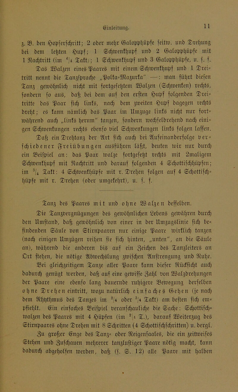 g. 33. beti ipopferfcpritt; 2 ober mepr ©alopppiipfe feitto. unb Srepung bei bettt testen §upf; 1 ©eptoenfpupf unb 2 ©atoppljiipfc mit 1 Jlacptritt (im ß/r Stnftj; 1 ©eptoenfpupf unb 3 (Snfop^l)ü^fc, u. f. f. SaS Söalgen eines Haares mit einem ©eptoenfpupf unb 1 ®rei= tritt nennt bic Saugfpracpe „i|}olfa=;iJtagurfa —: man füprt biefett Sang getoöptilicp niept mit fortgefeptent Söalgen (©eptoenfen) reepts, fonbern fo aus, bap bei bem auf ben evften §upf folgenben Srei= tritte baS ißaar fiep tinfS, na cp bem gtoeiten £>upf bagegen reepts brept; es fann nämlicp baS ißaar im Umzüge linfS niept nur fort» toäprenb autp „tinfS perum tangen, fonbern tuecpfelbrepenb naep eini= gett ©eptoenfungen reepts ebenfo Dict ©eptoenfungen tinfS folgen taffen. Sap ein Sreptang ber 9lrt fiep auep bei Stufeinanberfotge ü er = fepiebener Freiübungen auSfüpren läpt, beuten mir nur burep ein SBeifpiel an: baS ißaar toalge fortgefept reepts mit 2matigem ©eptoenfpupf mit Dlacptritt unb barauf folgenben 4 ©cpotüfcppüpfen; im 3/4 Saft: 4 ©eptoenfpüpfe mit r. Srepett folgen auf 4 ©cpottifcp= püpfe mit r. Srepen (ober umgefeprt), u. f. f. Sang beS Haares mit unb opne Sßalgen beffelben. Sie SangOergnügungett beS getoöpnlicpen SebenS gctoäpren burep ben llmftanb, baff getoöpnlicp Oon einer in ber UmgugSlinie fiep bc= finbenben ©äule Oon ©tirnpaaren nur einige $aare toirflicp tangen (naep einigen Umzügen reipen fie fiep pinten, „unten, an bie ©äule an), toäprenb bie anberen bis auf ein 3£icPen beS SangleiterS an Ort ftepen, bie nötige ülbtueepSlung gtoifepen ?lnftrengung unb Diupe. 33ei gleicpgeitigem Sange aller tßaare fann biefer IRüctficfjt au cp baburep genügt tuerben, bap auf eine geloiffe 3«pl Oon Sßalgbrepungen ber ißaare eine ebenfo lang bauernbe rupigere SJetoegung berfelben opne Srepen eintritt, io0311 natürlicp eittfacpeS ©epeu (je naep bem UipptpmuS beS SangeS im 2/i ober 3/U Saft) am beften fiep em= pfieplt. ©in einfacpeS SBeifpiel Oeranfcpaulicpe bie ©atpe: ©<pottifcp= toalgen beS Haares mit 4 tQitpfen (im 2]t S.), barauf 3'ßcitergug beS ©tirnpaareS opne Srepen mit 8 ©epritten (4 ©epottifepfepritteu) u. bcrgl. 3u groper ©nge beS Sang= ober IReigenfaaleS, bie ein geittoeifeS ©tepen unb 3nfcpauett meprercr tangluftiger tpaarc nötig maept, fann baburep abgepolfeu locrbeu, bap (f. ©. 12) alle ^Jaare mit palbeu