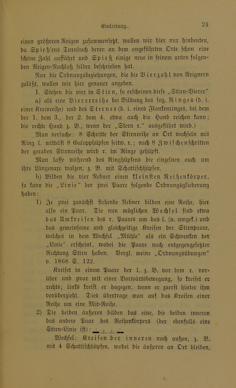 einen größeren Steigen aufammenfefct, mollert mit l)iet nur Anbeuten, ba ©piefj’enS Smtnbud) beten an bem angeführten Orte fdjon eine fcfföne 3aT)I aiiffüfjtt unb ©pieff einige neue in feinem unten folgen* bcn DieigemDiadjlaff felbet befdjtiebcn fjat. Diut bic OrbnungSbegiefiungen, bie bie 33 i e 13 at; t bott Dieignetn 3ulitfft, mollen mit ()iet genauet angeben. 1. ©teb)en bie üiet in ©titn, fo etfdfeinen biefe ,,©titn=93ietet a) als eine 93iet etteilje bei 93ilbung beS fog. DiingeS (b. i. einet ÄteiSteUje) unb beS ©tetneS (b. i. eines $lanfentingeS, bei bem bet 1. bem 3., bet 2. bem 4. etma and) bie §anb teilen fann; bic ted)te §aub 3. 93., menn bet „©tern t. auSgefitljtt mitb.) DDian betfudje: 8 ©cfftitte bet ©titnreipe an £>tt medifeln mit IRing 1. mittetft 8 ©aloppfjüpfen feitm.t.; nad) 8 3mifcljenf dritten bet getaben ©titnreifje mitb t. im Diinge geimpft. •JRan taffe mälftenb beS 9üngf)üpfenS bie einzelnen au cf) um ifjre ßängenaje matgen, 3. 93. mit ©dmttifd) Impfen. b) 93ilben bie biet Diebnet einen tleinften Diciffenfötpet, fo fann bie „ßinie bet 3tt>ei ißaate folgenbe OtbnungSgliebetung Ijaben: 1) $e 3m ei sunädjft ftetjenbe Diebnet bilben eine üteitje, f)iet atfo ein 5ßaat. Sie nun möglichen 333 e df) f e t finb etma baS Umfteifen beS t. 5f3aate§ um baS 1. (u. umgef.) unb baS gemeinfame unb gleid)3eitige Steifen bet ©titnpaate, meldfeS in bem 9Becf)feI „DJtüfjle als ein ©djmenfen bet „ßinie etfdjeint, mobei bie ißaate nad) entgegengefeiltet Dtidftung ©titn haben. 93etgl. meine „OtbnungSübungen 0. 1868 ©. 122. Greifet in einem fßaate bet I. 3. 93. bot bem t. bot= übet unb 3m at mit einet 93otmättSbemegung, fo fteifet et tedftS; linfS fteift et bagegen, menn et suetft fjintet itjm botiibet3ief)t. SieS übetttage man auf baS Steifen einet Dieilje um eine DJiit=Dieif)e. 2) Sie beiben äufjeten bilben baS eine, bie bciben inneten baS anbete $aat beS DieipenfötpetS (bet ebenfalls eine ©titn=ßinic ift): _j_ _j_ __ 9Bed)fel: Steifen bet inneten nad) auffen, 3. 93. mit 4 ©cf)ottifd)f)üpfen, mobei bie äufjeten an Ott bleiben,