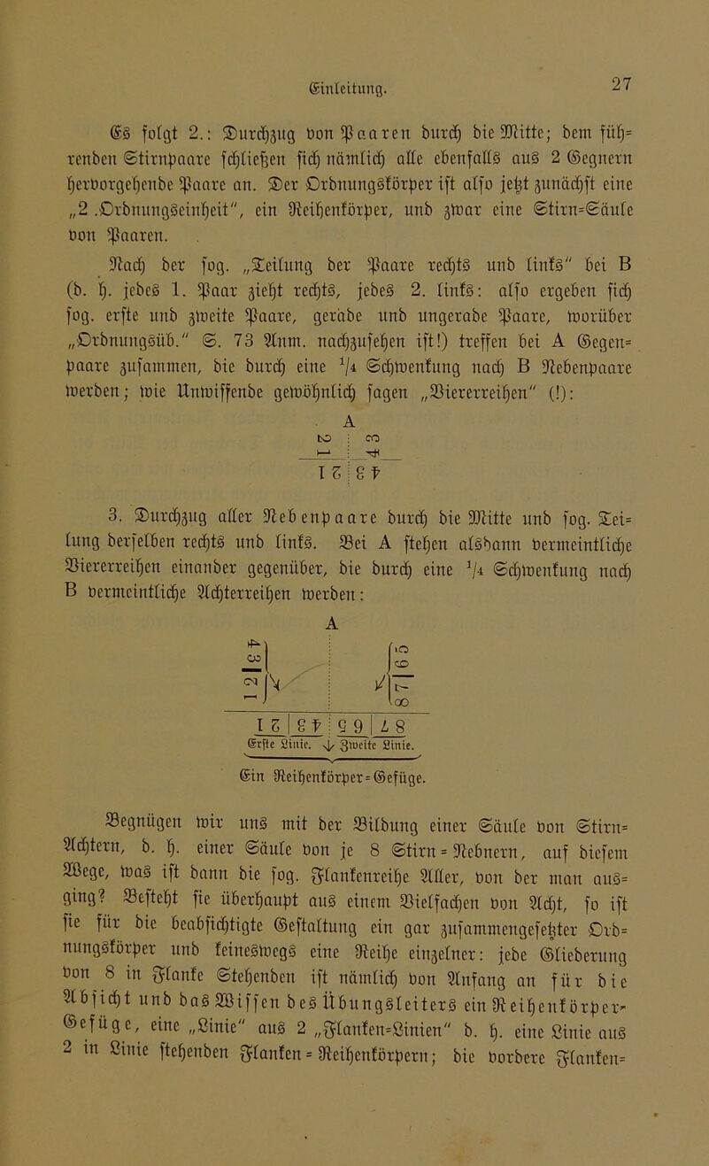 @S folgt 2.: $urd)j$ug Don paaren buxd) bie9Qtitte; bem fitlj= xenben ©tixnpaaxe frfjtie^en fiel) nämtief) alte ebenfalls auS 2 ©egnexn l)exboxgcf)cnbe *ßaaxe an. ®ex DxbnungSföxfiex ift alfo je^t junäeffft eine „2 .£>xbnuugSeint)eit, ein Sicitjcnföxbex, unb jUiax eine 6tixn=Säute bon paaren. 9auf) bex fog. „Leitung bex ifiaaxc xedftS unb linfs bei B (b. f). jebcS 1. 5ßaax gietjt xedjtS, jebeS 2. tintS: alfo exgeben fid) fog. exfte unb jtoeüe 5f}aaxe, gexabe unb ungexabe ifkaxe, tnoxübex „DxbnungSüfi. ©. 73 Slum. nad)3itfef)en ift!) txeffen bei A ©egen= paaxe -jufammen, bie bitxd) eine x/4 ©dduenfung nad) B üftebenpaaxe toexben; mie Uumiffenbe geiüö^ntief) fagen „ 23 i ex ex x ei f> en (!): A bO CO >—* I z 8 t 3. Suxd^ug attex 9ieb enf) aaxe buxd) bie ÜDtitte unb fog. £ei= tung bexfelben xedftS unb linfs. 23ei A ftetjen aisbann bexmeinttidje 25iexexxeif)en einanbex gegeniibex, bie buxd) eine ©djloenfung nad) B bexmeinttidje 2td)texxeit)en toexben: A iO co —) ico I z 8 f Q 9 L 8 Srffe Sinie. ^ 3>uc'te Sinie. ©in aflei^entörper = ©efüge. Segnügen tu ix uns mit bex 53itbung einex <Säute Don <Stixn= 9(d)texn, b. t). einex ©äute bon je 8 ©tixn = 9tebnexn, auf biefent Sßege, ioas ift bann bie fog. Qdanfcnxeifie Sldex, bon bex man auS= ging? Seftetjt fie ü&exfjauJA aus einem 93ietfad)en bon 2td)t, fo ift fie fiix bie 6eabfidjtigte ©eftattung ein gax gufammengefetjtex Dxb= nungSföxpex unb feiueSiucgS eine IRei^e einsetnex: jebe ©Behexung bon 8 in {ffunfe ©tetjcnbeu ift nämtief) bon Anfang an fi'tx bie 9tbf id)t unb baS Söiffcn beS ÜbungSleitcxS ein IReiE)enJöxfjex- ©cfüge, eine „Sinie aus 2 „3'lanfeu=Siuieu,, b. f). eine Sinie aus 2 in Sinie ftefjenben $tanfcn = 9ieif)cnföxf)cxu; bie boxbexe $tanfeu=