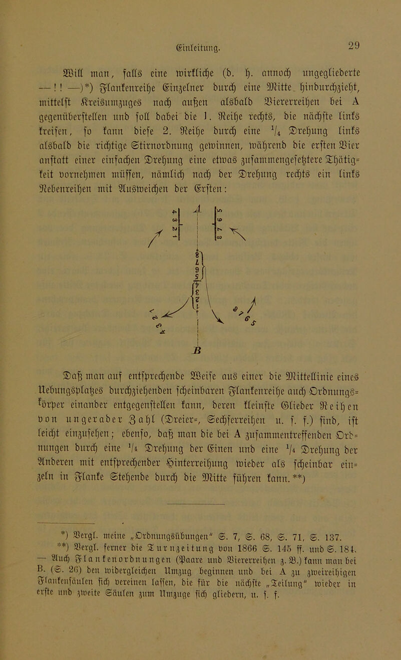 SBid man, falls eine toixflidje (b. f). annodj ungegtiebexte —!! —)*) $fanfenxeif)e ©njefnex burd^ eine Glitte f)inbuxd)äief)t, mittetft ßxeiSitmjugeS nad) auffen afsbalb Viererreihen bei A gegenitbexftetten nnb fod babei bie J. 9ieif)e xed)tS, bie näcfffte tinfs freifen, fo fann biefe 2. fMtje bitrcf; eine % £>xet)ung tinfs atsbatb bie xirijtige ©tixnoxbnung gewinnen, ixiäfixcnb bie exften Viex anftatt einex einfachen ®xef)ung eine ettnaS gufammengefeijtexe STf)ätig= feit boxnefjmen mitffen, nämlid) nad) bex ®xef)ung xed)tS ein tinfs 5cebenxeil)en mit 2litSh)eid)en bex ©ften: B ®af) man auf entffixed)cnbe 9®eife aus einex bie ÜRittettinie eines ttebungSfda^eS bux^ief)cnben fcf)einbaxeu $tanfenxeif)e and) 0xbnnngS= ^öx'fjex einanbex entgegenftetten fann, bexeit fteinfte ©tiebex ffteitfen üon ungexabex 3at)I (®xeiex=, ©ed)fexxeil)en u. f. f.) finb, ift feid)t einjufetjen; ebenfo, baff man bie bei A gufammenixeffenben Oxb= nungen buxef) eine !/i ®xef)tmg bex ©nett nnb eine £)xet)ung bex Stnbexen mit entfpxedjenbex •öintexxei()ung miebex atS fdjeinbax eiu= jetn in gtanfe Stefjenbe buxd) bie DJiitte fi'd)xen fann.**) *) 33evgl. meine „OrbnuttgSübungen <5. 7, ©. 68, <5. 71, ©. 137. **) SSergt. ferner bie Sur n-Leitung toou 1866 ©. 145 ff. unb 6.184. — 2lu<$ gflanfenorbnungen (ißaare unb SSicrerreiljen 3. 23.) fann man bei H. (6. 26) beit nübergleicf)cu Umjug beginnen unb bei A ju 3tneireil)igen Sflautenfciulen fiel) tiereinen taffen, bie für bie uädjftc „Seilung tuieber' in erftc unb }tocitc Säulen jum llmjuge fief) gliebent, u. f. f.