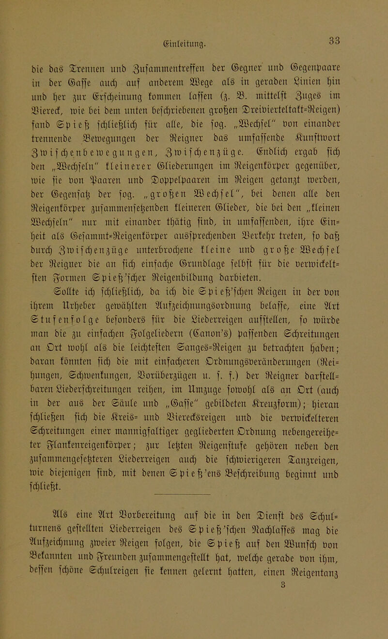 bic ba§ SErenuen ltitb 3ufantmentreffeu ber ©egner unb ©egenpaare in ber ©affe and) auf anberem Sßege alg in geraben ßinien piu uttb per 311 r ©rfdpeinung fontmen taffen (3. 93. mittelft 3bQe3 int SMeretf, mie bei bem unten befdfri ebenen graften ®reibierteltaft=9teigen) fatib ©pieft feptiefttieft für affe, bie fog. „SBedjfet öon einanber trennenbe 93emegungen ber Ureigner bag mnfaffenbe üunftlaort 3 m if d)ettb e tu e gu n gen , 3tu ifd)e 113 ii ge. ©nbtid) ergab fiep ben „9ßc(pfeln fleinerer ©lieberungen im Dieigenförper gegenüber, mic fie bon paaren unb ®oppelpaaren im Dieigen getagt merben, ber ©egenfaft ber fog. „graften 2Öecpfet, bei benen atte ben Dieigenförper sufammenfeftenben Heineren ©lieber, bic bei ben „fleinen Sßecpfeln nur mit einanber tpätig finb, in umfaffenben, ipre ©in= peit alg ©efamntt=9ieigenförper augfpreepenben 93erfepr treten, fo baft bureft 3 m i f cp e n 3 ü g e unterbroepene fl eine unb grafte SBecpfel ber Dicigner bie an fid) einfaepe ©runblage fetbft für bie aermidelt= ften farmen ©pieftft'cper Üieigenbilbung barbieten. «Sollte icp ftplieftlicp, ba ieft bie Spie ft’fcfjen Dieigen in ber bon iftrem Urpeber gemäplten 5tuf3eicpnunggorbnung beiaffe, eine 9lrt Stufenfolge befonberg für bie ßieberreigen anfftellen, fo mürbe man bie 31t einfaepen $olgeliebern (©anon’g) paffenben ©epreitungen an Ort toopl alg bie leiepteften ©angeg=Dteigen 311 betraepten paben; baran fönnten fiep bie mit einfacheren Orbnungsberänberuugen (9iei= pungen, ©cpmenfungen, SSorübergitgen u. f. f.) ber Dieigner barftell= baren ßieberftpreitungen reipert, im Umzüge fomopl alg an Ort (aud) in ber au§ ber ©äule unb „©affe gebilbeten $reu3fotm); pieran fcplieften fiep bie ß'reig= unb 93iered§reigen unb bie bermidelteren ©epreitungen einer mannigfaltiger geglieberten örbnung nebeugereipe= ter gtanfenreigenförper; 31m testen fReigenftufe gepören neben ben 3ufammengefe|teren ßieberreigen and) bie fepmierigeren Stangreigen, mie biefenigen finb, mit benen ©pieft’eng SJefdjreibung beginnt unb fcplieftt. 2ll§ eine Strt 93orbereitung anf bie in ben Sienft beg ©tpttl= turneng geftcllten ßieberreigen beg ©pieft’fdjen Diacplaffeg mag bie Dlufseicpnung smeier Dfeigen folgen, bie ©pieft auf ben 933unfcp üoit 93efonnten unb ftreunben 3nfammengeftellt pat, metepe gerabe bon ipm, beffeu fepöne ©cpulreigen fie fenuen gelernt patten, einen Dteigentanj