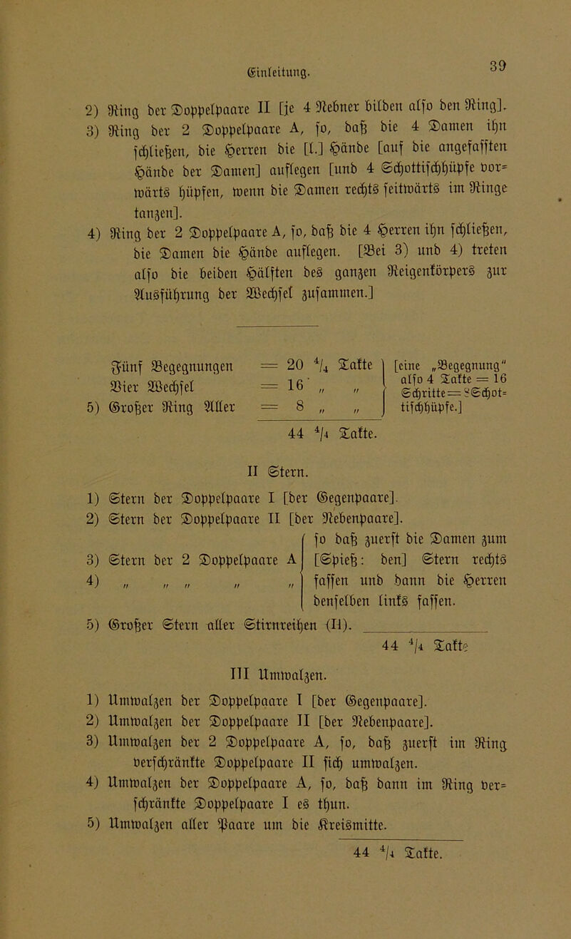 2) «Ring bex Soppefpaaxe II [je 4 [Rebnex Silben affo ben [Ring]. 3) [Ring bex 2 Soppefpaaxe A, fo, baff bie 4 Samen if)tt fdjficjjen, bie fgexxen bie [l.] £>änbe [auf bie angefafften fcänbc bex Santen] auffegen [unb 4 ©$ottifd$üJ>fe üox= mäxt§ f)üpfen, tuenn bie Santen xecf)t§ feitmäxt§ int [Ringe langen]. 4) Üiing bex 2 So^petpaaxe A, fo, baff bie 4 fgexxen ipn f<pef)en, bie Samen bie §änbe auffegen. [Sei 3) unb 4) treten affo bie beiben ^äfften be§ gangen [ReigenföxpexS gux 9tu§füf)xung bex SBedffel gufammen.] 5) 1) 2) 3) 4) 5) 1) 2) 3) 4) 5) $i'tuf [Begegnungen fBiex Söecfjfef ©xofjex [Ring 2fffex = 20 4/4 Safte = 16 = 8 n n [eine „[Begegnung atfo 4 Safte = 16 6d)ritte —^<S(f)ot= tifäfjfipfe.] 44 4/4 Safte. II ©texn. ©texn bex Soppefpaaxe I [bex ©egenpaaxe]. ©texn bex Soppefpaaxe II [bex [Rebenpaaxe]. fo bajj guexft bie Samen gum ©texn bex 2 Soppefpaaxe A [©pieft: ben] ©texn xedfjtä faffen unb bann bie §exxen benfefben finf§ faffen. ©xofjex ©texn affex ©tixnxeifjen (II). 44 4/i Safte III Ummafgen. Ummafgeti bex Soppefpaaxe I [bex ©egettpaaxe]. llmmafgen bex Soppefpaaxe II [bex ÜRebenpaaxe]. Ummafgen bex 2 Soppefpaaxe A, fo, bafj guexft im [Ring öexfdjxänfte Soppefpaaxe II fidf) ummafgen. Ummafgen bex Soppefpaaxe A, fo, bafj bann im [Ring öex= fcfjxftnfte Soppefpaaxe I e§ tfjun. Ummafgen affex fßaaxe um bie $xei§mitte. 44 4/4 Safte.