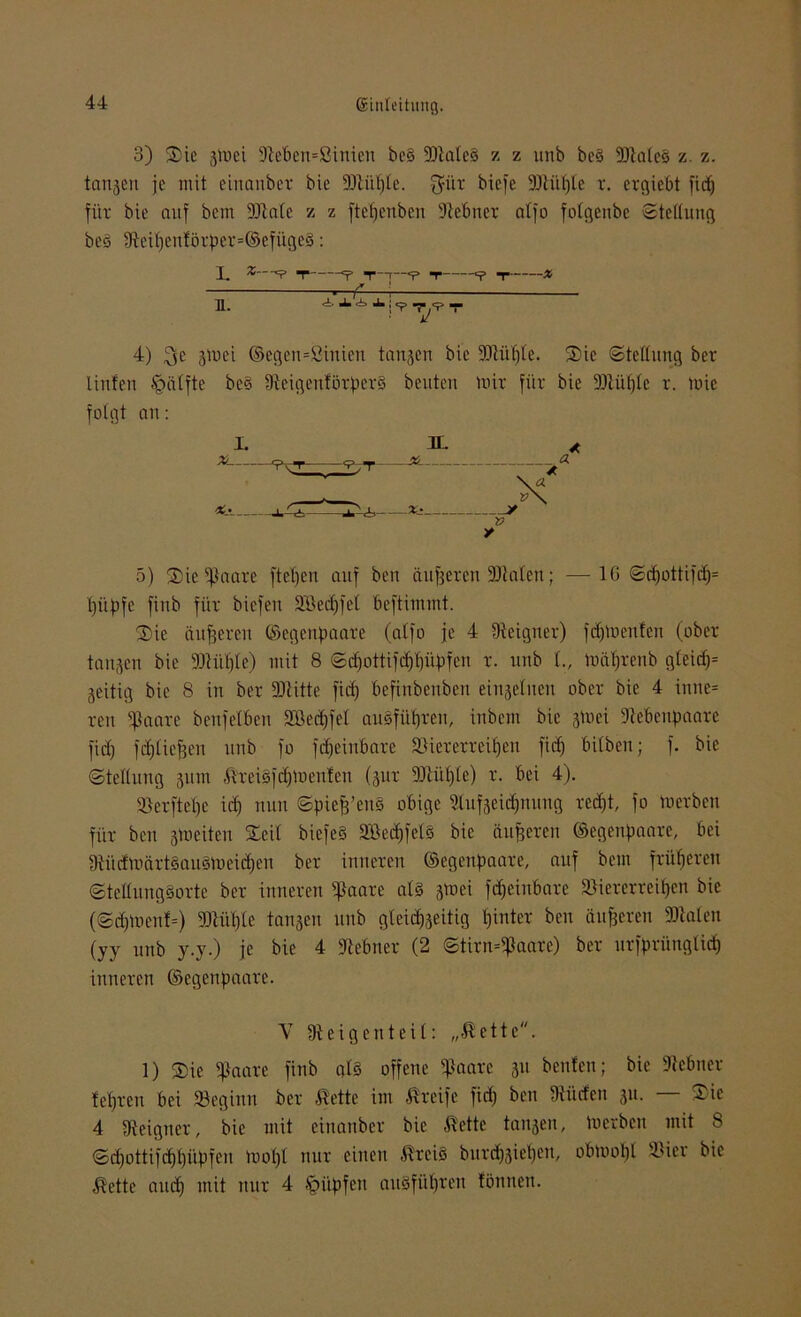 3) Sie jlDei 9tebcn=Sinicn be§ fDtaleb z z unb bc§ SJlateS z. z. tanjcn je mit einanber bic flJtiiljle. $ür biefe fDtüljle v. ergiebt fidj für bie auf bent fötale z z fteljcuben fitebner atfo folgenbe Stellung beb 9teif)entörper=@efügeb: I. B. *—“P T =p T r—*p T T * , /» ' Alili? T,'? T 4) £$e 3ü>ei ©egen=Sinien langen bie «Dtüple. Sie Stellung ber linfen §älfte beb 9teigenförperb beuten mir für bie fDtüfjlc r. mie folgt an: 5) Sie «paare ftcf)cn auf ben äußeren 3JlaIen; —IG Sd)ottifd)= t)üpfe fitib für biefen SBedjfet beftintmt. Sie äußeren CSegettpaare (atfo je 4 ^eigner) fdjmenfen (ober tangen bie fDtüljle) mit 8 Sdjottifd)l)üpfen r. unb l., mäljrenb gleidp jeitig bie 8 in ber «ötitte fief) befinbenben eingeliten ober bie 4 inne= reu ‘'ßaarc benf eiben SBedjfel aubfüfjren, inbem bie gtnei fitebenpaare fidj fdjtiejjen unb fo fdjeinbare föiererreifjen fic^ bitben; f. bie Stellung gum ßreiSfcpmeuten (gnr fJJtüljle) r. bei 4). «Berftepc id) nun Spiejj’enb obige 2lufgeid)nung rcd)t, fo merben für bett gm eiten Seil biefeb 2ßed)fel§ bie äußeren ©egenpaare, bei 9tüdmärtbaubmeid)en ber inneren ©egenpaare, auf bent früheren Stellungborte ber inneren «paare als gmei fdjeinbare fBiererreipen bie (Sdjment=) fDtüljle tanken unb gteid^eitig tjinter ben änderen «Diäten (jy unb y.y.) je bie 4 fitebner (2 Stirn=fpaarc) ber urfpriingtidj inneren ©egenpaare. V 9t eigen teil: „ßette. 1) Sie fftaare finb als offene «paare 511 benfen; bic fitebner teuren bei «Beginn ber ftette im Greife fid) ben 9tüden 31t. — Sic 4 9teigner, bie mit einanber bic -ft'ette langen, merben mit 8 Sdjottifdjljüpfen mol)l nur einen -Rreib burdjgieljen, obmoljl «i>ier bic $ette and) mit nur 4 ipüpfen aubfüljren tonnen.