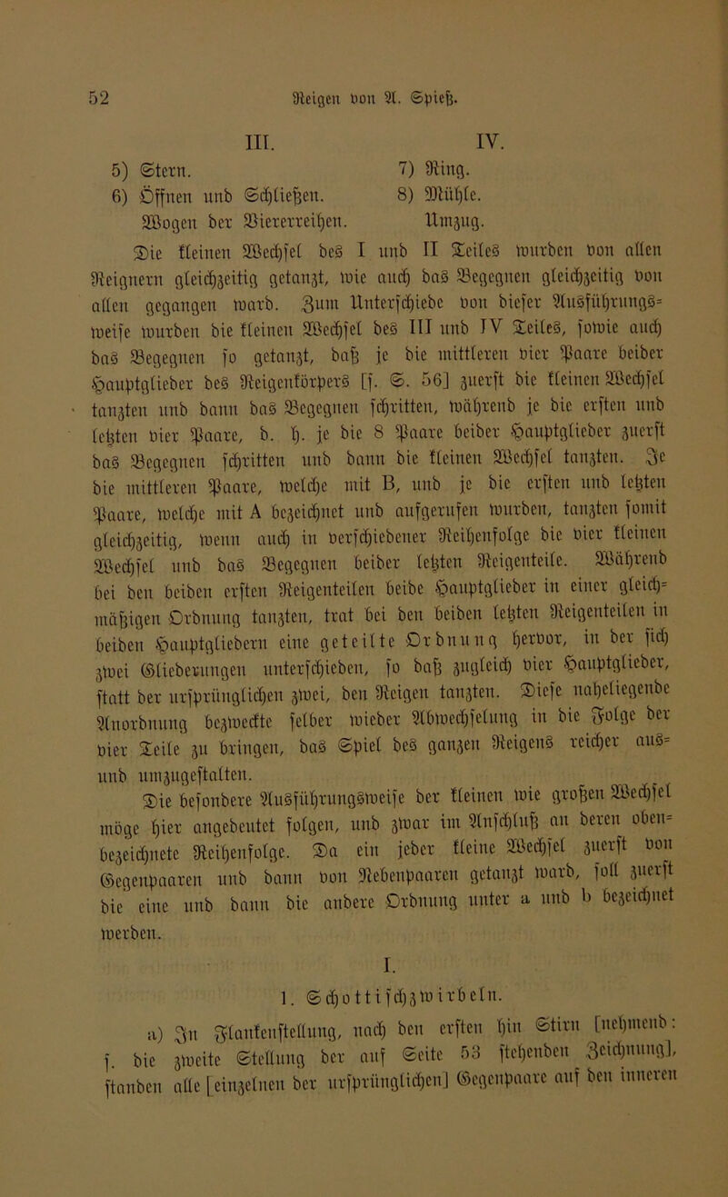 III. IV. 5) (Stern. 7) Ring. 6) Öffnen unb Sdjliejjen. 8) Rtüf)te. SBogen ber SSiererreitjen. Utnsug. ®ie flehten SBedjfel be§ I nnb II Steite§ trntrbcn Don allen Reignern gleichseitig getankt, h)ie and) baS begegnen gleichseitig bon allen gegangen tnarb. 3um Unterfäjiebe non biefer Ru§führung§= tneife tmtrben bie tleinen Söechfet be§ III unb IV ©eileS, fotnie and) ba§ begegnen fo getanst, bafj je bie mittleren hier iflaarc beiber §auptglieber be§ ÜicigcuförperS [f. S. 56] suerft bie flehten 2Bed)fel ■ tanstcn nnb bann ba§ Begegnen fc^ritten, tnäf)rcnb je bie erftcn nnb leiden Hier ijlaare, b. !)• ie bic 8 $aau beibet fcauptgtieber suerft ba§ begegnen fdjritten unb bann bie flehten 2Bcd)fel tansten. Sc bie mittleren ißaare, tncld)e mit B, unb je bie erftcn unb letzten cpaare, )ueld)e mit A f>eseid)uct unb aufgerufen mürben, tanstcn fomit gleichseitig, tue tut auch in nerfdjiebener Reihenfolge bie nier fleiucn äbechfel unb ba§ Begegnen beiber leiden Reigenteile. BJäljreub bei ben beiben erftcn Reigenteilen beibe öauptgtieber in einer gleid)= mäßigen Qrbnuug tansten, trat bei ben beiben leisten Reigcnteileit in beiben §auptgliebern eine geteilte Drbnttttg hernor, in ber fiel) Stuei ©liebemngeti unterf(hieben, fo bafj sugleid) Hier ^auptglieber, ftatt ber urfprütiglidjjen stuei, ben Reigen tansten. Sicfe naheliegenbe Rnorbttung bestueefte felber tuicbcr Rbtnechfelung in bie Solge ber- ühr Steile su bringen, ba§ Spiel be§ gattsen Reigens reicher au§- uttb uinsugeftalten. ®ie befonbere RuSführungStueife ber fleinen tuie großen Bkd)fel möge hier angebeutet folgen, unb sf»ar im 9lufd)tnf) an bereit oben* beseidjnete Reihenfolge, ©a ein jeber fleinc Bkdjfel suerft non ©egenpaaren unb bann non Rebenpaaren getanst tuarb, fall suerft bie eine unb bann bie anberc Drbuung unter a unb b bcseid)itet tuerben. I. 1. S d)o 11 i fd)Stn irbein. si) 3u gtanfeuftellung, nach ben erftcn \)\n ©tim [neljmenb: f. bie stneite Stellung ber auf Seite 53 fte^enben 3eidjuung], ftanben alle [einseinen ber ursprünglichen] ©egenpaare auf ben unteren