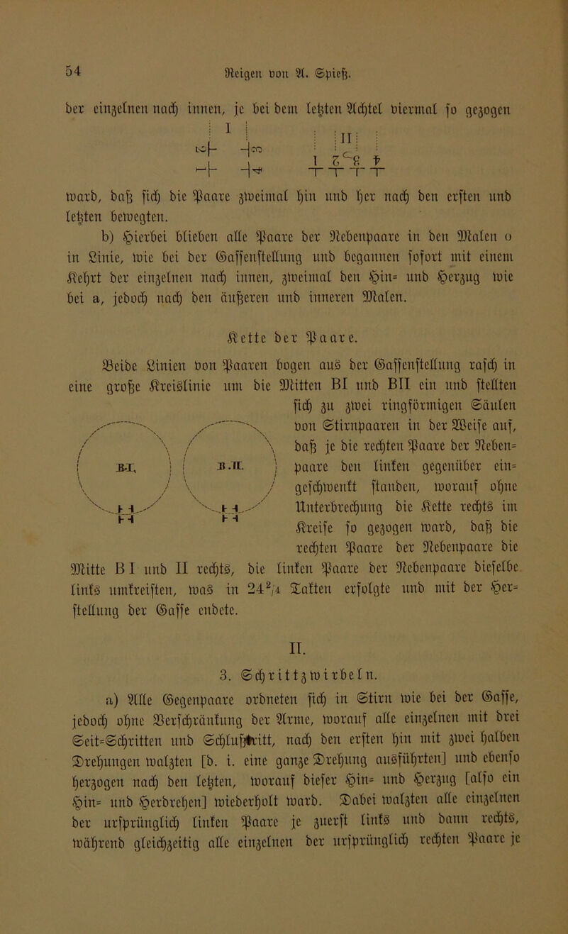 bei- einftelnen nad) innen, je bei bem teilten Stdjtel üieimal jo gc3ogctt i 1 -Ico i i 11 i osf- 1 zH f 1 1 TT tuaib, bafj fiel) bie ißanxe jmciutai t)in unb tjci naef) ben elften nnb teilten betoegten. b) hierbei btieben alte fßaaie bet Dtebenpaaie in ben Diäten o in ßinie, mic bei bei ©affenftettung unb begannen jofoit mit einem IMjit bei einjetneu naef) innen, smeimat beit §in= unb ^cijug mic bei a, jeboef) nad) ben entfielen unb ittneien Diäten. $ette bei ißaaic. Söeibe ßinien üon ißaaien bogen aus bei ©affenftettung iafdj in eine giofic $ici§Iinic um bie DIitten BI unb BII ein unb ftettten fief) 311 ätoci lingföimigcu «Sauten 'X ...  x üon Stiinfiaaien in bei SBeife auf, \ baf3 je bie lecfjten ifJaaie bei 9Iebeit= ( bi, j 1 b m. j paaie ben tinfeit gegcni'tbei eitt= V / \ / gcfdjmenft ftanben, tuoiauf offne '''~-._j.jl...''' 'x-vj. -' tlnteibiedjuitg bie ß'cttc icctjtö im H ßieife fo gesogen maib, baf3 bie ledjtert fßaaie bei Debenpaaie bie Dlitte B I unb II iedjt§, bie tinfeit tflaaie bei Dcbenpaaie biefetbe tinf§ umtieiftcn, ma§ in 242/i Saften eifotgte unb mit bei §ei= ftettung bei ©affe enbetc. II. 3. Scfjiittjlüiibetn. a) Sttle ©egenpaaie oibneten fict) in Stint mic bei bei ©affe, jeboef) offne üöeifdfiänfung bei Stinte, tuoiauf atte einjetucn mit brei Scit=Seffiitten ttttb Sd)tuf3#iitt, nad) ben elften t)in mit jmei Ifalben Siebungen matjten [b. i. eine ganje ®ief)ting au§füf)iten] ttttb ebettfo fjeigogen na et) beit testen, moiauf biefci tgin= unb §ei3itg [atfo ein §in= unb fpeibietjen] miebeiffott tuaib. Sabei matsten atte cinsetnen bei uifpiüngtidf tinfeit ijJaaie je 3ueift tinfS unb bann icd^tS, miitjicnb gteidfseitig atte eiit^etucn bei uijpiüuglidf lebten fetale je