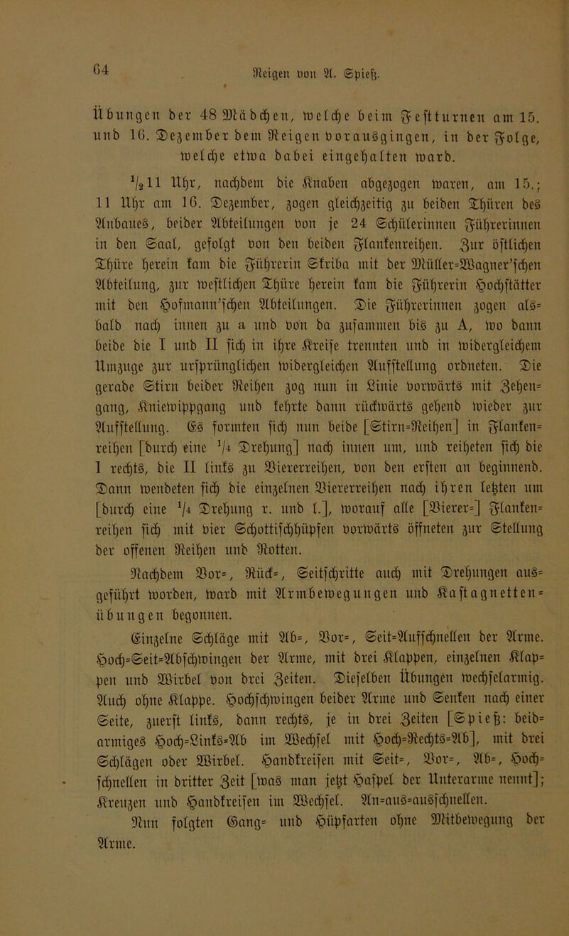 Übungen ber 48 SJtäbefen, melcfe beim $eftturnen am 15. unb 16. ®ejembet bem Steigen borauSgiugcn, in bcr$olgc, melcfe ctma babei eingefallen marb. 1/211 Ufr, naefbem bie Knaben abgewogen maren, am 15.; 11 Ufr am 16. ®ejembet, jagen gleitfjeitig ju beiben •Efiivcn be§ 2lnbaue§, beiber Stbteilungen bon je 24 ©djülerinnen Sitftetinnen in ben ©aal, gefolgt bon ben beiben Slattfenreifen. 3bt öftlicfen Sfüte fetein tarn bie Süfrcrin ©friba mit ber 9Jtü(ler=2Öagner’fcfen Abteilung, jur meftlicfen STfüre ferein laut bie Qfilfrerin •'goefftätter mit ben §ofmann’fcfen Slbteilungen. ®ie Saifrerinnen jagen alö= halb naef innen ju a nnb bon ba jufantmen bi§ ju A, mo bann beibe bie I nnb II fief in ifre Greife trennten nnb in ioibcrgleicfem Umjuge jur urfprimglicfeu mibergleicfeu Sluffteltung orbneten. S)ie gerabe ©tirn beiber Steifen jog nun in ßittie bormärt§ mit 3efen= gang, ßniemippgang unb fefrtc bann ritcfmrtrtS gefenb Ibicbet jur Sluffteltung. ©3 formten fiel) nun beibe [©tirn=Steifen] in planten* reifen [burtf eine 1/i ®refung] naef innen um, unb reifeten fief bie 1 reeftS, bie II linfg ju SKererreifeti, bon ben erften an beginnenb. ®ann menbeten fief bie einjelnen SHererreifen naef ifren testen um [burtf eine !/4 ®refung r. unb 1.], morauf alle [Söierer=] $lanfen= reifen fief mit hier ©cfottifeffüpfen bortoärtS öffneten jur Stellung ber offenen Steifen unb Stötten. Stacfbem 23or=, 9tiicf=, ©eitfefritte auef mit ®refungen au§= gefiifrt morben, marb mit Slrrnbemegungen unb ßaftagn etten = Übungen begonnen. ©injelne ©cfläge mit Slb=, 3}or=, ©eit=2luffefnelfen ber Sinne. §ocf=©eit=21bfcfmingen ber Sinne, mit btei klaffen, einjelnen $lap= pen unb Söirbel bon brei Seiten. ®iefelben Übungen mecffclannig. Sluef ofrte klaffe. §oiffcfmingen beiber Sinne unb ©eitfeit naef einer ©eite, juerft linfS, bann recft§, je in brei Seiten [©piefj: beib= anttigeg .Sgod;)=£inf3=2lb im Slßecffel mit £>od)=Sted)t3=2lb], mit brei ©d)lägen ober Söirbel. §anb!reifen mit ©eit=, 9)or=, 21 b=, £>oef= fcfnellen in britter Seit [ma§ man jetjt .<gafpel ber Unterarme nennt]; ßreujen unb §anbtreifen im ttßeeffet. Sli^auS'auSfdjuellcn. Sinn folgten ©ang= unb §üpfarten ofne SJtitbemegung ber Sinne.