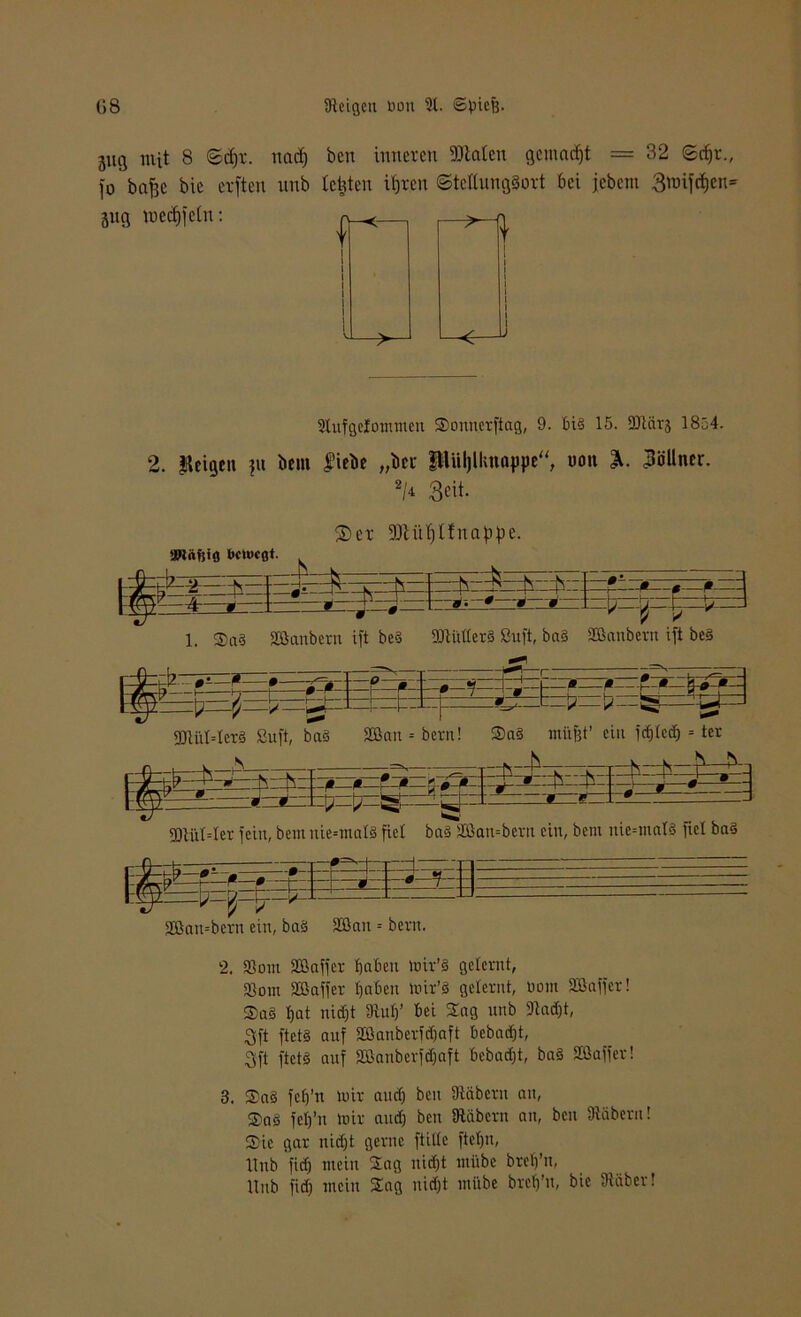 3ug mit 8 ©dir. nac^ ben inneren »taten gemalt = 32 ©cf)r„ fo bafjc bie erften unb testen ihren ©tettung§ort bei jebem 3nnfd)cn= 3itg mechfctn: 2tufgctommcn Souuerfiag, 9. bi§ 15. Sftärj 1854. 2. feigen ?u bem liebe „bei fUüljllutappe“ non Zöllner. 2M 3^it- ®er »tnf)t!natipe. : :fs f-N—k-: - ß « * • ;■ -0 * =$z. U=* 0 i —- -0 0 :~P M * L_ 1 3Dlüt=Ier fein, bem nie=mal§ fiel baä 2ßan=beru ein, bem nie--mal3 fiel ba§ -0- -•-- I- V V SGambcrn ein, baS Sßait = bent. 2. 23om 33ßaffer haben mtr’3 gelernt, 23om 2Baffer haben mir’3 gelernt, bom Sßaffer! Sa§ hat nicht 3tuh’ bei Sag nnb 91ad)t, 3ft ftct§ auf Sßanbedchaft bebarfjt, 3ft ftets auf Sßanberfchaft bebaut, bas Söaffer! 3. Sa3 fch’n mir auch ben SRcibcrn an, SaS feh’n mir auch ben SRdbern an, ben fftäbern! Sic gar nicht gerne ftiltc ftetju, Hub fief) mein Sag nicht mübe breh’n, Unb fidj mein Sag nicht mübe breh’u, bie Stüber!