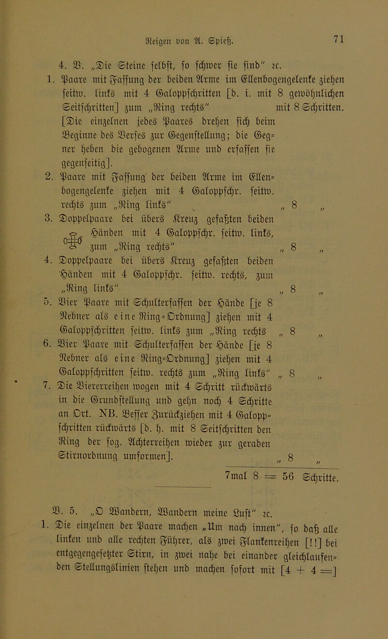 4. 2). „Sie ©tcinc fett)ft, fo ferner fie finb ic. 1. ißaatc mit Raffung ber beiben Stritte im ©ttenbogengetenfe gieren feitm. tint§ mit 4 ©atoppfdjritten [b. i. mit 8 gemöfjiitidjen ©eitfdjritten] 311m „9üttg recf)t3 mit 8 ©ctjritten. [Sie eingetnen jebc3 5f)aare§ brefjen fiel) beim Steginne beS 2terfe§ 31a- ©egenftettung; bie ©eg= 11er tjeben bie gebogenen Sinne 1111b erfaffen fie gegenfeitig]. 2. Staate mit Raffung' ber beiben Stritte im ©tten= bogengetenfe gieren mit 4 ©atofiQcfir. feitm. redfjtS sunt „Siing tinfs „ 8 3. Softpctfmare bei itberS ^reug gefaxten beiben <0 -fpänben mit 4 ©atof)f)fcf)r. feitm. tints, gurrt „9iing rechts „ 8 „ 4. Soppetpaare bei übers ®reug gefaßten beiben Räubert mit 4 ©atoßßfdfr. feitm. redjtS, 311m „Siing tintS „ 8 5. Stier tftaare mit ©djutterfaffen ber §ättbe Qe 8 tftebner als eine 9ting = Orbnung] sieben mit 4 ©atoppfdjritten feitm. tinfS 311111 „IRing rechts „ 8 6. Stier Staate mit ©df)iitterfaffen ber §änbe Qe 8 üftebtier als eine 9ting=0rbnung] gieljen mit 4 ©atoßpfeffritten feitm. redjtS 311111 „Oting tintS „ 8 7. Sie 25iererreif)en mögen mit 4 ©cf;ritt ritdmärtS in bie ©runbftettung uitb geßn nodj 4 ©dritte an Ort. NB. Steffer ,3urüdgief)en mit 4 ©atopp= f dritten ritdmärtS [b. fj. mit 8 ©eitfdritten ben 9iing ber fog. 3ld)terreif)en mieber 3ut geraben ©tirnorbnung umfornten]. n 8 7mat 8 = 56 ©cfjritte. 2t. 5. „0 SÖanbern, Sßanbern meine ßuft je. 1. Sie einseinen ber Staate inanen „Um nad) innen, fo baff ade tinfen unb atte redeten Sitfjrer, als 3mei $tanfenteif)en [!!] bei entgegengefetjter ©tirn, in gmei naße bei einanber gteid)lanfen= ben ©tettnngStinien fiepen nnb maepen fofort mit [4 + 4 =]