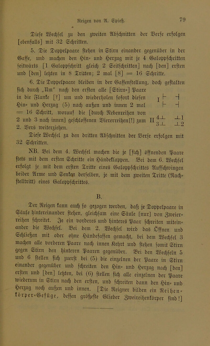 2)iefe 3Bed)fet 311 beit gtoeiten Slbfdjnitten ber 5ßer[e erfolgen [ebenfalls] mit 32 Sdjritten. 5. $ie ®o|)f)elpaare fielen in Stint einanber gegenüber in ber ©affe, itttb ntadjen beit §in= unb §ergug mit je 4 ©alojdtfdjritten [eitmärtS [1 ©alofififdjritt glcidj 2 Seüfdjritten] itad) [ben] erften itnb [ben] leiden in 8 Xrijten; 2 mal [8] = 16 Sdjxitte. 6. ®ie ®o[i|)elfmarc bleiben in ber ©affenftellung, bodj geftalten fid) burd) „ltm itad) ben erften alle [Stirn=] ]Jaare in bie plante [?] um unb loieberljolen fofort biefen j h H §in= unb §er3tig (5) nad) aufjen unb innen 2 mal b H = 16 Stritt, morauf bie [burd) üftebenreiljen bon 2 unb 3 itad) innen] gefdjlofferten Viererreihen[!] 311m II f,~*~ 2. 2)erS meitergie^en. S)iefe Söedjfel 311 ben brüten Slbfdjnitten ber Verfe erfolgen mit 32 Sdjritten. NB. 33ei bem 4. Sßedjfel mailen bie je [fich] öffnenben ipaare ftetS mit bem erften Stritte ein hänbettabjten. Vei bem 6. 2öed)fel erfolgt je mit bem erften dritte eines ©alopjt [drittes Sluffdjtoingen beiber Sinne unb ©eitlen berfelben, je mit bem stoeiten dritte (9tad)= ftelltritt) eines ©alo|)|)fd)titte§. B. ®er Ureigen lann auch Qe3ogeit inerben, baf3 je ®of>[ielf>aare in Säule hinter einanber [teljen, gleid)fam eine Säule [nur] non 3ineier= reihen fdjreüet. $e ein üorbereS unb hinteres ijlaar fdjreiten mitein= anbei- bie 2öed)fel. 93ei bem 2. SBedjfel tnirb bas Öffnen unb Scfdicfjen mit ober otjne hänbefaffen gemacht, bei bem 2Bed)fet 3 mad)en alle borberen ißaare nad) innen ßefjrt unb fielen fomit Stirn gegen Stirn ben hinteren paaren gegenüber. 23ci ben 2ßed)feln 5 unb 6 [teilen fid) 3iterft bei (5) bie einseinen ber ißaare in Stirn einanber gegenüber unb freiten ben §iu= unb §er3ug nad) [ben] erften unb [ben] leiden, bei (6) [teilen [id) alle einzelnen ber spaare toieberum in Stirn nach beit er[ten, unb [djreiteit bann ben §in= unb §er-3ug nod) äußert unb innen. [$ie ^eigner bilben ein 9ieil)eu = !ör[)er = ©efüge, beffen gröjjefte ©lieber 3deireil)enför[ier [inb!]