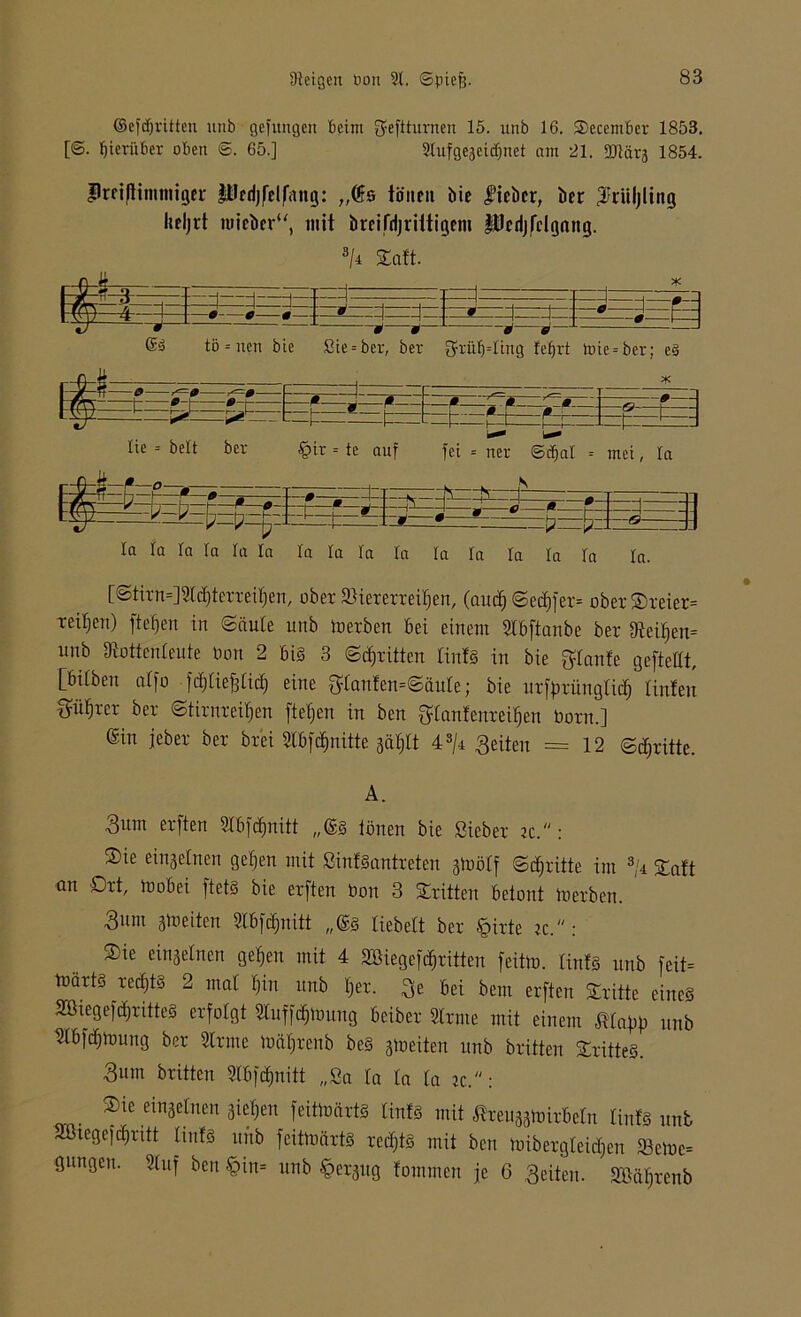 ©efdjritten ititb gefitttgen beim 3?eftturnen 15. unb 16. SDecember 1853. [©. hierüber oben <5. 65.] 2tufgeaeidjnet am 21. DJlärj 1854. lüfißimmiger Pfdjfelfang: „Öfs tönen bie lieber, ber ^riiljling heljrt iuieberu, mit breifdjriitigem ItJedjfcIgang. s/4 Saft. J- , ®—L m e— 1=3 tö = nen bie Sie = ber, ber grü^Iing fefjrt )oie=ber; e3 t * r 0 r —f—J—f-- —ß—g ß—C-ß— * —&■—h—^ L^fz ^ pt- - - 1= t=— t fr- £=t=£fi -] Ef:~a lie = beit ber §ir = te auf fei = ner ©djal = mei, la V- ' ' , . 0—s—J- f*'” -- H -4 Ep —-P 0 H tb £ W ä J -0— • e= JE la la la la la la la la la la la ra ra ra la In. [Stirn=]Sld)terreif)en, ober Viererreihen, (aud) ©ed)fer= ober SDreier* reifen) fielen in Säule unb io erben bei einem Slbftanbe ber Dtof)en= unb Stottenleute bon 2 bis 3 Stritten iinfS in bie glanfe gefteüt, [bilben ciffo fdfliefdid) eine 3:tanfen=Säute; bie urfprünglid) linfeu p^rer ber ©tirnreifjen fielen in ben ftlanfenreiljen born.] ©in jeber ber brei StbfQuitte 3äf;ft 4s/i feiten = 12 Stritte. A. 3um erften Slbfdinitt „@S Ionen bie Sieber k. : ®ie einzelnen geljen mit SinfSantreten jtoölf Stritte im 3/r £aft an Ort, ioobei ftetS bie erften bon 3 dritten betont toerben. 3unt ä^^citen Sfbfcfjnitt ,,©s fiebeft ber tpirte iz.“: Oie einzelnen ge§en mit 4 Söiegefd^rüten feite. IinfS unb feit* ioärts redjts 2 mal l)in unb fjer. ^e bei bem erften Stritte eines ÄöiegefcfjritteS erfolgt Sluff^ioung beiber Sinne mit einem Mapp unb Slbfdjtoung ber Sinne loäljrenb beS jioeiten unb brüten OritteS. ■3um britten Slbfdmüt „Sa la la la ?c.: Oie einzelnen gieren feitloärts IinfS mit ßreu^oirbeln IinfS unb SBiegefdjritt IinfS ititb feütoärtS redjtS mit ben loibergleidjen S3eloc= gnngen. Stuf ben §in= unb ^ergug fommen je 6 feiten. äMljrenb